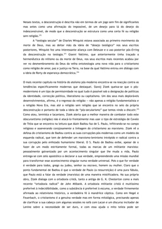 Nesses textos, a desconstrução é descrita não em termos de um jogo sem fim de significantes
mas antes como uma afirmação do impossível, de um desejo para lá do desejo do
indesconstruível, de modo que a desconstrução se estrutura como uma certa fé ou religião
sem religião.372
A “teologia secular” de Charles Winquist estava associada ao primeiro movimento da
morte de Deus, mas ao deitar mão da ideia de “desejo teológico” nos seus escritos
posteriores, Winquist fez uma interessante aliança com Deleuze e o uso posterior pós-Erring
da desconstrução na teologia.373
Gianni Vattimo, que anteriormente tinha traçado a
hermenêutica do niilismo ou da morte de Deus, nos seus escritos mais recentes acabou por
ver no desmembramento do Deus da velha ontoteologia uma nova vida para o cristianismo
como religião de amor, paz e justiça na Terra, na base da qual Vattimo entrou em diálogo com
a ideia de Rorty de esperança democrática.374
O mais recente capítulo na história do ateísmo pós-moderno encontra-se na reacção contra as
tendências especificamente modernas que destaquei. Slavoj Zizek queixa-se que o pós-
modernismo é um tipo de permissividade no qual tudo é possível sob a designação de políticas
da identidade, correcção política, liberalismo ou capitalismo. Um dos seus mais deploráveis
desenvolvimentos, afirma, é o regresso da religião — não apenas a religião fundamentalista e
a religião Nova Era, mas até a religião sem religião que se encontra no seio da própria
desconstrução e portanto de toda a ideia de “pós-secularismo” que temos vindo a discutir.375
Como ateu, leninista e lacaniano, Zizek alerta que a melhor maneira de combater todo este
obscurantismo (religião) não é atacá-lo frontalmente mas usar o tipo de estratégia de Cavalo
de Tróia que se encontra na leitura que Alain Badiou faz de S. Paulo, infiltrando-se no campo
religioso e asseverando corajosamente a linhagem do cristianismo ao marxismo. Zizek vê a
defesa do cristianismo de Badiou contra as suas corrupções pós-modernas como um modelo da
esquerda radical, que tem de defender um marxismo-leninismo intrépido e radical contra a
sua corrupção pelo enfezado humanismo liberal. O S. Paulo de Badiou exibe, apesar de o
fazer de um modo estritamente formal, todas as marcas de um militante marxista:
pessoalmente galvanizado por um acontecimento singular que lhe muda a vida, Paulo
entrega-se com zelo apostólico a declarar a sua verdade, empreendendo uma missão mundial
para transformar esse acontecimento singular numa verdade universal. Pois o que for verdade
é verdade para todos, grego ou judeu, senhor ou escravo, homem ou mulher. Claro que o
ponto fundamental de Badiou é que a verdade de Paulo (a ressurreição) é uma pura fábula,
que Paulo está a falar da verdade (marxista) de uma maneira mistificadora. Na sua própria
obra, Zizek dialoga com a ortodoxia cristã, tanto a antiga de G. K. Chesterton como a mais
recente “ortodoxia radical” de John Milbank. A ortodoxia militante cristã é muitíssimo
preferível à indecidibilidade, como a substância é preferível à escuma, a verdade firmemente
afirmada ao relativismo histórico, a verdadeira fé à mandriice céptica. Como em Hegel e
Feuerbach, o cristianismo é a genuína verdade mas em forma mitológica, precisando apenas
de clarificar a sua cabeça com algumas sessões no sofá com Lacan e um discurso incitador de
Lenine sobre a necessidade de ser duro, e com essa ajuda o mito teísta pode ser
 