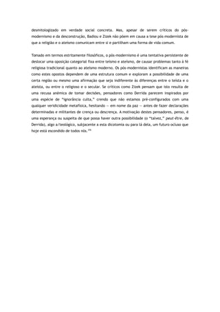 desmitologizado em verdade social concreta. Mas, apesar de serem críticos do pós-
modernismo e da desconstrução, Badiou e Zizek não põem em causa a tese pós-modernista de
que a religião e o ateísmo comunicam entre si e partilham uma forma de vida comum.
Tomado em termos estritamente filosóficos, o pós-modernismo é uma tentativa persistente de
deslocar uma oposição categorial fixa entre teísmo e ateísmo, de causar problemas tanto à fé
religiosa tradicional quanto ao ateísmo moderno. Os pós-modernistas identificam as maneiras
como estes opostos dependem de uma estrutura comum e exploram a possibilidade de uma
certa região ou mesmo uma afirmação que seja indiferente às diferenças entre o teísta e o
ateísta, ou entre o religioso e o secular. Se críticos como Zizek pensam que isto resulta de
uma recusa anémica de tomar decisões, pensadores como Derrida parecem inspirados por
uma espécie de “ignorância culta,” crendo que não estamos pré-configurados com uma
qualquer veridicidade metafísica, hesitando — em nome da paz — antes de fazer declarações
determinadas e militantes de crença ou descrença. A motivação destes pensadores, penso, é
uma esperança ou suspeita de que possa haver outra possibilidade (o “talvez,” peut-être, de
Derrida), algo a/teológico, subjacente a esta dicotomia ou para lá dela, um futuro ocluso que
hoje está escondido de todos nós.376
 