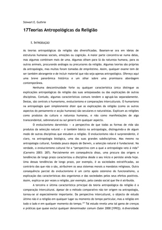Stewart E. Guthrie
17Teorias Antropológicas da Religião
I. INTRODUÇÃO
As teorias antropológicas da religião são diversificadas. Baseiam-se ora em ideias de
estruturas humanas sociais, emoções ou cognição. A maior parte concentra-se numa delas,
mas algumas combinam mais de uma. Algumas olham para lá da natureza humana, para os
outros animais, procurando análogos ou precursores da religião. Algumas teorias são próprias
da antropologia, mas muitas foram tomadas de empréstimo. Assim, qualquer exame tem de
ser também abrangente e de incluir material que não seja apenas antropológico. Ofereço aqui
uma breve panorâmica histórica e um olhar sobre uma promissora abordagem
contemporânea.
Nenhuma descontinuidade forte ou qualquer característica única distingue as
explicações antropológicas da religião das suas antepassadas ou das explicações de outras
disciplinas. Contudo, algumas características comuns tendem a agrupá-las separadamente.
Destas, são centrais o humanismo, evolucionismo e comparações interculturais. O humanismo
na antropologia quer simplesmente dizer que as explicações da religião (como os outros
aspectos do pensamento e acção humanas) são seculares e naturalistas. Explicam as religiões
como produtos da cultura e natureza humanas, e não como manifestações de algo
transcendental, sobrenatural ou sui generis em qualquer aspecto.
O evolucionismo darwinista — a perspectiva de que todas as formas de vida são
produtos da selecção natural — é também básico na antropologia, distinguindo-a de algum
modo de outras disciplinas que estudam a religião. O evolucionismo não é surpreendente, é
claro, na antropologia biológica, uma das suas grandes subdisciplinas. Mas mesmo na
antropologia cultural, fundada pouco depois de Darwin, a selecção natural é fundacional. Na
verdade, o evolucionismo cultural foi a “perspectiva com a qual a antropologia veio à vida”
(Carneiro 2003: 287). Parcialmente em consequência disso, uma procura das origens e
tendências de longo prazo caracterizou a disciplina desde o seu início e persiste ainda hoje.
Uma dessas tendências de longo prazo, por exemplo, é as sociedades estratificadas, ao
contrário das que não o são, atribuírem os seus sistemas morais a mandatos religiosos. Outra
consequência parcial do evolucionismo é um certo apoio ostensivo do funcionalismo, a
explicação das características dos organismos e das sociedades pelos seus efeitos positivos.
Assim, explica-se por vezes a religião, por exemplo, pela coesão social que lhe é atribuída.
A terceira e última característica principal da teoria antropológica da religião é a
comparação intercultural. Apesar de o método comparativo não ter origem na antropologia,
tornou-se aí especialmente importante. Da perspectiva intercultural, o objecto de estudo
último não é a religião em qualquer lugar ou momento do tempo particular, mas a religião em
todo o lado e em qualquer momento do tempo.377
Tal estudo revela uma tal gama de crenças
e práticas que quase exclui qualquer denominador comum (Saler 2000 [1993]). A diversidade
 