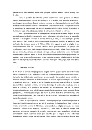 parece excluir o ecumenismo, assim como qualquer “filosofia perene” comum (Huxley 1990
[1945]).
Assim, as questões de definição ganham proeminência. Estas questões são difíceis
mesmo para os estudiosos que pertencem às poucas sociedades, relativamente semelhantes,
que integram antropólogos. Quando tentamos comparar as religiões globalmente, a definição
torna-se simultaneamente central e intimidadora. É defensável que esta situação desenvolva
o humanismo, do mesmo modo que as notícias sobre religiões não ocidentais desenvolveu o
iluminismo. Logo, estas três características da antropologia reforçam-se entre si.
Dada a grande diversidade de pensamentos e acções a que se chama religião, e dado
que as linguagens não têm, na sua maior parte, palavra para tal coisa, levanta-se a questão
de saber se a religião é universal. A resposta depende, é claro, da nossa definição. Quanto
mais abstracta for a definição, mais difundido será aquilo que é definido. Se aceitarmos uma
definição tão abstracta como a de Tillich (1948: 63), segundo a qual a religião é um
comprometimento com um “cuidado último,” então presumivelmente as pessoas são
religiosas em todo o lado, dado todas considerarem que um dado cuidado é mais importante
do que outros. Se, contudo, se estipula a crença em Deus, juntamente com a moralidade
sancionada por uma vida depois da morte, então os religiosos constituem um grupo menor. Em
qualquer caso, os antropólogos pensam, na sua maior parte, que a religião pode ser definida
de modo tão amplo que seja virtualmente universal (Rappaport 1999; Crapo 2001; Atran 2002:
264).
2. UMA BREVE HISTÓRIA
É útil dividir as teorias antropológicas da religião em três grupos: teorias da solidariedade
social (ou da coesão social), teorias do sonhar alto e teorias intelectualistas (ou cognitivistas).
As teorias da solidariedade social tomam as necessidades da sociedade como primárias e
explicam a religião em termos do modo como esta as satisfaz, especialmente pela sua suposta
promoção da harmonia e coesão. As teorias do sonhar alto tomam como primárias as emoções
dos indivíduos e explicam a religião em termos do mitigar de sentimentos negativos, como o
medo e a solidão, e da promoção da confiança ou da serenidade. Por fim, as teorias
intelectualistas tomam como primária a necessidade humana de compreender o mundo. Desta
perspectiva, a interpretação religiosa do mundo é, antes de tudo e principalmente, uma
tentativa de compreensão. Cada uma destas teorias pode ser combinada com qualquer das
outras duas, ou com ambas.
A teoria da segurança social tem sido a abordagem principal na antropologia desde a
fundação desta última nos finais do séc. XIX. É uma forma de funcionalismo, dado explicar a
religião pelo incutir nominal de fidelidade a uma sociedade. A religião consegue-o por meios
simbólicos, usando roupas especiais, arquitectura, canto, dança e fórmulas verbais para
aumentar sentimentos comunais. Na verdade, chama-se por vezes simbolismo à teoria da
solidariedade social, querendo dizer que sustenta que a religião é uma actividade
inteiramente simbólica que não se envolve com o mundo como um todo (como os seus
 