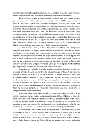 executantes ou observadores poderiam pensar), mas apenas com as relações sociais humanas.
Os seus símbolos podem estar ocultos e ser apreendidos apenas inconscientemente.
Que o simbolismo religioso unifica a sociedade não é uma ideia nova. Na Ásia oriental,
por exemplo, o uso da religião pelo estado remonta pelo menos a 1027 a.C., quando a nova
dinastia Chou citou a sua conquista dos povos subjugados como um sinal de que tinha
recebido o mandato do Céu. As dinastias posteriores continuaram a fazer a mesma afirmação.
Além disso, integraram Confúcio como uma figura quase religiosa que apoiava o estado, como
fizeram os governos do Japão e da Coreia. No Japão tanto o culto de Shinto como o dos
antepassados servia a unidade nacional. No ocidente ocorreu o mesmo: a perspectiva (e uso)
da religião como forma de solidariedade social surgiu cedo e tem persistido. Começando pelo
menos com Políbio, no séc. I a.C., e seguido por Bodin, Vico, Comte (Preus 1987) e Freud
(e.g., 1964 [1927]), entre outros, e mais recentemente Wilson (2002) e Roes e Raymond
(2003), muitos estudiosos sustentaram que a religião mantém a ordem social.
A teoria da coesão social, contudo, deve muito a Durkheim (1965 [1915]), que
procurava saber como as sociedades mantêm a coesão. Afirmou que o conseguem em grande
medida por meio da religião, que inclui crenças e práticas que são “relativas às coisas
sagradas” e que organizam os seguidores em grupos de solidariedade. As coisas sagradas não
têm de incluir deuses (o budismo, escreve Durkheim, é uma religião sem deuses): são seja o
que for que represente os elementos essenciais da sociedade. As coisas profanas, pelo
contrário, constituem uma categoria residual de tudo o que não é sagrado. A distinção feita
pela religião entre o sagrado e o profano é o seu sinal característico.
Baseando-se em etnógrafos da religião aborígene australiana, Durkheim concluiu que
o objecto principal de culto dos membros dos clãs australianos, o “totem,” representa na
verdade o próprio clã, e que é o clã que é sagrado. O mesmo princípio se aplica nas
sociedades modernas complexas. O objecto explícito de culto, seja um totem, uma bandeira
ou Deus, representa tudo o que é vital é portanto sagrado na sociedade. Ao formular e
exprimir o sentimento de dependência mútua dos membros de uma sociedade, sentimento
que de outro modo é apenas esporádico, a religião consolida-o e aumenta-o. Isto ajuda a
fazer os membros comportar-se eticamente relativamente aos seus semelhantes e
arregimenta-os em defesa da sociedade.
A teoria da solidariedade social tem vários pontos fortes, sobretudo o facto de as
religiões parecerem muitas vezes ter produzido solidariedade (Wilson 2002) e de os líderes de
várias sociedades terem usado esta capacidade. Contudo, a teoria tem também pontos fracos.
A tese de Durkheim de que a característica central da religião é a sua dicotomia entre
sagrado e profano, por exemplo, foi imediatamente alvo de objecções de etnógrafos que
relataram que nas culturas que estudaram não encontraram tal distinção (Guthrie 1996).
Outro problema é que se a tese de que as religiões unem as sociedades é mais do que
a tautologia de que as religiões unem os seus membros, então é preciso mostrar que as
religiões emergem de grupos que têm outra base qualquer, que depois a religião fortalece.
Mas na verdade há muitos tipos de grupos — famílias, aldeias, comunidades étnicas, estados —
que a religião divide em vez de unir. Um corolário é que ao passo que os grupos sociais são
 