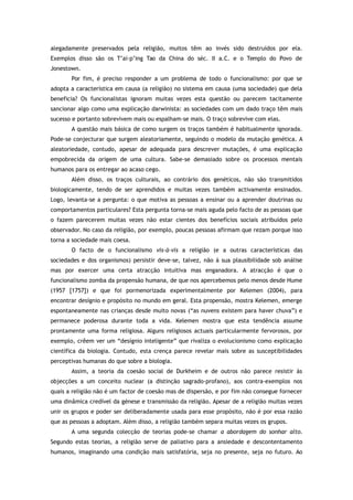 alegadamente preservados pela religião, muitos têm ao invés sido destruídos por ela.
Exemplos disso são os T’ai-p’ing Tao da China do séc. II a.C. e o Templo do Povo de
Jonestown.
Por fim, é preciso responder a um problema de todo o funcionalismo: por que se
adopta a característica em causa (a religião) no sistema em causa (uma sociedade) que dela
beneficia? Os funcionalistas ignoram muitas vezes esta questão ou parecem tacitamente
sancionar algo como uma explicação darwinista: as sociedades com um dado traço têm mais
sucesso e portanto sobrevivem mais ou espalham-se mais. O traço sobrevive com elas.
A questão mais básica de como surgem os traços também é habitualmente ignorada.
Pode-se conjecturar que surgem aleatoriamente, seguindo o modelo da mutação genética. A
aleatoriedade, contudo, apesar de adequada para descrever mutações, é uma explicação
empobrecida da origem de uma cultura. Sabe-se demasiado sobre os processos mentais
humanos para os entregar ao acaso cego.
Além disso, os traços culturais, ao contrário dos genéticos, não são transmitidos
biologicamente, tendo de ser aprendidos e muitas vezes também activamente ensinados.
Logo, levanta-se a pergunta: o que motiva as pessoas a ensinar ou a aprender doutrinas ou
comportamentos particulares? Esta pergunta torna-se mais aguda pelo facto de as pessoas que
o fazem parecerem muitas vezes não estar cientes dos benefícios sociais atribuídos pelo
observador. No caso da religião, por exemplo, poucas pessoas afirmam que rezam porque isso
torna a sociedade mais coesa.
O facto de o funcionalismo vis-à-vis a religião (e a outras características das
sociedades e dos organismos) persistir deve-se, talvez, não à sua plausibilidade sob análise
mas por exercer uma certa atracção intuitiva mas enganadora. A atracção é que o
funcionalismo zomba da propensão humana, de que nos apercebemos pelo menos desde Hume
(1957 [1757]) e que foi pormenorizada experimentalmente por Kelemen (2004), para
encontrar desígnio e propósito no mundo em geral. Esta propensão, mostra Kelemen, emerge
espontaneamente nas crianças desde muito novas (“as nuvens existem para haver chuva”) e
permanece poderosa durante toda a vida. Kelemen mostra que esta tendência assume
prontamente uma forma religiosa. Alguns religiosos actuais particularmente fervorosos, por
exemplo, crêem ver um “desígnio inteligente” que rivaliza o evolucionismo como explicação
científica da biologia. Contudo, esta crença parece revelar mais sobre as susceptibilidades
perceptivas humanas do que sobre a biologia.
Assim, a teoria da coesão social de Durkheim e de outros não parece resistir às
objecções a um conceito nuclear (a distinção sagrado-profano), aos contra-exemplos nos
quais a religião não é um factor de coesão mas de dispersão, e por fim não consegue fornecer
uma dinâmica credível da génese e transmissão da religião. Apesar de a religião muitas vezes
unir os grupos e poder ser deliberadamente usada para esse propósito, não é por essa razão
que as pessoas a adoptam. Além disso, a religião também separa muitas vezes os grupos.
A uma segunda colecção de teorias pode-se chamar a abordagem do sonhar alto.
Segundo estas teorias, a religião serve de paliativo para a ansiedade e descontentamento
humanos, imaginando uma condição mais satisfatória, seja no presente, seja no futuro. Ao
 
