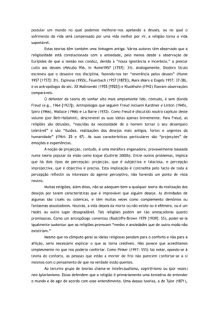 postular um mundo no qual podemos melhorar-nos apelando a deuses, ou no qual o
sofrimento da vida será compensado por uma vida melhor por vir, a religião torna a vida
suportável.
Estas teorias têm também uma linhagem antiga. Vários autores têm observado que a
religiosidade está correlacionada com a ansiedade, pelo menos desde a observação de
Eurípides de que a tensão nos conduz, devido à “nossa ignorância e incerteza,” a prestar
culto aos deuses (Hécuba 956, in Hume1957 [1757]: 31). Analogamente, Diodoro Sículo
escreveu que o desastre nos disciplina, fazendo-nos ter “reverência pelos deuses” (Hume
1957 [1757]: 31). Espinosa (1955), Feuerbach (1957 [1873]), Marx (Marx e Engels 1957: 37-38),
e os antropólogos do séc. XX Malinowski (1955 [1925]) e Kluckhohn (1942) fizeram observações
comparáveis.
O defensor da teoria do sonhar alto mais amplamente lido, contudo, é sem dúvida
Freud (e.g., 1964 [1927]). Antropólogos que seguem Freud incluem Kardiner e Linton (1945),
Spiro (1966), Wallace (1966) e La Barre (1972). Como Freud é discutido noutro capítulo deste
volume (por Beit-Hallahmi), descreverei as suas ideias apenas brevemente. Para Freud, as
religiões são delusões, “nascidas da necessidade de o homem tornar o seu desamparo
tolerável” e são “ilusões, realizações dos desejos mais antigos, fortes e urgentes da
humanidade” (1964: 25 e 47). As suas características particulares são “projecções” de
emoções e experiências.
A noção de projecção, contudo, é uma metáfora enganadora, provavelmente baseada
numa teoria popular da visão como toque (Guthrie 2000b). Entre outros problemas, implica
que há dois tipos de percepção: projecção, que é subjectiva e falaciosa, e percepção
improjectiva, que é objectiva e precisa. Esta implicação é contradita pelo facto de toda a
percepção reflectir os interesses do agente perceptivo, não havendo um ponto de vista
neutro.
Muitas religiões, além disso, não se adequam bem a qualquer teoria da realização dos
desejos por terem características que é improvável que alguém deseje. As divindades de
algumas são cruéis ou coléricas, e têm muitas vezes como complemento demónios ou
fantasmas assustadores. Noutras, a vida depois da morte ou não existe ou é efémera, ou é um
Hades ou outro lugar desagradável. Tais religiões podem ser tão ameaçadoras quanto
promissoras. Como um antropólogo comentou (Radcliffe-Brown 1979 [1939]: 55), poder-se-ia
igualmente sustentar que as religiões provocam “medos e ansiedades que de outro modo não
existiriam.”
Mesmo que no cômputo geral as ideias religiosas pendam para o conforto e não para a
aflição, seria necessário explicar o que as torna credíveis. Não parece que acreditamos
simplesmente no que nos poderia confortar. Como Pinker (1997: 555) faz notar, opondo-se à
teoria do conforto, as pessoas que estão a morrer de frio não parecem confortar-se a si
mesmas com o pensamento de que na verdade estão quentes.
Ao terceiro grupo de teorias chama-se intelectualismo, cognitivismo ou (por vezes)
neo-tylorianismo. Estas defendem que a religião é primariamente uma tentativa de entender
o mundo e de agir de acordo com esse entendimento. Uma dessas teorias, a de Tylor (1871),
 