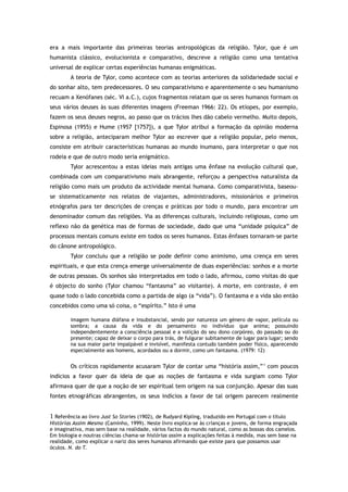 era a mais importante das primeiras teorias antropológicas da religião. Tylor, que é um
humanista clássico, evolucionista e comparativo, descreve a religião como uma tentativa
universal de explicar certas experiências humanas enigmáticas.
A teoria de Tylor, como acontece com as teorias anteriores da solidariedade social e
do sonhar alto, tem predecessores. O seu comparativismo e aparentemente o seu humanismo
recuam a Xenófanes (séc. VI a.C.), cujos fragmentos relatam que os seres humanos formam os
seus vários deuses às suas diferentes imagens (Freeman 1966: 22). Os etíopes, por exemplo,
fazem os seus deuses negros, ao passo que os trácios lhes dão cabelo vermelho. Muito depois,
Espinosa (1955) e Hume (1957 [1757]), a que Tylor atribui a formação da opinião moderna
sobre a religião, anteciparam melhor Tylor ao escrever que a religião popular, pelo menos,
consiste em atribuir características humanas ao mundo inumano, para interpretar o que nos
rodeia e que de outro modo seria enigmático.
Tylor acrescentou a estas ideias mais antigas uma ênfase na evolução cultural que,
combinada com um comparativismo mais abrangente, reforçou a perspectiva naturalista da
religião como mais um produto da actividade mental humana. Como comparativista, baseou-
se sistematicamente nos relatos de viajantes, administradores, missionários e primeiros
etnógrafos para ter descrições de crenças e práticas por todo o mundo, para encontrar um
denominador comum das religiões. Via as diferenças culturais, incluindo religiosas, como um
reflexo não da genética mas de formas de sociedade, dado que uma “unidade psíquica” de
processos mentais comuns existe em todos os seres humanos. Estas ênfases tornaram-se parte
do cânone antropológico.
Tylor concluiu que a religião se pode definir como animismo, uma crença em seres
espirituais, e que esta crença emerge universalmente de duas experiências: sonhos e a morte
de outras pessoas. Os sonhos são interpretados em todo o lado, afirmou, como visitas do que
é objecto do sonho (Tylor chamou “fantasma” ao visitante). A morte, em contraste, é em
quase todo o lado concebida como a partida de algo (a “vida”). O fantasma e a vida são então
concebidos como uma só coisa, o “espírito.” Isto é uma
imagem humana diáfana e insubstancial, sendo por natureza um género de vapor, película ou
sombra; a causa da vida e do pensamento no indivíduo que anima; possuindo
independentemente a consciência pessoal e a volição do seu dono corpóreo, do passado ou do
presente; capaz de deixar o corpo para trás, de fulgurar subitamente de lugar para lugar; sendo
na sua maior parte impalpável e invisível, manifesta contudo também poder físico, aparecendo
especialmente aos homens, acordados ou a dormir, como um fantasma. (1979: 12)
Os críticos rapidamente acusaram Tylor de contar uma “história assim,”1
com poucos
indícios a favor quer da ideia de que as noções de fantasma e vida surgiam como Tylor
afirmava quer de que a noção de ser espiritual tem origem na sua conjunção. Apesar das suas
fontes etnográficas abrangentes, os seus indícios a favor de tal origem parecem realmente
1 Referência ao livro Just So Stories (1902), de Rudyard Kipling, traduzido em Portugal com o título
Histórias Assim Mesmo (Caminho, 1999). Neste livro explica-se às crianças e jovens, de forma engraçada
e imaginativa, mas sem base na realidade, vários factos do mundo natural, como as bossas dos camelos.
Em biologia e noutras ciências chama-se histórias assim a explicações feitas à medida, mas sem base na
realidade, como explicar o nariz dos seres humanos afirmando que existe para que possamos usar
óculos. N. do T.
 