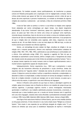 circunstanciais. Foi também acusado, talvez justificadamente, de transformar as pessoas
comuns em filósofos preocupados com a explicação e de ter negligenciado a emoção. Outros
críticos ainda notaram que apesar de Tylor ter como pressuposto central a ideia de que os
deuses são seres espirituais e portanto insubstanciais, na verdade as divindades de algumas
religiões são corpóreas e substanciais — por exemplo, o Deus do cristianismo primitivo (Teske
1986).
A tese de Tylor sobre os sonhos e a morte e a sua ênfase na religião como cognição
foram adoptadas por outros antropólogos por algum tempo, mas depois largamente
abandonadas. O seu termo “animismo” sobreviveu, apesar de o significado ter mudado um
pouco. Ao passo que Tylor tinha em mente uma crença em quaisquer seres espirituais,
incluindo deuses monoteístas, hoje em dia tem-se em mente a crença em múltiplos espíritos.
A doutrina de Tylor da unidade psíquica da humanidade também sobreviveu. A sua perspectiva
de que a religião deve ser entendida como cognição, além disso, reapareceu nos anos
sessenta do séc. XX com Robin Horton e uma vez mais depois de 1980 até hoje, na obra de
muitos autores que se baseiam nas ciências cognitivas.
Horton, um antropólogo do povo calabar do Níger, estudioso da religião e da sua
relação com o restante pensamento, oferece uma explicação intelectualista cuidadosa da
religião (1960, 1967, 1973, 1982, 1993), sublinhando as suas semelhanças e continuidades com
a ciência. Uma publicação antiga (1960: 211), seguindo a sugestão de Tylor de que as
divindades se assemelham a seres humanos, define a religião como o “alargamento do campo
das relações sociais das pessoas para lá dos limites da sociedade puramente humana.” Isto é,
as pessoas tomam aspectos do mundo inumano como se fossem significativamente como o
mundo humano e igualmente capazes de relações sociais.
Subsequentemente, Horton argumentou (e.g., 1967) que o pensamento e acção
religiosos não são fortemente diferentes do pensamento e acção científicos. Ambos são
esquemas teóricos de “segunda ordem,” afastados das teorias de primeira ordem do senso
comum. O objectivo central de ambos é unificar a experiência reduzindo a complexidade e a
desordem à ordem e à simplicidade; e ambos funcionam em termos de analogia e metáfora. O
facto de a religião entender o mundo por analogia com os seres humanos, ao passo que a
ciência evita isto mesmo, é superficial e uma mera diferença de linguagem.
Horton é influente como pioneiro do que hoje se chama a abordagem cognitiva da
religião, apesar de se basear mais na filosofia da ciência e em trabalho de campo do que nas
ciências cognitivas. A psicologia cognitiva recente e outras investigações relacionadas
aprofundam e modificam o seu trabalho sublinhando processos inconscientes, arracionais, e
mostrando que a nossa tendência para ver o mundo em termos humanos nem é superficial
nem uma mera linguagem, estando antes muito difundida e profundamente enraizada (Lakoff
e Johnson 1999; Carey 2000; Heberlein 2004; Kelemen 2004; Hassin, Uleman e Bargh 2005).
Uma figura final nesta breve história é Clifford Geertz, que em certa medida sintetiza
os três grupos anteriores. O mais relevante é o seu muito citado ensaio “Religion as a Cultural
System.” Este ensaio é uma expansão da sua definição alargada de religião como “1) um
sistema de símbolos que actua para 2) estabelecer disposições de espírito e motivações
 