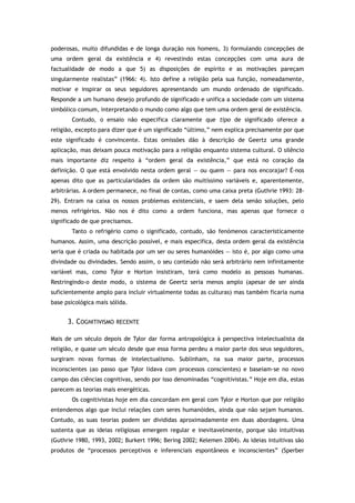 poderosas, muito difundidas e de longa duração nos homens, 3) formulando concepções de
uma ordem geral da existência e 4) revestindo estas concepções com uma aura de
factualidade de modo a que 5) as disposições de espírito e as motivações pareçam
singularmente realistas” (1966: 4). Isto define a religião pela sua função, nomeadamente,
motivar e inspirar os seus seguidores apresentando um mundo ordenado de significado.
Responde a um humano desejo profundo de significado e unifica a sociedade com um sistema
simbólico comum, interpretando o mundo como algo que tem uma ordem geral de existência.
Contudo, o ensaio não especifica claramente que tipo de significado oferece a
religião, excepto para dizer que é um significado “último,” nem explica precisamente por que
este significado é convincente. Estas omissões dão à descrição de Geertz uma grande
aplicação, mas deixam pouca motivação para a religião enquanto sistema cultural. O silêncio
mais importante diz respeito à “ordem geral da existência,” que está no coração da
definição. O que está envolvido nesta ordem geral — ou quem — para nos encorajar? É-nos
apenas dito que as particularidades da ordem são muitíssimo variáveis e, aparentemente,
arbitrárias. A ordem permanece, no final de contas, como uma caixa preta (Guthrie 1993: 28-
29). Entram na caixa os nossos problemas existenciais, e saem dela senão soluções, pelo
menos refrigérios. Não nos é dito como a ordem funciona, mas apenas que fornece o
significado de que precisamos.
Tanto o refrigério como o significado, contudo, são fenómenos caracteristicamente
humanos. Assim, uma descrição possível, e mais específica, desta ordem geral da existência
seria que é criada ou habitada por um ser ou seres humanóides — isto é, por algo como uma
divindade ou divindades. Sendo assim, o seu conteúdo não será arbitrário nem infinitamente
variável mas, como Tylor e Horton insistiram, terá como modelo as pessoas humanas.
Restringindo-o deste modo, o sistema de Geertz seria menos amplo (apesar de ser ainda
suficientemente amplo para incluir virtualmente todas as culturas) mas também ficaria numa
base psicológica mais sólida.
3. COGNITIVISMO RECENTE
Mais de um século depois de Tylor dar forma antropológica à perspectiva intelectualista da
religião, e quase um século desde que essa forma perdeu a maior parte dos seus seguidores,
surgiram novas formas de intelectualismo. Sublinham, na sua maior parte, processos
inconscientes (ao passo que Tylor lidava com processos conscientes) e baseiam-se no novo
campo das ciências cognitivas, sendo por isso denominadas “cognitivistas.” Hoje em dia, estas
parecem as teorias mais energéticas.
Os cognitivistas hoje em dia concordam em geral com Tylor e Horton que por religião
entendemos algo que inclui relações com seres humanóides, ainda que não sejam humanos.
Contudo, as suas teorias podem ser divididas aproximadamente em duas abordagens. Uma
sustenta que as ideias religiosas emergem regular e inevitavelmente, porque são intuitivas
(Guthrie 1980, 1993, 2002; Burkert 1996; Bering 2002; Kelemen 2004). As ideias intuitivas são
produtos de “processos perceptivos e inferenciais espontâneos e inconscientes” (Sperber
 