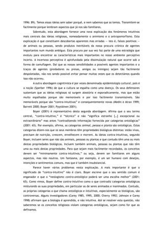 1996: 89). Temos essas ideias sem saber porquê, e nem sabemos que as temos. Transmitem-se
facilmente porque lembram aspectos que já nos são familiares.
Sobretudo, esta abordagem fornece uma nova explicação dos fenómenos intuitivos
mais centrais das ideias religiosas, nomeadamente o animismo e o antropomorfismo. Esta
explicação é que constituem descobertas aparentes mas erradas — isto é, falsos positivos —
de animais ou pessoas, sendo produtos inevitáveis da nossa procura crónica de agentes
importantes num mundo ambíguo. Esta procura por sua vez faz parte de uma estratégia que
evoluiu para encontrar as características mais importantes no nosso ambiente perceptivo
incerto. A incerteza perceptiva é aprofundada pela dissimulação natural que ocorre sob a
forma de camuflagem. Daí que as nossas sensibilidades a possíveis agentes importantes e a
traços de agentes (predadores ou presas, amigos ou inimigos) sejam tão facilmente
despoletadas, não nos sendo possível evitar pensar muitas vezes que os detectámos quando
isso não ocorreu.
A outra abordagem cognitivista é por vezes denominada epidemiologia cultural, pois é
a noção (Sperber 1996) de que a cultura se espalha como uma doença. Os seus defensores
sustentam que as ideias religiosas só surgem aleatória e esporadicamente, mas que estão
muito espalhadas porque são memoráveis e por isso facilmente transmissíveis. São
memoráveis porque são “contra-intuitivas” e consequentemente novas (Medin e Atran 1999;
Barrett 2000; Boyer 2001; Pyysiäinen 2001).
Boyer (2001) é representativo desta segunda abordagem. Afirma que o seu termo
central, “contra-intuitivo,” é “técnico” e não “significa estranho […] excepcional ou
extraordinário” mas antes “contradizendo informação fornecida por categorias ontológicas”
(2001: 65). Por exemplo, afirma, as categorias animal, pessoa e planta são ontológicas. Estas
categorias dizem-nos que os seus membros têm propriedades biológicas distintas: estão vivas,
precisam de nutrição, crescem, envelhecem e morrem. As ideias contra-intuitivas, segundo
Boyer, incluem seres que não são animais, pessoas ou plantas e que contudo têm uma ou mais
destas propriedades biológicas. Incluem também animais, pessoas ou plantas que não têm
uma ou mais destas propriedades. Para que sejam mais facilmente recordados, os conceitos
devem ser “minimamente contra-intuitivos,” ou seja, devem ser familiares em alguns
aspectos, mas não noutros. Um fantasma, por exemplo, é um ser humano com desejos,
intenções e sentimentos comuns, mas que é também insubstancial.
Parece haver vários problemas nesta explicação. A mais importante é que o
significado de “contra-intuitivo” não é claro. Boyer escreve que o seu sentido comum é
enganador e que o “neologismo contra-ontológico poderá ser uma escolha melhor” (2001:
65). Como vimos, Boyer define contra-intuitivo como o que contradiz categorias ontológicas
misturando as suas propriedades, em particular as de seres animados e inanimados. Contudo,
as próprias categorias a que chama ontológicas e intuitivas, especialmente as biológicas, são
controversas. Alguns investigadores (Carey 1985, 1995, 2000; Cherry 1992; Johnson e Carey
1998) afirmam que a biologia é aprendida, e não intuitiva. Até se resolver esta questão, não
saberemos se os conceitos religiosos violam categorias ontológicas, sejam como for que as
definamos.
 