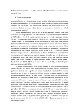 tradicional e o influente teísmo de Platão tornaram os “verdadeiros” ateus um fenómeno raro
no mundo grego.
2. O PERÍODO HELENÍSTICO
A morte de Sócrates foi o fim de uma era. A maior parte dos filósofos compreenderam a deixa
e foram cuidadosos ao expor as suas perspectivas. Houve excepções ocasionais, como Teodoro
de Cirene (ca. 340–250 a.C.), que é mencionado sobretudo com Diágoras como o ateu por
excelência. Contudo, os nossos indícios baseiam-se sobretudo em historietas e é difícil
reconstruir a sua teologia.60
Há dois desenvolvimentos dignos de nota no período helenístico. Primeiro, começamos
a encontrar uma listagem de ateus num index atheorum. O exemplo mais antigo é de Epicuro
(341–270 a.C.), no livro XII do seu Sobre a Natureza, que deve ter sido redigido por volta de
300 a.C.61
A crítica de Epicuro a Protágoras, Pródico, Crítias e possivelmente Diágoras como
“doidos furiosos” foi provavelmente incluída no contexto de saber como começaram os
homens a acreditar em deuses e a venerá-los. O próprio Epicuro não era ateu, mas os filósofos
posteriores, provavelmente os estóicos, atacaram as premissas do seu sistema físico,
inferiram que os deuses não tinham qualquer lugar necessário no seu sistema, e rotularam-no
ditosamente de ateu.62
Depois de Epicuro, no fim do séc. II a.C., o céptico académico
Clitómaco alargou a lista, no seu tratado Acerca do Ateísmo.63
Clitómaco era um partidário do
representante mais importante da academia céptica, Carnéades (ca. 214–128 a.C.), que
provavelmente alegara que Epicuro não queria realmente dizer o que tinha dito sobre os
deuses.64
Por sua vez, Clitómaco foi seguido por Cícero, no seu De Natura Deorum (I.1.63),
Pseudo-Aécio (ca. 50–100 d.C.),65
e, lá para o fim do séc. II d.C., por Sexto Empírico
(Adversus Mathematicos 9.50–58).
O segundo desenvolvimento foi o sucesso imediato da teoria de Pródico sobre os
deuses; veja-se o seu reflexo depois de Eurípides (ver acima) em poetas e historiadores
posteriores. Contudo, o seu seguidor mais famoso viveu bastante mais tarde.66
No primeiro
quartel do séc. III a.C., o alexandrino Evémero escreveu o Registo Sagrado, no qual
transformou a sucessão hesiódica de Úrano, Cronos e Zeus numa dinastia de reis mortais que
habitaram uma ilha fictícia chamada Pancaia.67
O objectivo de Evémero era manter os deuses
mas apresentá-los de um modo que as pessoas sofisticadas pudessem acreditar. Só nos restam
alguns fragmentos,68
mas Sexto Empírico parece resumir a sua obra ao dizer que “os deuses
tradicionais foram mortais importantes e consequentemente foram deificados pelos seus
contemporâneos e considerados deuses.”69
Evémero teve bastante sucesso em Roma, onde o
poeta Éneo (239–169 a.C.) traduziu a sua obra por volta de 200 a.C. em prosa latina, talvez
para dar origem a um clima espiritual favorável à deificação de Cipião Africano, o vencedor
de Cartago e Aníbal. Éneo não fez uma tradução literal; expandiu um pouco o original e
explicou os nomes gregos ao seu público romano, junto do qual o seu trabalho acabou por ter
grande sucesso, tendo sido lido por Varrão (116–127 a.C.) e Cícero, e acabando por dar
munições aos cristãos.
 
