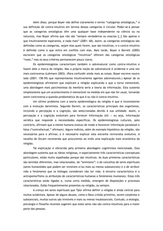 Além disso, porque Boyer não define claramente o termo “categorias ontológicas,” a
sua definição de contra-intuitivo em termos dessas categorias é circular. Poder-se-á pensar
que as categorias ontológicas têm uma qualquer base independente na ciência ou na
natureza, mas Boyer afirma que não são “sempre verdadeiras ou exactas […] São apenas o
que intuitivamente esperamos, e nada mais” (2001: 68). Assim, as categorias ontológicas são
definidas como as categorias, sejam elas quais forem, que são intuitivas, e o contra-intuitivo
é definido como o que entra em conflito com elas. Mais tarde, Boyer e Barrett (2005)
escrevem que as categorias ontológicas “intuitivas” diferem das categorias ontológicas
“reais,” mas os seus critérios permanecem pouco claros.
Os epidemiologistas caracterizam também o sobrenatural como contra-intuitivo e
fazem dele a marca da religião. Mas a própria noção de sobrenatural é ocidental e uma vez
mais controversa (Lohmann 2003). (Para confundir ainda mais as coisas, Boyer escreve noutro
lado (2001: 158-59) que representamos intuitivamente agentes sobrenaturais.) Apesar de os
epidemiologistas afirmarem que explicam a religião explicando o que a torna memorável,
uma abordagem mais parcimoniosa da memória seria a teoria da informação. Esta sustenta
simplesmente que um acontecimento é memorável na medida em que não for usual, tornando
assim controversa a questão problemática do que é ou não é contra-intuitivo.
Um último problema com a teoria epidemiológica da religião é que é inconsistente
com a evolução darwinista. Segundo Darwin, as características principais dos organismos,
incluindo a percepção e a cognição, são seleccionadas devido à sua utilidade. Assim, a
percepção e a cognição evoluíram para fornecer informação útil — ou seja, informação
verídica que responde a necessidades específicas. Os epidemiologistas culturais, pelo
contrário, afirmam que a mente humana evoluiu de modo a favorecer informação paradoxal e
falsa (“contrafactual,” afirmam). Alguns indícios, além do exemplo hipotético da religião, são
necessários para o afirmar, e é necessário explicar esta estranha reviravolta evolutiva. A
navalha de Occam recomenda que procuremos ao invés uma explicação mais económica da
religião.
Tal explicação é oferecida pela primeira abordagem cognitivista mencionada. Esta
abordagem sustenta que as ideias religiosas, e especialmente três características conceptuais
particulares, estão muito espalhadas porque são intuitivas. As duas primeiras características
são sentidos diferentes, mas relacionados, de “animismo”: o de conceitos de seres espirituais
(seres humanóides que podem ser invisíveis e/ou mais ou menos substanciais) e o de atribuir
vida a fenómenos que os biólogos consideram não ter vida. A terceira característica é o
antropomorfismo (a atribuição de características humanas a fenómenos inumanos). Estas três
características estão ligadas e, numa certa medida, emergem de disposições e processos
relacionados. Estão frequentemente presentes na religião, ou sempre.
A crença em seres espirituais que Tylor afirma definir a religião é ainda central para
muitos ocidentais. Apesar de alguns deuses, como o Deus cristão primitivo, serem corpóreos e
substanciais, muitos outros são invisíveis e mais ou menos insubstanciais. Contudo, a etologia,
psicologia e filosofia recentes sugerem que estes seres não são contra-intuitivos para a maior
parte das pessoas.
 