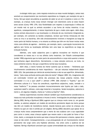 A etologia indica que, como resposta evolutiva ao nosso mundo biológico, somos mais
sensíveis ao comportamento (ao movimento espontâneo ou irregular, por exemplo) do que à
forma. Daí que sejam secundárias as questões de saber se um ser é corpóreo e como o é. Por
exemplo, as crianças muito novas tentam interagir com telemóveis como se estes fossem
seres sociais (Carey 1995: 279). Esta flexibilidade com respeito à corporização é reflexo de
um mundo real no qual os animais escondem a sua forma de muitas maneiras. A sua
aparência, consequentemente, é menos importante do que o modo como agem. Além disso,
muitos animais obscurecem a sua localização e a direcção do seu movimento integrando-se,
por exemplo, em cardumes ou bandos complexos. Acresce que formas minúsculas de vida
como os vírus e as bactérias, têm sido simultaneamente invisíveis e intangíveis ao longo da
maior parte da história humana, e no entanto os efeitos que têm em nós foram muitas vezes
vistos como efeitos de agentes — demónios, por exemplo. Assim, a percepção inconsciente de
agência sem forma ou localização definidas tem uma base na experiência ao longo da
evolução humana.
Ademais, uma razão subjectiva para a agência incorpórea ser intuitiva é que
concebemos os nossos eus e os eus alheios como imateriais. Um filósofo contemporâneo
(Leider 1990) argumenta que na maior parte da autoconsciência o corpo está ausente a menos
que tenhamos algum desconforto. Normalmente, a nossa atenção centra-se, ao invés, no
nosso ambiente externo. Daí que a experiência normal seja incorpórea.
Além disso, a teoria humana da mente sustenta que as mentes — fenómenos que
intuitivamente consideramos da maior importância — são por natureza inobserváveis (Malle
2005: 225). São postuladas por detrás de acontecimentos e não na sua superfície. Alimentado,
talvez, “pela nossa profunda estima pela ideia de mente” (Wegner 2005: 22), imaginamos até
um controlador invisível por detrás dos processos das nossas próprias mentes. Este
controlador é o eu a que Lakoff e Johnson (1999: 268) chamam o “Sujeito,” que em
diferentes culturas é o “locus da consciência, experiência subjectiva, razão, vontade e a
nossa “essência.”” As pessoas concebem inconscientemente este Sujeito por todo o lado,
sustentam Lakoff e Johnson, como algo imaterial e incorpóreo. Sendo incorpóreo, sobrevive à
morte e, em algumas religiões, chama-se “a Alma ou Espírito” (563).
Indícios experimentais recentes indicam também que intuitivamente consideramos os
nossos eus mais profundos incorpóreos e imunes à morte. Investigações de psicologia cognitiva
(Bering 2002; Bering e Bjorklund 2004) sugerem que as crianças muito novas (e, em grande
medida, os adultos) adoptam um modelo de senciência persistente depois da morte porque
não têm um modelo de inexistência mental. Usando bonecos para contar às crianças uma
história na qual um rato é comido por um aligátor, Bering (2002) descobriu que apesar de as
crianças muito novas compreenderem que a morte do rato acabava com a sua capacidade
para correr e comer, essas crianças supõem que mesmo assim o rato pode ter fome e ficar
triste. Assim, a concepção da mente que estas crianças têm permanece a mesma, apesar de o
corpo já não existir. Consequentemente, a sua pressuposição de um funcionamento mental
persistente não surge como uma hipótese adicional, mas antes como a ausência de tal
hipótese. Bering e Bjorklund concluem que a quase universalidade das crenças na vida depois
 