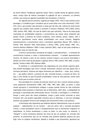 da morte reflecte “tendências cognitivas inatas” sobre o estado mental de agentes mortos.
Assim, muitos tipos de indícios convergem na sugestão de que o animismo, no primeiro
sentido, uma crença em agentes humanóides mas incorpóreos, é intuitiva.
Um segundo tipo de animismo, sugerido por Piaget (1929, 1933) e hoje canónico entre
psicólogos, é a tendência para “considerar que as coisas estão vivas e são conscientes” (1933:
537), isto é, para atribuir vida senciente a coisas que não têm vida. Indícios de várias fontes
sugerem que também neste sentido o animismo é intuitivo (Tiedmann 1927 [1787]; Cherry
1992; Guthrie 1993, 2002). Um tipo de indício será aqui suficiente. Trata-se do nosso grupo
multimodal de sensibilidades especiais a características dos nossos meios ambientes que
possam revelar a presença de animais complexos, como insectos, peixes, répteis, aves e
mamíferos (partilhamos muitas dessas sensibilidades com outros animais). Reagimos
automaticamente a características como o movimento espontâneo (Darwin 1871; Heider e
Simmel 1944; Michotte 1950; Poulin-Dubois e Heroux 1994), ocelos (Ristau 1998: 141),
simetria bilateral (Washburn 1999) e rostos (Johnston 2001), cada um dos quais tendemos a
interpretar como um sinal de vida.
A terceira característica conceptual da religião, o antropomorfismo — a atribuição de
características humanas a coisas e acontecimentos inumanos — é também aparentemente
intuitiva. Os indícios a favor do seu carácter intuitivo incluem a sua enorme diversidade e
difusão em vários níveis de percepção e cognição (Cherry 1992; Guthrie 1993, 2002, no prelo;
Mitchel, Thomas e Miles 1997; Kelemen 2004).
O animismo e o antropomorfismo são subprodutos de uma atitude cognitiva geral.
Esta atitude estratégica (que inclui a atitude intencional) constitui uma boa aposta face à
incerteza perceptiva. Presume que alguns fenómenos por identificar — vistas, sons, cheiros,
etc. — que podem reflectir a presença de vida, incluindo humana, a incluem de facto. Ou
seja, é uma atitude na qual há grande sensibilidade a sinais de vida possíveis, sendo muito
baixo o limiar para os aceitar como tal.
Esta estratégia foi o produto da selecção natural (em nós e noutros animais) porque,
como argumentei profusamente (1980, 1993, 1996, 1997, 2001, 2002, no prelo), o nosso
mundo perceptivo é inerentemente ambíguo e porque quando formas de vida muitíssimo
organizadas estão presentes é importante que as detectemos. Além disso, a ambiguidade da
percepção é exacerbada pela dissimulação natural, incluindo a camuflagem e o mimetismo.
Porque a maior parte dos nossos predadores, presas e pares sociais (incluindo os seres
humanos) têm uma grande capacidade evolutiva para se dissimular, é uma boa estratégia
presumir que qualquer forma ou som ambíguos que encontremos indica a sua presença.
A informação mais importante que podemos detectar habitualmente é que um animal
qualquer — especialmente um ser humano — está por perto. Sob a incerteza perceptiva
crónica, o nosso pressuposto inicial é consequentemente que os movimentos irregulares ou
espontâneos, as formas semelhantes a rostos ou olhos, os sons novos, as simetrias, o
“desígnio” e outros fenómenos salientes são sinais de que um qualquer ser animado está
presente. Se presumirmos que um ser animado está presente podemos preparar-nos para
fugir, lutar ou cooperar socialmente. Quando é verdade o que presumimos, ganhamos por
 