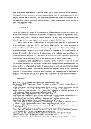 estar preparados. Quando não é verdade, como tantas vezes acontece, pouco se perde.
Retrospectivamente, chamamos animismo ou antropomorfismo a esse engano. Assim, estes
enganos não são em si motivados, mas antes os subprodutos de um sistema cognitivo que é
motivado. Este sistema evoluiu necessariamente para detectar organismos significativos seja
onde for que possam existir.
4. CONCLUSÃO
Apesar de mais de um século de antropologia da religião, as suas teorias continuam a ser
muito diversificadas e contenciosas. Nas últimas duas décadas, contudo, o cognitivismo voltou
a apresentar-se como a orientação teórica principal. Das suas duas subdivisões principais
defendi a que considera que o pensamento e acção religiosos são intuitivos.
Deste ponto de vista, o animismo e o antropomorfismo, centrais no pensamento e
acção religiosos, não são únicos mas antes subconjuntos do nosso animismo e
antropomorfismo gerais. Distinguem-se do conjunto geral apenas pela sua sistematização e
gravidade relativas. Nenhuma linha clara distingue as religiões de outros pensamentos e
acções. As religiões não foram em si seleccionadas pela evolução, nem constituem um
fenómeno unitário. Ao invés, são uma família de efeitos secundários das nossas propensões
perceptivas e cognitivas, ligadas entre si pela nossa procura de ordem e significado.
As religiões, como outras formas de animismo e antropomorfismo, podem ter diversos
fins. Contudo, esses usos não explicam a sua existência nem garantem que são benéficos. Em
última análise, as religiões são produtos do acaso evolutivo: consequências inintencionais de
produtos evolutivos prévios. Procurar uma função das religiões, que é a nossa tendência
intuitiva, é um aspecto da teleologia. Essa teleologia, que pressupõe que há significado e
propósito no mundo em geral, é em si apenas outra componente do nosso antropomorfismo.
REFERÊNCIAS
Atran, Scott. 2002. In Gods We Trust. Nova Iorque: Oxford University Press.
Barrett, Justin. 2000. “Exploring the Natural Foundations of Religion.” Trends in Cognitive Sciences 4,
no. 1: 29–34.
Bering, Jesse. 2002. “Intuitive Conceptions of Dead Agents’ Minds: The Natural Foundations of Afterlife
Beliefs as Phenomenological Boundary.” Journal of Cognition and Culture 2: 263–308.
Bering, Jesse, and David Bjorklund. 2004. “The Natural Emergence of “Afterlife” Reasoning as a
Developmental Regularity.” Developmental Psychology 40: 217–33.
Boyer, Pascal. 2001. Religion Explained. Nova Iorque: Basic Books.
Boyer, Pascal, and Clark Barrett. 2005. “Domain Specificity and Intuitive Ontology.” In David Buss (org.),
Handbook of Evolutionary Psychology. Hoboken, N.J.: Wiley, pp. 96–118.
Burkert, Walter. 1996. Creation of the Sacred. Cambridge, Mass.: Harvard University Press.
Carey, Susan. 1985. Conceptual Change in Childhood. Cambridge: MIT Press.
Carey, Susan. 1995. “On the Origin of Causal Understanding.” In D. Sperber, D. Premack, and A. J.
Premack (orgs.), Causal Cognition. Oxford: Oxford University Press, pp. 268–302.
Carey, Susan. 2000. “Science Education as Conceptual Change.” Journal of Applied Developmental
Psychology 1: 37–41.
Carneiro, Robert. 2003. Evolutionism in Cultural Anthropology. Boulder, Colo.: Westview Press.
Cherry, John. 1992. “Animism in Thought and Language.” Ph.D. thesis, University of California, Berkeley.
Crapo, Richley H. 2001. Cultural Anthropology. Boston: McGraw-Hill.
Darwin, Charles. 1871. The Descent of Man, and Selection in Relation to Sex. Londres: Murray.
Dennett, Daniel C. 1987. The Intentional Stance. Cambridge: MIT Press.
Durkheim, Émile. 1965 [1915]. The Elementary Forms of the Religious Life. Nova Iorque: Free Press.
 
