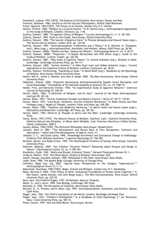 Feuerbach, Ludwig. 1957 [1873]. The Essence of Christianity. Nova Iorque: Harper and Row.
Freeman, Kathleen. 1966. Ancilla to the Pre-Socratic Philosophers. Oxford: Basil Blackwell.
Freud, Sigmund. 1964 [1927]. The Future of an Illusion. Garden City, N.Y.: Anchor.
Geertz, Clifford. 1966. “Religion as a Cultural System.” In M. Banton (org.), Anthropological Approaches
to the Study of Religion. Londres: Tavistock, pp. 1–46.
Guthrie, Stewart. 1980. “A Cognitive Theory of Religion.” Current Anthropology 21, n.º 2: 181–203.
Guthrie, Stewart. 1993. Faces in the Clouds. Nova Iorque: Oxford University Press.
Guthrie, Stewart. 1996. “The Sacred: A Skeptical View.” In Thomas Idinopulos and Edward Yonan (orgs.),
The Sacred and Its Scholars. Leiden: Brill, pp. 124–38.
Guthrie, Stewart. 1997. “Anthropomorphism: A Definition and a Theory.” In R. Mitchell, N. Thompson,
and L. Miles (orgs.), Anthropomorphism, Anecdotes, and Animals. Albany: SUNY Press, pp. 50–58.
Guthrie, Stewart. 2000a. “Bottles Are Men, Glasses Are Women.” Anthropology News 41, no. 4: 20–21.
Guthrie, Stewart. 2000b. “Projection.” In Russell McCutcheon and Willi Braun (orgs.), Guide to the
Study of Religion. Londres: Cassell, pp. 225–38.
Guthrie, Stewart. 2001. “Why Gods? A Cognitive Theory.” In Jensine Andresen (org.), Religion in Mind.
Cambridge: Cambridge University Press, pp. 94–111.
Guthrie, Stewart. 2002. “Animal Animism.” In Ilkka Pyysi¨anen and Veikko Anttonen (orgs.), Current
Approaches in the Cognitive Science of Religion. Londres: Continuum, pp. 38–67.
Guthrie, Stewart. Forthcoming. “Gambling on Gods.” In David Wulff (org.), Handbook of the Psychology
of Religion. Nova Iorque: Oxford University Press.
Hassin, Ran R., James S. Uleman, and John A. Bargh. 2005. The New Unconscious. Nova Iorque: Oxford
University Press.
Heberlein, Andrea. 2004. “Impaired Spontaneous Anthropomorphizing Despite Intact Perception and
Social Knowledge.” Proceedings of the National Academy of Sciences 101, no. 19: 7487–91.
Heider, Fritz, and Marianne Simmel. 1944. “An Experimental Study of Apparent Behavior.” American
Journal of Psychology 57: 243–59.
Horton, Robin. 1960. “A Definition of Religion, and Its Uses.” Journal of the Royal Anthropological
Institute 90: 201–26.
Horton, Robin. 1967. “African Traditional Thought and Western Science.” Africa 37: 50–71, 155–87.
Horton, Robin. 1973. “Lévy-Bruhl, Durkheim, and the Scientific Revolution.” In Robin Horton and Ruth
Finnegan (orgs.), Modes of Thought. Londres: Faber and Faber, pp. 249–305.
Horton, Robin. 1982. “Tradition and Modernity Revisitorg.” In Martin Hollis and Steven Lukes (orgs.),
Rationality and Relativism. Cambridge: MIT Press, pp. 201–60.
Horton, Robin. 1993. Patterns of Thought in Africa and the West. Cambridge: Cambridge University
Press.
Hume, David. 1957 [1757]. The Natural History of Religion. Stanford, Calif.: Stanford University Press.
[História Natural das Religiões, in Obras sobre Religião, trad. Francisco Marreiros e Pedro Galvão.
Lisboa: Gulbenkian, 2005.]
Huxley, Aldous. 1990 [1945]. The Perennial Philosophy. Nova Iorque: HarperCollins.
Johnson, Mark H. 2001. “The Development and Neural Basis of Face Recognition: Comment and
Speculation.” Infant and Child Development 10 (March–June): 31.
Johnson, S. C., and Susan Carey. 1998. “Knowledge Enrichment and Conceptual Change in Folkbiology:
Evidence from Williams Syndrome.” Cognitive Psychology 37: 156–200.
Kardiner, Abram, and Ralph Linton. 1945. The Psychological Frontiers of Society. Nova Iorque: Columbia
University Press.
Kelemen, Deborah. 2004. “Are Children “Intuitive Theists”? Reasoning about Purpose and Design in
Nature.” Psychological Science 15, no. 5: 295–301.
Kluckhohn, Clyde. 1942. “Myths and Rituals: A General Theory.” Harvard Theological Review 35: 1.
La Barre, Weston. 1972. The Ghost Dance: Origins of Religion. Nova Iorque: Dell.
Lakoff, George, and Mark Johnson. 1999. Philosophy in the Flesh. Nova Iorque: Basic Books.
Leder, Drew. 1990. The Absent Body. Chicago: University of Chicago Press.
Lohmann, Roger Ivar, org. 2003. “Special Issue: Perspectives on the Category “Supernatural.””
Anthropological Forum 13, n.º 2.
Malinowski, Bronislaw. 1955 [1925]. Magic, Science and Religion. Garden City, N.Y.: Doubleday.
Malle, Bertram F. 2005. “Folk Theory of Mind: Conceptual Foundations of Human Social Cognition.” In
Ran Hassin, James Uleman, and John Bargh (orgs.), The New Unconsciousness. Nova Iorque: Oxford
University Press, pp. 225–55.
Marx, Karl, and Friedrich Engels. 1957. On Religion. Moscow: Progress.
Medin, D., and S. Atran. 1999. Folk Biology. Cambridge: MIT Press.
Michotte, A. 1950. The Perception of Causality. Nova Iorque: Basic Books.
Mitchell, R., N. Thomas, and H. Miles, orgs. 1997. Anthropomorphism, Anecdotes, and Animals. Albany:
SUNY Press.
Piaget, Jean. 1929. The Child’s Conception of the World. Londres: Routledge and Kegan Paul.
Piaget, Jean. 1933. “Children’s Philosophies.” In A Handbook of Child Psychology, 2.ª ed. Worcester,
Mass.: Clark University Press, pp. 505–16.
Pinker, Steven. 1997. How the Mind Works. Nova Iorque: Norton.
 