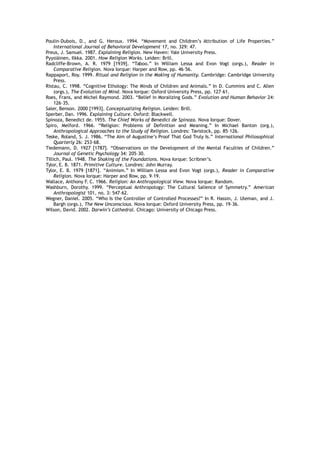 Poulin-Dubois, D., and G. Heroux. 1994. “Movement and Children’s Attribution of Life Properties.”
International Journal of Behavioral Development 17, no. 329: 47.
Preus, J. Samuel. 1987. Explaining Religion. New Haven: Yale University Press.
Pyysiäinen, Ilkka. 2001. How Religion Works. Leiden: Brill.
Radcliffe-Brown, A. R. 1979 [1939]. “Taboo.” In William Lessa and Evon Vogt (orgs.), Reader in
Comparative Religion. Nova Iorque: Harper and Row, pp. 46–56.
Rappaport, Roy. 1999. Ritual and Religion in the Making of Humanity. Cambridge: Cambridge University
Press.
Ristau, C. 1998. “Cognitive Ethology: The Minds of Children and Animals.” In D. Cummins and C. Allen
(orgs.), The Evolution of Mind. Nova Iorque: Oxford University Press, pp. 127–61.
Roes, Frans, and Michel Raymond. 2003. “Belief in Moralizing Gods.” Evolution and Human Behavior 24:
126–35.
Saler, Benson. 2000 [1993]. Conceptualizing Religion. Leiden: Brill.
Sperber, Dan. 1996. Explaining Culture. Oxford: Blackwell.
Spinoza, Benedict de. 1955. The Chief Works of Benedict de Spinoza. Nova Iorque: Dover.
Spiro, Melford. 1966. “Religion: Problems of Definition and Meaning.” In Michael Banton (org.),
Anthropological Approaches to the Study of Religion. Londres: Tavistock, pp. 85–126.
Teske, Roland, S. J. 1986. “The Aim of Augustine’s Proof That God Truly Is.” International Philosophical
Quarterly 26: 253–68.
Tiedemann, D. 1927 [1787]. “Observations on the Development of the Mental Faculties of Children.”
Journal of Genetic Psychology 34: 205–30.
Tillich, Paul. 1948. The Shaking of the Foundations. Nova Iorque: Scribner’s.
Tylor, E. B. 1871. Primitive Culture. Londres: John Murray.
Tylor, E. B. 1979 [1871]. “Animism.” In William Lessa and Evon Vogt (orgs.), Reader in Comparative
Religion. Nova Iorque: Harper and Row, pp. 9–19.
Wallace, Anthony F. C. 1966. Religion: An Anthropological View. Nova Iorque: Random.
Washburn, Dorothy. 1999. “Perceptual Anthropology: The Cultural Salience of Symmetry.” American
Anthropologist 101, no. 3: 547–62.
Wegner, Daniel. 2005. “Who Is the Controller of Controlled Processes?” In R. Hassin, J. Uleman, and J.
Bargh (orgs.), The New Unconscious. Nova Iorque: Oxford University Press, pp. 19–36.
Wilson, David. 2002. Darwin’s Cathedral. Chicago: University of Chicago Press.
 