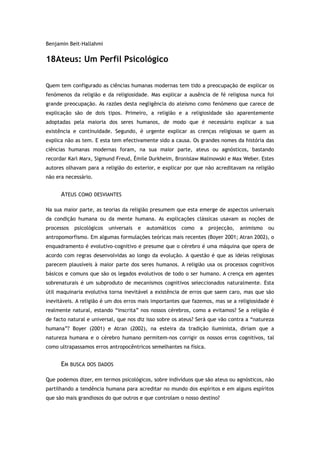 Benjamin Beit-Hallahmi
18Ateus: Um Perfil Psicológico
Quem tem configurado as ciências humanas modernas tem tido a preocupação de explicar os
fenómenos da religião e da religiosidade. Mas explicar a ausência de fé religiosa nunca foi
grande preocupação. As razões desta negligência do ateísmo como fenómeno que carece de
explicação são de dois tipos. Primeiro, a religião e a religiosidade são aparentemente
adoptadas pela maioria dos seres humanos, de modo que é necessário explicar a sua
existência e continuidade. Segundo, é urgente explicar as crenças religiosas se quem as
explica não as tem. E esta tem efectivamente sido a causa. Os grandes nomes da história das
ciências humanas modernas foram, na sua maior parte, ateus ou agnósticos, bastando
recordar Karl Marx, Sigmund Freud, Émile Durkheim, Bronislaw Malinowski e Max Weber. Estes
autores olhavam para a religião do exterior, e explicar por que não acreditavam na religião
não era necessário.
ATEUS COMO DESVIANTES
Na sua maior parte, as teorias da religião presumem que esta emerge de aspectos universais
da condição humana ou da mente humana. As explicações clássicas usavam as noções de
processos psicológicos universais e automáticos como a projecção, animismo ou
antropomorfismo. Em algumas formulações teóricas mais recentes (Boyer 2001; Atran 2002), o
enquadramento é evolutivo-cognitivo e presume que o cérebro é uma máquina que opera de
acordo com regras desenvolvidas ao longo da evolução. A questão é que as ideias religiosas
parecem plausíveis à maior parte dos seres humanos. A religião usa os processos cognitivos
básicos e comuns que são os legados evolutivos de todo o ser humano. A crença em agentes
sobrenaturais é um subproduto de mecanismos cognitivos seleccionados naturalmente. Esta
útil maquinaria evolutiva torna inevitável a existência de erros que saem caro, mas que são
inevitáveis. A religião é um dos erros mais importantes que fazemos, mas se a religiosidade é
realmente natural, estando “inscrita” nos nossos cérebros, como a evitamos? Se a religião é
de facto natural e universal, que nos diz isso sobre os ateus? Será que vão contra a “natureza
humana”? Boyer (2001) e Atran (2002), na esteira da tradição iluminista, diriam que a
natureza humana e o cérebro humano permitem-nos corrigir os nossos erros cognitivos, tal
como ultrapassamos erros antropocêntricos semelhantes na física.
EM BUSCA DOS DADOS
Que podemos dizer, em termos psicológicos, sobre indivíduos que são ateus ou agnósticos, não
partilhando a tendência humana para acreditar no mundo dos espíritos e em alguns espíritos
que são mais grandiosos do que outros e que controlam o nosso destino?
 