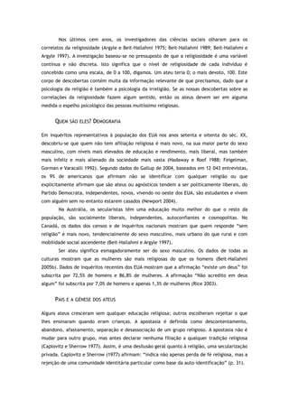 Nos últimos cem anos, os investigadores das ciências sociais olharam para os
correlatos da religiosidade (Argyle e Beit-Hallahmi 1975; Beit-Hallahmi 1989; Beit-Hallahmi e
Argyle 1997). A investigação baseou-se no pressuposto de que a religiosidade é uma variável
contínua e não discreta. Isto significa que o nível de religiosidade de cada indivíduo é
concebido como uma escala, de 0 a 100, digamos. Um ateu teria 0; o mais devoto, 100. Este
corpo de descobertas contém muita da informação relevante de que precisamos, dado que a
psicologia da religião é também a psicologia da irreligião. Se as nossas descobertas sobre as
correlações da religiosidade fazem algum sentido, então os ateus devem ser em alguma
medida o espelho psicológico das pessoas muitíssimo religiosas.
QUEM SÃO ELES? DEMOGRAFIA
Em inquéritos representativos à população dos EUA nos anos setenta e oitenta do séc. XX,
descobriu-se que quem não tem afiliação religiosa é mais novo, na sua maior parte do sexo
masculino, com níveis mais elevados de educação e rendimento, mais liberal, mas também
mais infeliz e mais alienado da sociedade mais vasta (Hadaway e Roof 1988; Feigelman,
Gorman e Varacalli 1992). Segundo dados do Gallup de 2004, baseados em 12 043 entrevistas,
os 9% de americanos que afirmam não se identificar com qualquer religião ou que
explicitamente afirmam que são ateus ou agnósticos tendem a ser politicamente liberais, do
Partido Democrata, independentes, novos, vivendo no oeste dos EUA, são estudantes e vivem
com alguém sem no entanto estarem casados (Newport 2004).
Na Austrália, os secularistas têm uma educação muito melhor do que o resto da
população, são socialmente liberais, independentes, autoconfiantes e cosmopolitas. No
Canadá, os dados dos censos e de inquéritos nacionais mostram que quem responde “sem
religião” é mais novo, tendencialmente do sexo masculino, mais urbano do que rural e com
mobilidade social ascendente (Beit-Hallahmi e Argyle 1997).
Ser ateu significa esmagadoramente ser do sexo masculino. Os dados de todas as
culturas mostram que as mulheres são mais religiosas do que os homens (Beit-Hallahmi
2005b). Dados de inquéritos recentes dos EUA mostram que a afirmação “existe um deus” foi
subscrita por 72,5% de homens e 86,8% de mulheres. A afirmação “Não acredito em deus
algum” foi subscrita por 7,0% de homens e apenas 1,3% de mulheres (Rice 2003).
PAIS E A GÉNESE DOS ATEUS
Alguns ateus cresceram sem qualquer educação religiosa; outros escolheram rejeitar o que
lhes ensinaram quando eram crianças. A apostasia é definida como descontentamento,
abandono, afastamento, separação e desassociação de um grupo religioso. A apostasia não é
mudar para outro grupo, mas antes declarar nenhuma filiação a qualquer tradição religiosa
(Caplovitz e Sherrow 1977). Assim, é uma desilusão geral quanto à religião, uma secularização
privada. Caplovitz e Sherrow (1977) afirmam: “indica não apenas perda de fé religiosa, mas a
rejeição de uma comunidade identitária particular como base da auto-identificação” (p. 31).
 