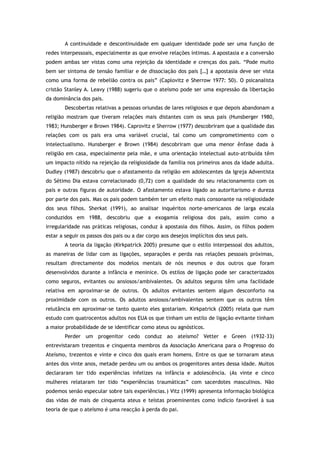A continuidade e descontinuidade em qualquer identidade pode ser uma função de
redes interpessoais, especialmente as que envolve relações íntimas. A apostasia e a conversão
podem ambas ser vistas como uma rejeição da identidade e crenças dos pais. “Pode muito
bem ser sintoma de tensão familiar e de dissociação dos pais […] a apostasia deve ser vista
como uma forma de rebelião contra os pais” (Caplovitz e Sherrow 1977: 50). O psicanalista
cristão Stanley A. Leavy (1988) sugeriu que o ateísmo pode ser uma expressão da libertação
da dominância dos pais.
Descobertas relativas a pessoas oriundas de lares religiosos e que depois abandonam a
religião mostram que tiveram relações mais distantes com os seus pais (Hunsberger 1980,
1983; Hunsberger e Brown 1984). Caprovitz e Sherrow (1977) descobriram que a qualidade das
relações com os pais era uma variável crucial, tal como um comprometimento com o
intelectualismo. Hunsberger e Brown (1984) descobriram que uma menor ênfase dada à
religião em casa, especialmente pela mãe, e uma orientação intelectual auto-atribuída têm
um impacto nítido na rejeição da religiosidade da família nos primeiros anos da idade adulta.
Dudley (1987) descobriu que o afastamento da religião em adolescentes da Igreja Adventista
do Sétimo Dia estava correlacionado (0,72) com a qualidade do seu relacionamento com os
pais e outras figuras de autoridade. O afastamento estava ligado ao autoritarismo e dureza
por parte dos pais. Mas os pais podem também ter um efeito mais consonante na religiosidade
dos seus filhos. Sherkat (1991), ao analisar inquéritos norte-americanos de larga escala
conduzidos em 1988, descobriu que a exogamia religiosa dos pais, assim como a
irregularidade nas práticas religiosas, conduz à apostasia dos filhos. Assim, os filhos podem
estar a seguir os passos dos pais ou a dar corpo aos desejos implícitos dos seus pais.
A teoria da ligação (Kirkpatrick 2005) presume que o estilo interpessoal dos adultos,
as maneiras de lidar com as ligações, separações e perda nas relações pessoais próximas,
resultam directamente dos modelos mentais de nós mesmos e dos outros que foram
desenvolvidos durante a infância e meninice. Os estilos de ligação pode ser caracterizados
como seguros, evitantes ou ansiosos/ambivalentes. Os adultos seguros têm uma facilidade
relativa em aproximar-se de outros. Os adultos evitantes sentem algum desconforto na
proximidade com os outros. Os adultos ansiosos/ambivalentes sentem que os outros têm
relutância em aproximar-se tanto quanto eles gostariam. Kirkpatrick (2005) relata que num
estudo com quatrocentos adultos nos EUA os que tinham um estilo de ligação evitante tinham
a maior probabilidade de se identificar como ateus ou agnósticos.
Perder um progenitor cedo conduz ao ateísmo? Vetter e Green (1932-33)
entrevistaram trezentos e cinquenta membros da Associação Americana para o Progresso do
Ateísmo, trezentos e vinte e cinco dos quais eram homens. Entre os que se tornaram ateus
antes dos vinte anos, metade perdeu um ou ambos os progenitores antes dessa idade. Muitos
declararam ter tido experiências infelizes na infância e adolescência. (As vinte e cinco
mulheres relataram ter tido “experiências traumáticas” com sacerdotes masculinos. Não
podemos senão especular sobre tais experiências.) Vitz (1999) apresenta informação biológica
das vidas de mais de cinquenta ateus e teístas proeminentes como indício favorável à sua
teoria de que o ateísmo é uma reacção à perda do pai.
 