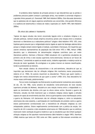 O problema desta hipótese da privação precoce é que descobrimos que as perdas e
problemas precoces podem conduzir a patologias sérias, mas também à conversão religiosa e
a grandes feitos pessoais (cf. Eisenstadt 1989; Beit-Hallahmi 2005a). Esta discussão demonstra
que os apóstatas são em alguns aspectos semelhantes aos convertidos. Uma grande diferença
é a ausência de testemunhos e relatos de visões e aparições (cf. Shaffir 1991; Beit-Hallahmi
2005a).
OS ATEUS SÃO LIBERAIS E TOLERANTES
“Apesar de alguns estudos não terem encontrado ligação entre a ortodoxia religiosa e as
atitudes políticas, nenhum estudo empírico encontrou jamais uma relação entre a ortodoxia
doutrinal e o liberalismo ou o radicalismo políticos” (Argyle e Beit-Hallahmi 1975: 107). Uma
hipótese geral presume que a religiosidade estaria ligada ao apoio da ideologia ademocrática
porque a religião sempre esteve ligada à tradição, autoridade e hierarquia. Em inquéritos que
usaram amostras representativas da população dos EUA entre 1973 e 1985, Nelson (1988)
descobriu que o afastamento de denominações religiosas contribuiu para um maior
liberalismo político. Hartman e Peterson (1968) estudaram mil e quinhentos estudantes do
primeiro ano de trinta e sete escolas superiores norte-americanas. Extraiu-se um factor de
“liberalismo,” consistindo no apoio ao estado social, trabalho organizado e mudança social na
direcção de maior igualdade. Os arreligiosos e os judeus tiveram as maiores classificações,
tendo os protestantes as menores.
Num estudo clássico do etnocentrismo e do anti-semitismo, descobriu-se que os
inquiridos que declararam não ter afiliação religiosa têm muitíssimo menos preconceitos
(Adorno et al. 1950). Os autores resumiram as descobertas: “Parece que quem rejeita a
religião tem menos etnocentrismo do que quem a aceita” (1950: 213). Esta descoberta foi
muitas vezes confirmada, posteriormente.
Fez-se muita investigação nos EUA durante os politicamente turbulentos anos sessenta
do séc. XX. Em 1966, numa amostra de estudantes norte-americanos de nove escolas
superiores privadas do Midwest, descobriu-se uma relação inversa entre a religiosidade e o
apoio ao movimento dos direitos civis que na altura estava activo. Durante a guerra do
Vietname, estudos nos EUA mostraram que a ortodoxia religiosa estava ligada a atitudes
rapaces em apoio do envolvimento dos EUA. Entre os participantes numa manifestação contra
a guerra do Vietname, 61% declararam não ter afiliação religiosa e, entre os estudantes
americanos dos anos sessenta, a participação em manifestações de protesto contra a guerra
estava positivamente correlacionada com a inexistência de afiliações religiosas ou com
antepassados judaicos. Estava negativamente correlacionada com a prática da oração. Um
inquérito de mil e sessenta e dois estudantes americanos em 1968 descobriu que os católicos
mostravam maior aceitação da guerra moderna e que os estudantes que não tinham qualquer
afiliação religiosa se lhe opunham maioritariamente (Beit-Hallahmi e Argyle 1997). Hamilton
(1968) mostrou que tanto em 1952 como em 1964, quando os EUA estavam envolvidos em
 