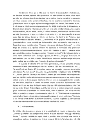 Não devemos deixar que as listas cada vez maiores de ateus ocultem o facto de que,
na realidade histórica, nenhuns ateus praticantes são mencionados nas nossas fontes deste
período. Nos primeiros dois séculos da nossa era, o ateísmo tinha-se tornado principalmente
um rótulo para usar contra oponentes filosóficos, mas não para levar muito a sério. Mesmo os
judeus sabiam entrar no jogo e reprovaram os egípcios pelo seu ateísmo.70
Em meados do séc.
II a.C. torna-se visível um novo desenvolvimento. Em A Vida de Alexandre de Abonouteico, a
biografia de um dirigente religioso que fundou um novo culto em Abonouteico, uma pequena
cidade em Ponto, na Ásia Menor, Luciano, o satírico malicioso, menciona que Alexandre tinha
excluído do seu culto “o ateu, o cristão e o epicurista” (25, 38). As consequências graves
deste tipo de atitude tornam-se visíveis em Esmirna. No Martírio de Policarpo, que
provavelmente data de cerca de 160 d.C., um membro de um grupo de mártires cristãos, o
jovem Germânico, puxou o animal que devia matá-lo, talvez um leopardo, para cima de si.
Reagindo a isso, a multidão gritou: “Fora com estes ateus. Vão buscar Policarpo!” — o velho
bispo dos cristãos (3.2). Quando policarpo foi apanhado e interrogado pelo governador
romano, este tentou salvá-lo e disse-lhe: “Abjura. Diz “Fora com os ateus!.”” Policarpo olhou
para a multidão, mostrou-lhes o punho e disse: “Fora com os ateus!” (9.2). Policarpo não foi o
único mártir confrontado com a acusação. Quando, em 177 d.C., um grupo de mártires foi
executado em Lyon, um deles, o jovem Vécio Epagato, pediu uma audiência ao perfeito para
poder explicar que os cristãos eram “inocentes de ateísmo e impiedade.”71
A acusação de ateísmo devia ser muito generalizada, pois os apologistas cristãos
davam muitas vezes o seu melhor para refutar a acusação.72
Por volta de finais do séc. II d.C.,
Taciano (Oratio ad Graecos 27.1) menciona mesmo que os pagãos chamavam aos cristãos
atheotatous, “os mais ateus”! Só Justino na Apologia (1.6), redigida por volta de 154–155
d.C., nos diz quem fez a acusação. Foi o cínico Creceno, que teria também sido o responsável
pelo seu martírio. Justino admite que os cristãos eram realmente ateus no que respeita à sua
atitude perante os deuses pagãos. É de facto difícil ver como os pagãos poderiam ter pensado
de outro modo, dado que os cristãos não tinham templos ou estátuas de divindades e não
faziam sacrifícios. Aos olhos do filósofo pagão Celso (ca. 180), citado por Orígenes (184–254)
no seu Contra Celsum (7.62: redigido ca. 249), isto tornava os cristãos comparáveis a outros
povos incivilizados que também não tinham deuses, como os bárbaros Citas ou os nómadas
Líbios. A acusação foi longeva e continuava viva até ao séc. IV.73
Dificilmente é surpreendente
que os judeus fossem vítimas das mesmas acusações, apesar de terem um templo.74
Contudo,
a sua posição isolada tornava-os também vulneráveis, e Juliano o Apóstata (Contra Galileos
43) afirmou mesmo que os cristãos tinham herdado o ateísmo dos judeus.
3. O PERÍODO CRISTÃO
Os cristãos não demoraram a chamar a si a possibilidade de rotular os oponentes, pois
Justiniano já chamava aos companheiros cristãos de quem discordava “ateu[s] e heréticos
ímpios.”75
Contudo, demoraram algum tempo a adoptar uma estratégia para refutar a
acusação de ateísmo. No Apologeticus (24) de cerca de 200 d.C., Tertuliano (ca. 160–240)
 