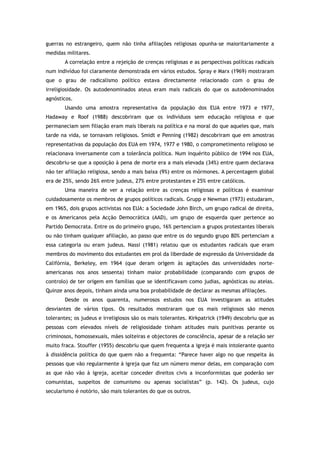 guerras no estrangeiro, quem não tinha afiliações religiosas opunha-se maioritariamente a
medidas militares.
A correlação entre a rejeição de crenças religiosas e as perspectivas políticas radicais
num indivíduo foi claramente demonstrada em vários estudos. Spray e Marx (1969) mostraram
que o grau de radicalismo político estava directamente relacionado com o grau de
irreligiosidade. Os autodenominados ateus eram mais radicais do que os autodenominados
agnósticos.
Usando uma amostra representativa da população dos EUA entre 1973 e 1977,
Hadaway e Roof (1988) descobriram que os indivíduos sem educação religiosa e que
permaneciam sem filiação eram mais liberais na política e na moral do que aqueles que, mais
tarde na vida, se tornavam religiosos. Smidt e Penning (1982) descobriram que em amostras
representativas da população dos EUA em 1974, 1977 e 1980, o comprometimento religioso se
relacionava inversamente com a tolerância política. Num inquérito público de 1994 nos EUA,
descobriu-se que a oposição à pena de morte era a mais elevada (34%) entre quem declarava
não ter afiliação religiosa, sendo a mais baixa (9%) entre os mórmones. A percentagem global
era de 25%, sendo 26% entre judeus, 27% entre protestantes e 25% entre católicos.
Uma maneira de ver a relação entre as crenças religiosas e políticas é examinar
cuidadosamente os membros de grupos políticos radicais. Grupp e Newman (1973) estudaram,
em 1965, dois grupos activistas nos EUA: a Sociedade John Birch, um grupo radical de direita,
e os Americanos pela Acção Democrática (AAD), um grupo de esquerda quer pertence ao
Partido Democrata. Entre os do primeiro grupo, 16% pertenciam a grupos protestantes liberais
ou não tinham qualquer afiliação, ao passo que entre os do segundo grupo 80% pertenciam a
essa categoria ou eram judeus. Nassi (1981) relatou que os estudantes radicais que eram
membros do movimento dos estudantes em prol da liberdade de expressão da Universidade da
Califórnia, Berkeley, em 1964 (que deram origem às agitações das universidades norte-
americanas nos anos sessenta) tinham maior probabilidade (comparando com grupos de
controlo) de ter origem em famílias que se identificavam como judias, agnósticas ou ateias.
Quinze anos depois, tinham ainda uma boa probabilidade de declarar as mesmas afiliações.
Desde os anos quarenta, numerosos estudos nos EUA investigaram as atitudes
desviantes de vários tipos. Os resultados mostraram que os mais religiosos são menos
tolerantes; os judeus e irreligiosos são os mais tolerantes. Kirkpatrick (1949) descobriu que as
pessoas com elevados níveis de religiosidade tinham atitudes mais punitivas perante os
criminosos, homossexuais, mães solteiras e objectores de consciência, apesar de a relação ser
muito fraca. Stouffer (1955) descobriu que quem frequenta a igreja é mais intolerante quanto
à dissidência política do que quem não a frequenta: “Parece haver algo no que respeita às
pessoas que vão regularmente à igreja que faz um número menor delas, em comparação com
as que não vão à igreja, aceitar conceder direitos civis a inconformistas que poderão ser
comunistas, suspeitos de comunismo ou apenas socialistas” (p. 142). Os judeus, cujo
secularismo é notório, são mais tolerantes do que os outros.
 