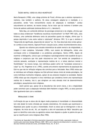 SAÚDE MENTAL: SERÃO OS ATEUS NEURÓTICOS?
Maria Bonaparte (1958), uma colega próxima de Freud, afirmou que o ateísmo representa o
realismo, mas também o sadismo. Os ateus conseguem adaptar-se à realidade, e a
psicanálise, sendo “uma extraordinária escola de adaptação à realidade,” conduz
naturalmente ao ateísmo. Ao mesmo tempo, faz-se notar que tal realismo é também uma
forma de sadismo sublimado (Ambrose Beirce e H. L. Mencken?).
Rollo May, um conhecido defensor da psicologia existencial e da religião, afirmou que
todos os ateus evidenciam “tendências neuróticas inconfundíveis” (in Wulff 1997: 625). Julia
Kristeva, uma conhecida defensora tanto da psicanálise quanto da religião, afirma que “a
pessoa deprimida é uma ateia radical e obstinada” (Kristeva 1991: 5) e que o ateísmo é
“desprovido de significado, desprovido de valores” (p. 14). Esta descrição deve então aplicar-
se a ambos os seus mestres, Sigmund Freud e Jacques Lacan, ambos reconhecidamente ateus.
Quando nos voltamos para estudos sistemáticos da saúde mental e da religiosidade, a
imagem é mais complexa. Schumaker (1992), num exame da bibliografia, relata uma
correlação entre a irreligiosidade e os problemas psicológicos. Ventis (1999), depois de
examinar a bibliografia, conclui que o arrelegioso é psicologicamente mais saudável do que o
religioso e conjectura que isto pode relacionar-se com “um sentido de competência e
controlo pessoais, aceitação e representação realista de si, e talvez abertura mental e
flexibilidade.” Ao mesmo tempo, tais indivíduos podem sofrer de “ansiedade existencial e
culpa” (p. 43). Feigelman et al. (1992), usando uma amostra representativa da população dos
EUA viu que não ter afiliação religiosa não contribui para a felicidade. Ross (1950) relata que
os indivíduos sem afiliação religiosa nos EUA sofreram baixos níveis de tensão psicológica, tal
como indivíduos muitíssimo religiosos, apesar do seu estatuto marginal na sociedade. Maslow
(1970) relata que dos cinquenta e cinco indivíduos que considerou terem uma representação
realista de si mesmos, isto é, que atingiram um mais elevado nível de desenvolvimento
psicológico, pouquíssimos eram religiosos.
Assim parece que, apesar de as descobertas não serem claras, e de a religiosidade
poder contribuir para a adaptação individual (Beit-Hallahmi e Argyle 1997), os ateus parecem
lidar igualmente bem com a realidade.
MORALIDADE E CRIME
A afirmação de que os ateus são de algum modo propensos à imoralidade e à desonestidade
tem sido desde há muito refutada por estudos sistemáticos. Em estudos que examinaram a
disposição para ajudar ou para a honestidade, foram os ateus que se distinguiram e não os
religiosos. No início do séc. XX, um inquérito a dois mil associados da YMCA1
descobriu que
quem se identifica como ateu ou agnóstico estava mais disposto a ajudar os pobres do que os
que se classificavam como religiosos (Ross 1950).
1 Acrónimo de Young Men’s Christian Association (Associação Juvenil Cristã), associação criada em
Londres pelo americano George Williams (1849- 1891) com o objectivo de desenvolver o carácter cristão
dos seus membros através de cursos, actividades físicas, etc. N. do T.
 