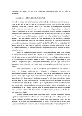 importante por apenas 26% dos seus estudantes, contrastando com 44% de todos os
estudantes.
A ACADEMIA E A CIÊNCIA COMO BASTIÕES ATEUS
Têm sido levados a cabo estudos sobre a religiosidade dos cientistas e académicos desde o
início do séc. XX. As suas descobertas têm sido consistentes, mostrando que são bastante
irreligiosos (Ament 1927; Lehman e Witty 1931). Além disso, os investigadores descobriram
desde cedo que os cientistas mais proeminentes eram menos religiosos do que os outros. No
inquérito mais conhecido de entre os primeiros, começando em 1914, James L. Leuba enviou
por correio um questionário aos principais cientistas, fazendo perguntas sobre as suas crenças
num “Deus em comunicação intelectual e afectiva com a humanidade” e na “imortalidade
pessoal.” “Não vejo qualquer maneira de evitar a conclusão de que a descrença num Deus
pessoal e na imortalidade pessoal é directamente proporcional às capacidades necessárias
para ser bem-sucedido nas ciências em questão” (Leuba 1916: 279). Mais tarde, Leuba (1931)
descobriu que só 32% dos “maiores” cientistas acreditavam em Deus, contrastando com 48%
de cientistas “menores”; os números relativos à crença na imortalidade eram de 36% e 59%,
respectivamente.
Roe (1952) entrevistou sessenta e quatro cientistas eminentes, quase todos membros
da prestigiada Academia Nacional das Ciências ou da Sociedade Filosófica Americana. Roe
descobriu que apesar de quase todos terem pais religiosos e terem frequentado a catequese,
só três eram membros seriamente activos na igreja. Todos os outros tinham desde há muito
afastado a religião como guia, e a igreja não desempenhava qualquer papel nas suas vidas.
Alguns eram ateus militantes, mas a maior parte pura e simplesmente não tinha interesse no
assunto.
Desde o início do séc. XX que se descobriram grandes diferenças, com respeito ao
número de cientistas produtivos, entre religiosos e irreligiosos, e também entre
denominações religiosas. Bello (1954) estudou cientistas de investigação com menos de
quarenta anos cujos colegas mais velhos consideram brilhantes. Dos oitenta e sete que
responderam, 45% declararam-se “agnósticos ou ateus,” e 22% declararam não ter filiação
religiosa. Para os vinte mais eminentes, “a proporção dos que são agora arreligiosos é
consideravelmente maior do que em todo o grupo objecto de inquérito.” Descobriu também
uma imensa sobre-representação de cientistas sem religião e judeus secularizados, e uma
sub-representação de católicos romanos entre os cientistas americanos. Encontrou também
muita apostasia, dado que 45% dos cientistas não tinham religião, sendo que só 8% dos seus
pais não tinham religião.
Vaugham, Smith e Sjoberg (1966) inquiriu 850 físicos, zoólogos, engenheiros químicos
e geólogos norte-americanos referidos na American Men of Science (1955) quanto à sua
filiação religiosa, frequência da igreja e crença numa vida depois da morte. Das 642
respostas, 38,5% não acreditavam na vida depois da morte, ao passo que 31,5% acreditavam.
A crença na imortalidade era menos comum entre os membros das universidades principais do
 