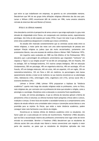 que entre os que trabalhavam em empresas, no governo ou em universidades menores.
Descobriram que 54% do seu grupo tinha afiliações religiosas diferentes das dos seus pais.
Larson e Witham (1997) encontraram 60% de crentes em 1996, numa amostra aleatória
retirada de American Men and Women of Science.
ATEUS E AS CIÊNCIAS HUMANAS
Uma descoberta contrária à perspectiva de senso comum e que exige explicação é o grau mais
elevado de religiosidade entre físicos, em comparação com cientistas sociais, especialmente
psicólogos. Isto tinha já sido exposto por Leuba (1916). O que é de notar é que as diferenças
entre áreas académicas desaparecem à medida que cresce a eminência.
Os estudos têm mostrado consistentemente que os cientistas sociais estão entre os
menos religiosos, a maior parte das vezes com uma sobre-representação de pessoas sem
qualquer filiação religiosa ou judeus (que são muito secularizados), juntamente com
protestantes liberais, mas uma escassez de católicos (Glenn e Weiner 1969; Thalheimer 1973).
Um inquérito vasto conduzido em 1989 nos EUA (Politics of the Professoriate 1991)
descobriu que a percentagem de professores universitários que respondem “nenhuma” em
resposta a “Qual é a sua religião actual?” foi de 65% em antropologia, 55% em filosofia, 53%
na zoologia, 52% na fisiologia/anatomia, 51% noutros campos biológicos, 50% em educação
(fundamentos), 50% em psicologia, 49% em engenharia eléctrica, 49% em sociologia, 47% em
francês, 47% em biologia molecular, 44% em artes, 44% em espanhol, 41% em inglês, 35% em
matemática/estatística, 33% em física e 26% em medicina. As percentagens mais baixas
(possivelmente devido a tratar-se de mulheres na sua maioria) encontram-se na odontologia
(16%), bibliotecnia (13%), enfermagem (12%), engenharia civil (11%), serviço social (9%) e
economia doméstica (4%).
Lehman e Shriver (1968; Lehman 1974) propuseram a hipótese da “distância
académica”: quanto mais longe dos estudos religiosos estão os professores, como na física,
mais religiosos são, por contraste com os professores de áreas que estudam a religião, como a
psicologia e a sociologia. Disciplinas como a educação e a economia ficam equidistantes.
A razão, em termos psicológicos, é que as ciências da natureza aplicam critérios de
pensamento crítico à natureza; as ciências humanas fazem perguntas críticas sobre a cultura,
tradições e crenças. O mero facto de escolher a sociedade humana ou o comportamento como
objecto de estudo reflecte uma curiosidade sobre crenças e convenções sociais básicas e uma
prontidão para as rejeitar. Os físicos, que estão a maior distância académica, podem
conseguir isolar mais facilmente a sua ciência da religião.
Encontrou-se os mesmos efeitos de distância académica entre os estudantes. Um
factor pode ser a auto-selecção em termos de inconformismo. Thalheimer (1965) descobriu
que nos EUA a secularização relativa dos professores universitários teve lugar antes de terem
entrado na universidade. Bereiter e Freedman (1965) descobriram que os estudantes de
ciências sociais têm uma atitude mais liberal e menos convencional com respeito à maior
parte dos assuntos, ao passo que os estudantes de disciplinas aplicadas são mais
 