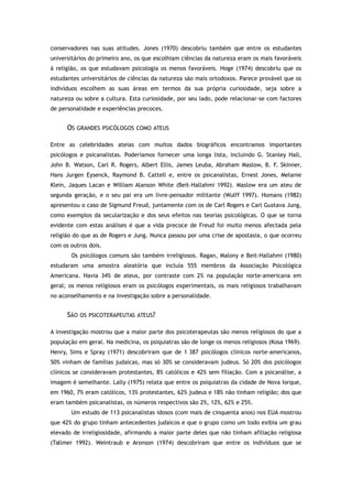 conservadores nas suas atitudes. Jones (1970) descobriu também que entre os estudantes
universitários do primeiro ano, os que escolhiam ciências da natureza eram os mais favoráveis
à religião, os que estudavam psicologia os menos favoráveis. Hoge (1974) descobriu que os
estudantes universitários de ciências da natureza são mais ortodoxos. Parece provável que os
indivíduos escolhem as suas áreas em termos da sua própria curiosidade, seja sobre a
natureza ou sobre a cultura. Esta curiosidade, por seu lado, pode relacionar-se com factores
de personalidade e experiências precoces.
OS GRANDES PSICÓLOGOS COMO ATEUS
Entre as celebridades ateias com muitos dados biográficos encontramos importantes
psicólogos e psicanalistas. Poderíamos fornecer uma longa lista, incluindo G. Stanley Hall,
John B. Watson, Carl R. Rogers, Albert Ellis, James Leuba, Abraham Maslow, B. F. Skinner,
Hans Jurgen Eysenck, Raymond B. Cattell e, entre os psicanalistas, Ernest Jones, Melanie
Klein, Jaques Lacan e William Alanson White (Beit-Hallahmi 1992). Maslow era um ateu de
segunda geração, e o seu pai era um livre-pensador militante (Wulff 1997). Homans (1982)
apresentou o caso de Sigmund Freud, juntamente com os de Carl Rogers e Carl Gustava Jung,
como exemplos da secularização e dos seus efeitos nas teorias psicológicas. O que se torna
evidente com estas análises é que a vida precoce de Freud foi muito menos afectada pela
religião do que as de Rogers e Jung. Nunca passou por uma crise de apostasia, o que ocorreu
com os outros dois.
Os psicólogos comuns são também irreligiosos. Ragan, Malony e Beit-Hallahmi (1980)
estudaram uma amostra aleatória que incluía 555 membros da Associação Psicológica
Americana. Havia 34% de ateus, por contraste com 2% na população norte-americana em
geral; os menos religiosos eram os psicólogos experimentais, os mais religiosos trabalhavam
no aconselhamento e na investigação sobre a personalidade.
SÃO OS PSICOTERAPEUTAS ATEUS?
A investigação mostrou que a maior parte dos psicoterapeutas são menos religiosos do que a
população em geral. Na medicina, os psiquiatras são de longe os menos religiosos (Kosa 1969).
Henry, Sims e Spray (1971) descobriram que de 1 387 psicólogos clínicos norte-americanos,
50% vinham de famílias judaicas, mas só 30% se consideravam judeus. Só 20% dos psicólogos
clínicos se consideravam protestantes, 8% católicos e 42% sem filiação. Com a psicanálise, a
imagem é semelhante. Lally (1975) relata que entre os psiquiatras da cidade de Nova Iorque,
em 1960, 7% eram católicos, 13% protestantes, 62% judeus e 18% não tinham religião; dos que
eram também psicanalistas, os números respectivos são 2%, 12%, 62% e 25%.
Um estudo de 113 psicanalistas idosos (com mais de cinquenta anos) nos EUA mostrou
que 42% do grupo tinham antecedentes judaicos e que o grupo como um todo exibia um grau
elevado de irreligiosidade, afirmando a maior parte deles que não tinham afiliação religiosa
(Tallmer 1992). Weintraub e Aronson (1974) descobriram que entre os indivíduos que se
 