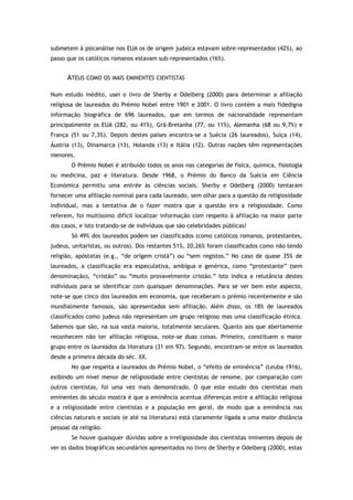 submetem à psicanálise nos EUA os de origem judaica estavam sobre-representados (42%), ao
passo que os católicos romanos estavam sub-representados (16%).
ATEUS COMO OS MAIS EMINENTES CIENTISTAS
Num estudo inédito, usei o livro de Sherby e Odelberg (2000) para determinar a afiliação
religiosa de laureados do Prémio Nobel entre 1901 e 2001. O livro contém a mais fidedigna
informação biográfica de 696 laureados, que em termos de nacionalidade representam
principalmente os EUA (282, ou 41%), Grã-Bretanha (77, ou 11%), Alemanha (68 ou 9,7%) e
França (51 ou 7,3%). Depois destes países encontra-se a Suécia (26 laureados), Suíça (14),
Áustria (13), Dinamarca (13), Holanda (13) e Itália (12). Outras nações têm representações
menores.
O Prémio Nobel é atribuído todos os anos nas categorias de física, química, fisiologia
ou medicina, paz e literatura. Desde 1968, o Prémio do Banco da Suécia em Ciência
Económica permitiu uma entrée às ciências sociais. Sherby e Odelberg (2000) tentaram
fornecer uma afiliação nominal para cada laureado, sem olhar para a questão da religiosidade
individual, mas a tentativa de o fazer mostra que a questão era a religiosidade. Como
referem, foi muitíssimo difícil localizar informação com respeito à afiliação na maior parte
dos casos, e isto tratando-se de indivíduos que são celebridades públicas!
Só 49% dos laureados podem ser classificados (como católicos romanos, protestantes,
judeus, unitaristas, ou outros). Dos restantes 51%, 20,26% foram classificados como não tendo
religião, apóstatas (e.g., “de origem cristã”) ou “sem registos.” No caso de quase 35% de
laureados, a classificação era especulativa, ambígua e genérica, como “protestante” (sem
denominação), “cristão” ou “muito provavelmente cristão.” Isto indica a relutância destes
indivíduos para se identificar com quaisquer denominações. Para se ver bem este aspecto,
note-se que cinco dos laureados em economia, que receberam o prémio recentemente e são
mundialmente famosos, são apresentados sem afiliação. Além disso, os 18% de laureados
classificados como judeus não representam um grupo religioso mas uma classificação étnica.
Sabemos que são, na sua vasta maioria, totalmente seculares. Quanto aos que abertamente
reconhecem não ter afiliação religiosa, note-se duas coisas. Primeiro, constituem o maior
grupo entre os laureados da literatura (31 em 97). Segundo, encontram-se entre os laureados
desde a primeira década do séc. XX.
No que respeita a laureados do Prémio Nobel, o “efeito de eminência” (Leuba 1916),
exibindo um nível menor de religiosidade entre cientistas de renome, por comparação com
outros cientistas, foi uma vez mais demonstrado. O que este estudo dos cientistas mais
eminentes do século mostra é que a eminência acentua diferenças entre a afiliação religiosa
e a religiosidade entre cientistas e a população em geral, de modo que a eminência nas
ciências naturais e sociais (e até na literatura) está claramente ligada a uma maior distância
pessoal da religião.
Se houve quaisquer dúvidas sobre a irreligiosidade dos cientistas iminentes depois de
ver os dados biográficos secundários apresentados no livro de Sherby e Odelberg (2000), estas
 