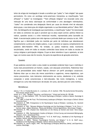 leitor de artigos de investigação é levado a acreditar que “judeu” e “sem religião” são quase
permutáveis. Eis como um sociólogo norte-americano interpretou as classificações “sem
afiliação” e “judeu” na investigação: ““Sem afiliação religiosa” era encarado como uma
indicação de uma baixa valorização da conformidade e uma abordagem individualista.
“Judeu” era considerado uma designação liberal por causa do elevado nível de educação
deste grupo, o seu baixo grau de religião organizada e a sua liberalidade política” (Reiss 1967:
122). Na bibliografia de investigação que examinámos, a classificação “judeu” foi mencionada
em todos os contextos nos quais é provável que os ateus sejam activos: política liberal ou
radical, questões sociais e a elite intelectual mundial, representada pelos laureados do
Nobel. A secularização judaica tem sido vigorosa e profunda desde que começou no séc. XVIII.
Significa que a identidade judia era mantida por parte de indivíduos que abandonavam
completamente a prática da religião judaica, e que o sionismo se separou completamente do
judaísmo (Beit-Hallahmi 1993). Na verdade, os judeus modernos estão muitíssimo
secularizados, tendo em todos os estudos conhecidos taxas baixas em todas as escalas de
crença religiosa e participação religiosa. O que se deve relembrar é que a apostasia, se teve
lugar, em muitos casos não foi recente, fez parte da experiência de gerações anteriores.
SUMÁRIO
O que podemos concluir sobre o ateu modal na sociedade ocidental hoje é que o indivíduo é
muito mais provavelmente um homem, casado, com educação universitária. Poderemos falar
de uma personalidade ateia modal? Pode-se oferecer um perfil psicológico conjectural.
Podemos dizer que os ateus são menos autoritários e sugestivos, menos dogmáticos, com
menos preconceitos, mais tolerantes relativamente aos outros, obedientes à lei, exibindo
compaixão e sendo conscienciosos e bem-educados. São muito inteligentes, e muitos
entregam-se a uma vida intelectual e de estudo. Em suma, são bons para ter como vizinhos.
REFERÊNCIAS
Adorno, T. W., E. Frenkel-Brunswik, D. J. Levinson, e R. N. Sanford. 1950. The Authoritarian Personality.
Nova Iorque: Harper & Row.
Ament, W. S. 1927. “Religion, Education, and Distinction.” School and Society 26: 399–406.
Argyle, M., e B. Beit-Hallahmi. 1975. The Social Psychology of Religion. Londres e Boston: Routledge &
Kegan Paul.
Atran, S. 2002. In Gods We Trust: The Evolutionary Landscape of Religion. Nova Iorque e Oxford: Oxford
University Press.
Beit-Hallahmi, B. 1989. Prolegomena to the Psychological Study of Religion. Lewisburg, Pa.: Bucknell
University Press.
Beit-Hallahmi, B. 1992. “Between Religious Psychology and the Psychology of Religion.” In M. Finn e J.
Gartner (orgs.), Object Relations, Theory and Religion: Clinical Applications. Nova Iorque: Praeger.
Beit-Hallahmi, B. 1993. Original Sins: Reflections on the History of Zionism and Israel. Nova Iorque:
Interlink.
Beit-Hallahmi, B. 1996. Psychoanalytic Studies of Religion: Critical Survey and Annotated Bibliography.
Westport, Conn.: Greenwood Press.
Beit-Hallahmi, B. 2005a. “Religious Conversion.” In D. M. Wulff (org.), Handbook of the Psychology of
Religion. Oxford: Oxford University Press.
Beit-Hallahmi, B. 2005b. “Women, Psychological Feminity, and Religion.” In D. M. Wulff (org.),
Handbook of the Psychology of Religion. Oxford: Oxford University Press.
Beit-Hallahmi, B., and M. Argyle, 1997. The Psychology of Religious Behaviour, Belief, and Experience.
Londres: Routledge.
 