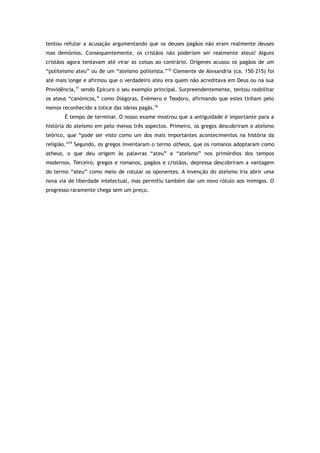 tentou refutar a acusação argumentando que os deuses pagãos não eram realmente deuses
mas demónios. Consequentemente, os cristãos não poderiam ser realmente ateus! Alguns
cristãos agora tentavam até virar as coisas ao contrário. Orígenes acusou os pagãos de um
“politeísmo ateu” ou de um “ateísmo politeísta.”76
Clemente de Alexandria (ca. 150–215) foi
até mais longe e afirmou que o verdadeiro ateu era quem não acreditava em Deus ou na sua
Providência,77
sendo Epicuro o seu exemplo principal. Surpreendentemente, tentou reabilitar
os ateus “canónicos,” como Diágoras, Evémero e Teodoro, afirmando que estes tinham pelo
menos reconhecido a tolice das ideias pagãs.78
É tempo de terminar. O nosso exame mostrou que a antiguidade é importante para a
história do ateísmo em pelo menos três aspectos. Primeiro, os gregos descobriram o ateísmo
teórico, que “pode ser visto como um dos mais importantes acontecimentos na história da
religião.”79
Segundo, os gregos inventaram o termo atheos, que os romanos adoptaram como
atheus, o que deu origem às palavras “ateu” e “ateísmo” nos primórdios dos tempos
modernos. Terceiro, gregos e romanos, pagãos e cristãos, depressa descobriram a vantagem
do termo “ateu” como meio de rotular os oponentes. A invenção do ateísmo iria abrir uma
nova via de liberdade intelectual, mas permitiu também dar um novo rótulo aos inimigos. O
progresso raramente chega sem um preço.
 