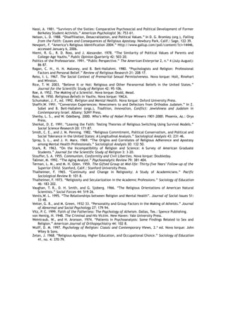 Nassi, A. 1981. “Survivors of the Sixties: Comparative Psychosocial and Political Development of Former
Berkeley Student Activists.” American Psychologist 36: 753–61.
Nelson, L. D. 1988. “Disaffiliation, Desacralization, and Political Values.” In D. G. Bromley (org.), Falling
from the Faith: Causes and Consequences of Religious Apostasy. Newbury Park, Calif.: Sage, 122–39.
Newport, F. “America’s Religious Identification 2004.” Http://www.gallup.com/poll/content/?ci=14446,
accessed January 6, 2006.
Niemi, R. G., R. D. Ross, and J. Alexander. 1978. “The Similarity of Political Values of Parents and
College-Age Youths.” Public Opinion Quarterly 42: 503–20.
Politics of the Professoriate. 1991. “Public Perspective.” The American Enterprise 2, n.º 4 (July–August):
86–87.
Ragan, C. H., H. N. Maloney, and B. Beit-Hallahmi. 1980. “Psychologists and Religion: Professional
Factors and Personal Belief.” Review of Religious Research 21: 208–17.
Reiss, I. L. 1967. The Social Context of Premarital Sexual Permissiveness. Nova Iorque: Holt, Rinehart
and Winston.
Rice, T. W. 2003. “Believe It or Not: Religious and Other Paranormal Beliefs in the United States.”
Journal for the Scientific Study of Religion 42: 95–106.
Roe, A. 1952. The Making of a Scientist. Nova Iorque: Dodd, Mead.
Ross, M. 1950. Religious Beliefs in Youths. Nova Iorque: YMCA.
Schumaker, J. F., ed. 1992. Religion and Mental Health. Nova Iorque: Oxford University Press.
Shaffir,W. 1991. “Conversion Experiences: Newcomers to and Defectors from Orthodox Judaism.” In Z.
Sobel and B. Beit-Hallahmi (orgs.), Tradition, Innovation, Conflict: Jewishness and Judaism in
Contemporary Israel. Albany: SUNY Press.
Sherby, L. S., and W. Odelberg. 2000. Who’s Who of Nobel Prize Winners 1901–2000. Phoenix, Az.: Oryx
Press.
Sherkat, D. E. 1991. “Leaving the Faith: Testing Theories of Religious Switching Using Survival Models.”
Social Science Research 20: 171–87.
Smidt, C. E., and J. M. Penning. 1982. “Religious Commitment, Political Conservatism, and Political and
Social Tolerance in the United States: A Longitudinal Analysis.” Sociological Analysis 43: 231–46.
Spray, S. L., and J. H. Marx. 1969. “The Origins and Correlates of Religious Adherence and Apostasy
among Mental Health Professionals.” Sociological Analysis 30: 132–50.
Stark, R. 1963. “On the Incompatibility of Religion and Science: A Survey of American Graduate
Students.” Journal for the Scientific Study of Religion 3: 3–20.
Stouffer, S. A. 1955. Communism, Conformity and Civil Liberties. Nova Iorque: Doubleday.
Tallmer, M. 1992. “The Aging Analyst.” Psychoanalytic Review 79: 381–404.
Terman, L. M., and M. H. Oden. 1959. The Gifted Group at Mid-life: Thirty-five Years’ Follow-up of the
Superior Child. Stanford, Calif.: Stanford University Press.
Thalheimer, F. 1965. “Continuity and Change in Religiosity: A Study of Academicians.” Pacific
Sociological Review 8: 101–8.
Thalheimer, F. 1973. “Religiosity and Secularization in the Academic Professions.” Sociology of Education
46: 183–202.
Vaughan, T. R., D. H. Smith, and G. Sjoberg. 1966. “The Religious Orientations of American Natural
Scientists.” Social Forces 44: 519–26.
Ventis,W. L. 1995. “The Relationships between Religion and Mental Health”. Journal of Social Issues 51:
33–48.
Vetter, G. B., and M. Green, 1932–33. “Personality and Group Factors in the Making of Atheists.” Journal
of Abnormal and Social Psychology 27: 179–94.
Vitz, P. C. 1999. Faith of the Fatherless: The Psychology of Atheism. Dallas, Tex.: Spence Publishing.
von Hentig, H. 1948. The Criminal and His Victim. New Haven: Yale University Press.
Weintraub, W., and H. Aronson. 1974. “Patients in Psychoanalysis: Some Findings Related to Sex and
Religion.” American Journal of Orthopsychiatry 44: 102–8.
Wulff, D. M. 1997. Psychology of Religion: Classic and Contemporary Views, 2.ª ed. Nova Iorque: John
Wiley & Sons.
Zelan, J. 1968. “Religious Apostasy, Higher Education, and Occupational Choice.” Sociology of Education
41, no. 4: 370–79.
 