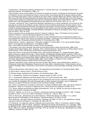 1 Gordon Stein, “The Meaning of Atheism and Agnosticism,” in Gordon Stein (org.), An Anthology of Atheism and
Rationalism (Buffalo, NY: Prometheus, 1980), p. 3.
2 Deve distinguir-se este sentido negativo de “ateísmo” do sentido de “ateísmo” introduzido por Paul Edwards. De acordo
com Edwards, um ateu é uma pessoa que rejeita a crença em Deus. Esta rejeição pode dar-se porque a pessoa acredita
que a afirmação “Deus existe” é falsa, mas pode ser por outras razões. O sentido negativo de “ateísmo” usado aqui é mais
lato do que a definição de Edwards dado que uma pessoa pode ser ateia segundo a nossa definição se não tiver qualquer
crença em Deus, apesar de a ausência de crença não ser o resultado de rejeição. Veja-se Paul Edwards, “Atheism,” in Paul
Edwards (org.) The Encyclopedia of Philosophy (Nova Iorque: Macmillan and Free Press, 1967), vol. I, p. 175.
3 Contudo, a definição de “Deus” proposta por Beardsley e Beardsley tem um mérito considerável. Do seu ponto de vista,
para algo ser um deus tem de obedecer a quatro critérios: tem de ter poderes sobrenaturais; não estar sujeito a várias
limitações naturais dos objectos inanimados, dos organismos sub-humanos e dos seres humanos, não podendo por isso ser
incluído em qualquer desses grupos; ter um tipo qualquer de vida mental; e ser visto como algo superior aos seres
humanos. Veja-se Monroe Beardsley e Elizabeth Beardsley, Philosophical Thinking: An Introduction (Nova Iorque: Harcourt,
Brace and World, 1965), pp. 46-50.
4 Devo a distinção entre os sentidos lato e estrito de “ateísmo” a William L. Rowe, “The Problem of Evil and Some
Varieties of Atheism,” American Philosophical Quarterly 16 (1979): 335–341.
5 Parece que esta é a posição de Kai Nielsen. Ele rejeita um deus inantropomórfico por ser destituído de sentido e um
deus antropomórfico por ser falso. Veja-se, por exemplo, Kai Nielsen, “Introduction: How is Atheism to be Characterized?”
in Karl Nielsen, org., Philosophy and Atheism (Buffalo, NY: Prometheus Press, 1985).
6 Michael Martin, “Atheism v. Agnosticism,” Philosopher’s Magazine 19 (Verão 2002): 17–19; veja-se também Michael
Martin, “On an Argument for Agnosticism,” 27 de Agosto de 2001,
http://www.infidels.org/library/modern/michael_martin/martinag.html.
7 Por exemplo, veja-se Alvin Plantinga, Warranted Christian Belief (Oxford: Oxford University Press, 2000) e God,
Freedom and Evil (Grand Rapids, Mich.: Eerdmans, 1977), e Richard Swinburne, The Coherence of Theism (Oxford: Oxford
University Press, 1977) e The Existence of God (Oxford: Oxford University Press, 1979).
8 Para mais críticas a Craig veja-se Stan Wallace (org.), Does God Exist? (Burlington, Vt.: Ashgate Publishing, 2003);
William Craig Lane e Quentin Smith (orgs.), Theism, Atheism, and Big Bang Cosmology (Oxford: Clarendon, 1993); Erik J.
Wielenberg, Values and Virtue in a Godless Universe (Cambridge: Cambridge University Press, 2005); e Jeffrey Jay Lowder,
“Historical Evidence and the Empty Tomb: A Reply to William Lane Craig,” in Robert Price e Jeffrey Jay Lowder (orgs.),
The Empty Tomb (Amherst, NY: Prometheus Books, 2005). Veja-se também os artigos de crítica a Craig em
http://www.infidels.org/library/modern/theism/christianity/craig.html.
9 Quanto a argumentos contra o teísmo que não foram incluídos neste volume, veja-se Michael Martin, Atheism: A
Philosophical Justification (Philadelphia: Temple University Press, 2004); e Nicholas Everett, The Non Existence of God
(Londres: Routledge, 2004); e Richard Gale, On the Nature and Existence of God (Cambridge: Cambridge University Press,
1991).
10 Veja-se Michael Martin e Ricki Monnier (orgs.), The Impossibility of God (Amherst, NY: Prometheus Books, 2004).
11 Veja-se Martin, Atheism; Everett, The Non Existence of God.
12 Theodore Drange, Nonbelief and Evil (Amherst, NY: Prometheus Books, 1998).
13 J. L. Schellenberg, “Pluralism and Probability,” Religious Studies 33 (1997): 143–159.
14 J. L. Schellenberg, Hiddenness and Human Reason (Ítaca, NY: Cornell University Press, 1993).
15 Neste capítulo, limito tanto quanto possível as notas à bibliografia mais recente e acessível e a questões relacionadas
com o ateísmo da antiguidade. Para mais informação sobre os vários “ateísmos” discutidos, veja-se a bibliografia
relevante, que agora é facilmente consultável em Der neue Pauly (Tübingen, 1996–2003).
16 L. Febvre, Le problème de l’incroyance au XVIe siècle: La religion de Rabelais (Paris, 1942), mas note-se também P.
Dinzelbacher, “Etude sur l’incroyance à l’époque de la foi,” Revue des sciences religieuses 73 (1999): 42–79.
17 K. Thomas, Religion and the Decline of Magic (Harmondsworth, 1973), pp. 198–206, faz notar que os cépticos eram
muitas vezes os párias e forasteiros da região.
18 P. Herc. 1428 cols. 14, 32–15, 8, cf. A. Henrichs, „Die Kritik der stoischen Theologie im P. Hercul. 1428,” Cronache
Ercolanesi 4 (1974): 5–32 em 25; D. Obbink, Philodemus: On Piety, Vol. 1 (Oxford, 1996), 1 ss.
19 Cf. M. Winiarczyk, „Methodisches zum antiken Atheismus,” Rheinisches Museum 133 (1900): 1–15, e „Antike
Bezeichnungen der Gottlosigkeit und des Atheismus,” Rheinisches Museum 135 (1992): 216–225.
20 M. Winiarczyk, „Wer galt im Altertum als Atheists?” Philologus 128 (1984): 157–183, e, com suplementos e adenda,
„Wer galt im Altertum als Atheists? II,” Philologus 136 (1992): 306–310.
21 P. Decharme, La critique des traditions religieuses chez les grecs (Paris, 1904); A. B. Drachman, Atheism in Pagan
Antiquity (Gyldendal, 1922); W. Nestle, „Atheismus,” Reallexicon für Antike und Christentum, vol. 1 (Stuttgart, 1950),
pp. 866–870; W. Fahr, Theous nomizein: Zum Problem der Anfäge des Atheismus bei den Griechen (Hildescheim e Nova
Iorque, 1969); W. K. Guthrie, The Sophists (Cambridge, 1971), pp. 226–249; e M. Winiarczyk, „Bibliographie zum antiken
Atheismus,” Elenchos 10 (1989): 103–192.
 