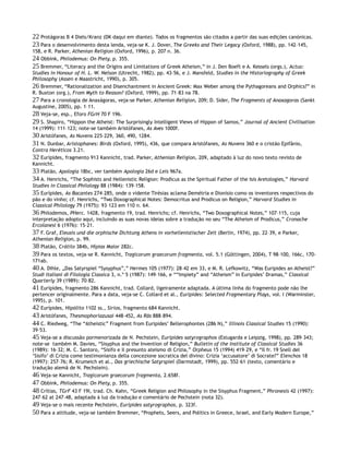 22 Protágoras B 4 Diels/Kranz (DK daqui em diante). Todos os fragmentos são citados a partir das suas edições canónicas.
23 Para o desenvolvimento desta lenda, veja-se K. J. Dover, The Greeks and Their Legacy (Oxford, 1988), pp. 142–145,
158, e R. Parker, Athenian Religion (Oxford, 1996), p. 207 n. 36.
24 Obbink, Philodemus: On Piety, p. 355.
25 Bremmer, “Literacy and the Origins and Limitations of Greek Atheism,” in J. Den Boeft e A. Kessels (orgs.), Actus:
Studies in Honour of H. L. W. Nelson (Utrecht, 1982), pp. 43–56, e J. Mansfeld, Studies in the Historiography of Greek
Philosophy (Assen e Maastricht, 1990), p. 305.
26 Bremmer, “Rationalization and Disenchantment in Ancient Greek: Max Weber among the Pythagoreans and Orphics?” in
R. Buxton (org.), From Myth to Reason? (Oxford, 1999), pp. 71–83 na 78.
27 Para a cronologia de Anaxágoras, veja-se Parker, Athenian Religion, 209; D. Sider, The Fragments of Anaxagoras (Sankt
Augustine, 2005), pp. 1–11.
28 Veja-se, esp., Eforo FGrH 70 F 196.
29 S. Shapiro, “Hippon the Atheist: The Surprisingly Intelligent Views of Hippon of Samos,” Journal of Ancient Civilisation
14 (1999): 111–123; note-se também Aristófanes, As Aves 1000f.
30 Aristófanes, As Nuvens 225–229, 360, 490, 1284.
31 N. Dunbar, Aristophanes: Birds (Oxford, 1995), 436, que compara Aristófanes, As Nuvens 360 e o cristão Epifânio,
Contra Heréticos 3.21.
32 Eurípides, fragmento 913 Kannicht, trad. Parker, Athenian Religion, 209, adaptado à luz do novo texto revisto de
Kannicht.
33 Platão, Apologia 18bc, ver também Apologia 26d e Leis 967a.
34 A. Henrichs, “The Sophists and Hellenistic Religion: Prodicus as the Spiritual Father of the Isis Aretologies,” Harvard
Studies in Classical Philology 88 (1984): 139–158.
35 Eurípides, As Bacantes 274–285, onde o vidente Tirésias aclama Demétria e Dionísio como os inventores respectivos do
pão e do vinho; cf. Henrichs, “Two Doxographical Notes: Democritus and Prodicus on Religion,” Harvard Studies in
Classical Philology 79 (1975): 93–123 em 110 n. 64.
36 Philodemos, PHerc. 1428, fragmento 19, trad. Henrichs; cf. Henrichs, “Two Doxographical Notes,” 107–115, cuja
interpretação adopto aqui, incluindo as suas novas ideias sobre a tradução no seu “The Atheism of Prodicus,” Cronache
Ercolanesi 6 (1976): 15–21.
37 F. Graf, Eleusis und die orphische Dichtung Athens in vorhellenistischer Zeit (Berlin, 1974), pp. 22–39, e Parker,
Athenian Religion, p. 99.
38 Platão, Crátilo 384b, Hípias Maior 282c.
39 Para os textos, veja-se R. Kannicht, Tragicorum graecorum fragmenta, vol. 5.1 (Göttingen, 2004), T 98–100, 166c, 170-
171ab.
40 A. Dihle, „Das Satyrspiel “Sysyphus”,” Hermes 105 (1977): 28–42 em 33, e M. R. Lefkowitz, “Was Euripides an Atheist?”
Studi Italiani di Filologia Classica 3, n.º 5 (1987): 149–166, e ““Impiety” and “Atheism” in Euripides’ Dramas,” Classical
Quarterly 39 (1989): 70–82.
41 Eurípides, fragmento 286 Kannicht, trad. Collard, ligeiramente adaptada. A última linha do fragmento pode não lhe
pertencer originalmente. Para a data, veja-se C. Collard et al., Euripides: Selected Fragmentary Plays, vol. I (Warminster,
1995), p. 101.
42 Eurípides, Hipólito 1102 ss., Sírios, fragmento 684 Kannicht.
43 Aristófanes, Thesmophoriazusai 448–452, As Rãs 888–894.
44 C. Riedweg, “The “Atheistic” Fragment from Euripides’ Bellerophontes (286 N),” Illinois Classical Studies 15 (1990):
39–53.
45 Veja-se a discussão pormenorizada de N. Pechstein, Euripides satyrographos (Estugarda e Leipzig, 1998), pp. 289–343;
note-se também M. Davies, “Sisyphus and the Invention of Religion,” Bulletin of the Institute of Classical Studies 36
(1989): 16–32; M. C. Santoro, “Sisifo e il presunto ateismo di Crizia,” Orpheus 15 (1994) 419–29, e “Il fr. 19 Snell del
‘Sisifo’ di Crizia come testimonianza della concezione socratica del divino: Crizia ‘accusatore’ di Socrate?” Elenchos 18
(1997): 257–76; R. Krumeich et al., Das griechische Satyrspiel (Darmstadt, 1999), pp. 552–61 (texto, comentário e
tradução alemã de N. Pechstein).
46 Veja-se Kannicht, Tragicorum graecorum fragmenta, 2.658f.
47 Obbink, Philodemus: On Piety, p. 355.
48 Crítias, TGrF 43 F 19I, trad. Ch. Kahn, “Greek Religion and Philosophy in the Sisyphus Fragment,” Phronesis 42 (1997):
247–62 at 247–48, adaptada à luz da tradução e comentário de Pechstein (nota 32).
49 Veja-se o mais recente Pechstein, Euripides satyrographos, p. 323f.
50 Para a attitude, veja-se também Bremmer, “Prophets, Seers, and Politics in Greece, Israel, and Early Modern Europe,”
 