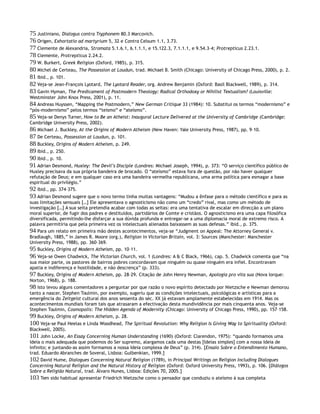 75 Justiniano, Dialogus contra Tryphonem 80.3 Marcovich.
76 Origen, Exhortatio ad martyrium 5, 32 e Contra Celsum 1.1, 3.73.
77 Clemente de Alexandria, Stromata 5.1.6.1, 6.1.1.1, e 15.122.3, 7.1.1.1, e 9.54.3–4; Protrepticus 2.23.1.
78 Clemente, Protrepticus 2.24.2.
79 W. Burkert, Greek Religion (Oxford, 1985), p. 315.
80 Michel de Certeau, The Possession at Loudun, trad. Michael B. Smith (Chicago: University of Chicago Press, 2000), p. 2.
81 Ibid., p. 101.
82 Veja-se Jean-François Lyotard, The Lyotard Reader, org. Andrew Benjamin (Oxford: Basil Blackwell, 1989), p. 314.
83 Gavin Hyman, The Predicament of Postmodern Theology: Radical Orthodoxy or Nihilist Textualism? (Louisville:
Westminster John Knox Press, 2001), p. 11.
84 Andreas Huyssen, “Mapping the Postmodern,” New German Critique 33 (1984): 10. Substitui os termos “modernismo” e
“pós-modernismo” pelos termos “teísmo” e “ateísmo”.
85 Veja-se Denys Turner, How to Be an Atheist: Inaugural Lecture Delivered at the University of Cambridge (Cambridge:
Cambridge University Press, 2002).
86 Michael J. Buckley, At the Origins of Modern Atheism (New Haven: Yale University Press, 1987), pp. 9–10.
87 De Certeau, Possession at Loudun, p. 101.
88 Buckley, Origins of Modern Atheism, p. 249.
89 Ibid., p. 250.
90 Ibid., p. 10.
91 Adrian Desmond, Huxley: The Devil’s Disciple (Londres: Michael Joseph, 1994), p. 373: “O serviço científico público de
Huxley precisava da sua própria bandeira de brocado. O “ateísmo” estava fora de questão, por não haver qualquer
refutação de Deus; e em qualquer caso era uma bandeira vermelha republicana, uma arma política para esmagar a base
espiritual do privilégio.”
92 Ibid., pp. 374–375.
93 Adrian Desmond sugere que o novo termo tinha muitas vantagens: “Mudou a ênfase para o método científico e para as
suas limitações sensuais […] Ele apresentava o agnosticismo não como um “credo” rival, mas como um método de
investigação […] A sua seita pretendia acabar com todas as seitas: era uma tentativa de escalar em direcção a um plano
moral superior, de fugir dos padres e destituídos, partidários de Comte e cristãos. O agnosticismo era uma capa filosófica
diversificada, permitindo-lhe disfarçar a sua dúvida profunda e entregar-se a uma diplomacia moral de extremo risco. A
palavra permitiria que pela primeira vez os intelectuais alienados baixassem as suas defesas.” Ibid., p. 375.
94 Para um relato em primeira mão destes acontecimentos, veja-se “Judgment on Appeal: The Attorney General v.
Bradlaugh, 1885,” in James R. Moore (org.), Religion in Victorian Britain, vol. 3: Sources (Manchester: Manchester
University Press, 1988), pp. 360–369.
95 Buckley, Origins of Modern Atheism, pp. 10–11.
96 Veja-se Owen Chadwick, The Victorian Church, vol. 1 (Londres: A & C Black, 1966), cap. 5. Chadwick comenta que “na
sua maior parte, os pastores de bairros pobres concordavam que ninguém ou quase ninguém era infiel. Encontravam
apatia e indiferença e hostilidade, e não descrença” (p. 333).
97 Buckley, Origins of Modern Atheism, pp. 28–29. Citação de John Henry Newman, Apologia pro vita sua (Nova Iorque:
Norton, 1968), p. 188.
98 Isto levou alguns comentadores a perguntar por que razão o novo espírito detectado por Nietzsche e Newman demorou
tanto a nascer. Stephen Toulmin, por exemplo, sugeriu que as condições intelectuais, psicológicas e artísticas para a
emergência do Zeitgeist cultural dos anos sessenta do séc. XX já estavam amplamente estabelecidas em 1914. Mas os
acontecimentos mundiais foram tais que atrasaram a efectivação desta mundividência por mais cinquenta anos. Veja-se
Stephen Toulmin, Cosmopolis: The Hidden Agenda of Modernity (Chicago: University of Chicago Press, 1990), pp. 157–158.
99 Buckley, Origins of Modern Atheism, p. 28.
100 Veja-se Paul Heelas e Linda Woodhead, The Spiritual Revolution: Why Religion Is Giving Way to Spirituality (Oxford:
Blackwell, 2005).
101 John Locke, An Essay Concerning Human Understanding (1690) (Oxford: Clarendon, 1975): “quando formamos uma
Ideia o mais adequada que podemos do Ser supremo, alargamos cada uma destas [Ideias simples] com a nossa Ideia de
Infinito; e juntando-as assim formamos a nossa Ideia complexa de Deus” (p. 314). [Ensaio Sobre o Entendimento Humano,
trad. Eduardo Abranches de Soveral, Lisboa: Gulbenkian, 1999.]
102 David Hume, Dialogues Concerning Natural Religion (1789), in Principal Writings on Religion Including Dialogues
Concerning Natural Religion and the Natural History of Religion (Oxford: Oxford University Press, 1993), p. 106. [Diálogos
Sobre a Religião Natural, trad. Álvaro Nunes, Lisboa: Edições 70, 2005.]
103 Tem sido habitual apresentar Friedrich Nietzsche como o pensador que conduziu o ateísmo à sua completa
 