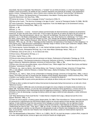 maturidade. Mas isto é enganador. Para Nietzsche, a “verdade” era um efeito do teísmo, e a morte do último implica
também a morte da primeira. Na medida em que o ateísmo representa uma asserção de verdade, é tão problemático
quanto o teísmo. Consequentemente, tanto o teísmo como o ateísmo são vítimas da “morte de Deus” de Nietzsche.
104 Veja-se C. Placher, The Domestication of Transcendence: How Modern Thinking about God Went Wrong
(Louisville:Westminster John Knox Press, 1996).
105 Michel de Certeau, “Is There a Language of Unity?” Concilium 6 (1970): 91.
106 Veja-se Don Cupitt, “The Doctrine of Analogy in the Age of Locke,” Journal of Theological Studies 19 (1968): 186–202.
107 Amos Funkenstein, Theology and the Scientific Imagination: From the Middle Ages to the Seventeenth Century
(Princeton: Princeton University Press, 1986), p. 25.
108 Ibid., p. 80.
109 Ibid., p. 116.
110 Estes pensadores — e outros — fornecem análises pormenorizadas de desenvolvimentos complexos do pensamento
intelectual, às quais não posso fazer justiça aqui. O que se segue não passa de um esboço de alguns dos seus pontos de
vista principais. Para mais pormenores, veja-se, e.g., Hans Urs von Balthasar, The Glory of the Lord: A Theological
Aesthetics, vol. 5: The Realm of Metaphysics in the Modern Age, trad. Oliver Davies et al. (Edimburgo: T & T Clark, 1991);
Éric Alliez, Capital Times: Tales from the Conquest of Time, trad. Georges Van De Abbeele (Minneapolis: University of
Minnesota Press, 1996); Catherine Pickstock, After Writing: The Liturgical Consummation of Philosophy (Oxford:
Blackwell, 1997), esp. pp. 135–158, e “Theology and Post-modernity: An Exploration of the Origins of a New Allegiance,” in
Gavin Hyman (org.), New Directions in Philosophical Theology: Essays in Honour of Don Cupitt (Aldershot: Ashgate, 2004),
pp. 67–84; e Placher, Domestication of Transcendence.
111 Thomas Aquinas, Summa theologiae, vol. 3, trad. Herbert McCabe (Londres: Blackfriars, 1964), p. 67.
112 John Duns Scotus, Philosophical Writings, org. e trad. Allan Wolter (Edimburgo: Nelson, 1962), p. 5.
113 Balthasar, Glory of the Lord, p. 16. Os itálicos são meus.
114 Duns Scotus, Philosophical Writings, p. 2.
115 Alliez, Capital Times, p. 226.
116 Discuto estes desenvolvimentos mais em pormenor em Hyman, Predicament of Postmodern Theology, pp. 35–38.
117 Jean-Luc Marion, “The Essential Incoherence of Descartes’ Definition of Divinity,” in Amélie Oksenberg Rorty (org.),
Essays in Descartes’ Meditations (Berkeley: University of California Press, 1986), p. 306.
118 Para uma crítica de uma análise dessas, veja-se Richard Cross, “Where Angels Fear to Tread: Duns Scotus and Radical
Orthodoxy,” Antonianum 76 (2001): 1–36.
119 Veja-se, e.g., Jean-Luc Marion, God without Being, trad. Thomas A. Carlson (Chicago: University of Chicago Press,
1991), e John Milbank, Catherine Pickstock, e Graham Ward (orgs.), Radical Orthodoxy: A New Theology (London:
Routledge, 1999).
120 Veja-se, e.g., Mark C. Taylor, Erring: A Postmodern A/theology (Chicago: University of Chicago Press, 1984), e John D.
Caputo, The Prayers and Tears of Jacques Derrida: Religion without Religion (Bloomington: Indiana University Press, 1997)
e também o seu capítulo neste volume, “Ateismo, A/teologia e a Condição Pós-Moderna.”
121 Este estudo da BBC foi posto online pela bbcnews.com (edição do Reino Unido) sob o título “What the World Thinks of
God.”
122 Pode-se obter os dados do Inquérito Gallup Internacional da Associação Gallup Internacional ou na rede sob o título
“Millennium Survey.”
123 Norris e Inglehart (2004) dão conta da elevada percentagem de crença religiosa nos Estados Unidos da América na
página 108: “Os Estados Unidos […] é uma das mais sociedades pós-industriais menos igualitárias […] muitos sectores da
sociedade dos EUA sentem níveis relativamente altos de insegurança económica […] Muitas famílias americanas […]
enfrentam o risco do desemprego, os perigos da doença súbita sem seguro médico privado adequado, e estão vulneráveis
ao crime […]”
124 “What Mathematical Truth Could Not Be,” in Adam Morton e Stephen Stich (orgs.), Benacerraf and His Critics
(Oxford: Blackwell, 1996), p. 18.
125 Nem na cultura popular a mudança passou despercebida. Em 1980 a Time maravilhava-se: “Numa revolução tranquila
em pensamento e argumentação que dificilmente alguém poderia ter previsto apenas há duas décadas, Deus está de
regresso. O mais misterioso é que isto não acontece entre teólogos ou crentes correntes, mas nos rigorosos círculos
intelectuais dos filósofos académicos, onde o consenso tinha há muito banido o Todo-Poderoso do discurso frutífero”
(“Modernizing the Case for God,” Time, April 7, 1980, pp. 65–66). O artigo cita o falecido Roderick Chisholm, mostrando
que a razão pela qual o ateísmo era tão influente há uma geração era que os filósofos mais inteligentes eram ateus; mas
hoje, na sua opinião, muitos dos mais filósofos mais inteligentes são teístas, usando um intelectualismo vigoroso em
defesa da sua crença.
126 “The Metaphilosophy of Naturalism,” Philo 4, no. 2 (2001): 196–197. Um sinal dos tempos: a própria Philo, incapaz de
se manter como órgão secular, tornou-se agora uma revista de filosofia da religião geral.
 