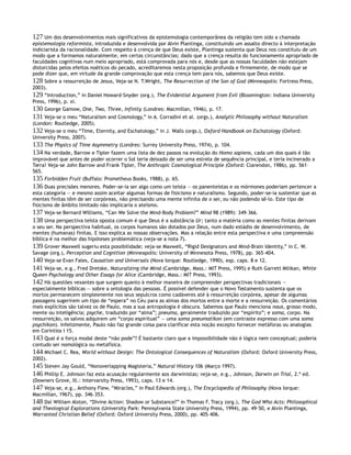 127 Um dos desenvolvimentos mais significativos da epistemologia contemporânea da religião tem sido a chamada
epistemologia reformista, introduzida e desenvolvida por Alvin Plantinga, constituindo um assalto directo à interpretação
indiciarista da racionalidade. Com respeito à crença de que Deus existe, Plantinga sustenta que Deus nos constituiu de um
modo que a formamos naturalmente, em certas circunstâncias; dado que a crença resulta do funcionamento apropriado de
faculdades cognitivas num meio apropriado, está comprovada para nós e, desde que as nossas faculdades não estejam
distorcidas pelos efeitos noéticos do pecado, acreditaremos nesta proposição profunda e firmemente, de modo que se
pode dizer que, em virtude da grande comprovação que esta crença tem para nós, sabemos que Deus existe.
128 Sobre a ressurreição de Jesus, Veja-se N. T.Wright, The Resurrection of the Son of God (Minneapolis: Fortress Press,
2003).
129 “Introduction,” in Daniel Howard-Snyder (org.), The Evidential Argument from Evil (Bloomington: Indiana University
Press, 1996), p. xi.
130 George Gamow, One, Two, Three, Infinity (Londres: Macmillan, 1946), p. 17.
131 Veja-se o meu “Naturalism and Cosmology,” in A. Corradini et al. (orgs.), Analytic Philosophy without Naturalism
(London: Routledge, 2005).
132 Veja-se o meu “Time, Eternity, and Eschatology,” in J. Walls (orgs.), Oxford Handbook on Eschatology (Oxford:
University Press, 2007).
133 The Physics of Time Asymmetry (Londres: Surrey University Press, 1974), p. 104.
134 Na verdade, Barrow e Tipler fazem uma lista de dez passos na evolução do Homo sapiens, cada um dos quais é tão
improvável que antes de poder ocorrer o Sol teria deixado de ser uma estrela de sequência principal, e teria incinerado a
Terra! Veja-se John Barrow and Frank Tipler, The Anthropic Cosmological Principle (Oxford: Clarendon, 1986), pp. 561–
565.
135 Forbidden Fruit (Buffalo: Prometheus Books, 1988), p. 65.
136 Duas precisões menores. Poder-se-ia ser algo como um teísta — os panenteístas e os mórmones poderiam pertencer a
esta categoria — e mesmo assim aceitar algumas formas de fisicismo e naturalismo. Segundo, poder-se-ia sustentar que as
mentes finitas têm de ser corpóreas, não precisando uma mente infinita de o ser, ou não podendo sê-lo. Este tipo de
fisicismo de âmbito limitado não implicaria o ateísmo.
137 Veja-se Bernard Williams, “Can We Solve the Mind-Body Problem?” Mind 98 (1989): 349–366.
138 Uma perspectiva teísta oposta comum é que Deus é a substância Ur; tanto a matéria como as mentes finitas derivam
o seu ser. Na perspectiva habitual, os corpos humanos são dotados por Deus, num dado estádio de desenvolvimento, de
mentes (humanas) finitas. E isso explica as nossas observações. Mas a relação entre esta perspectiva e uma compreensão
bíblica é na melhor das hipóteses problemática (veja-se a nota 7).
139 Grover Maxwell sugeriu esta possibilidade; veja-se Maxwell, “Rigid Designators and Mind-Brain Identity,” in C. W.
Savage (org.), Perception and Cognition (Minneapolis: University of Minnesota Press, 1978), pp. 365–404.
140 Veja-se Evan Fales, Causation and Universals (Nova Iorque: Routledge, 1990), esp. caps. 8 e 12.
141 Veja-se, e.g., Fred Dretske, Naturalizing the Mind (Cambridge, Mass.: MIT Press, 1995) e Ruth Garrett Milikan, White
Queen Psychology and Other Essays for Alice (Cambridge, Mass.: MIT Press, 1993).
142 Há questões vexantes que surgem quanto à melhor maneira de compreender perspectivas tradicionais —
especialmente bíblicas — sobre a ontologia das pessoas. É possível defender que o Novo Testamento sustenta que os
mortos permanecem simplesmente nos seus sepulcros como cadáveres até à ressurreição corpórea, apesar de algumas
passagens sugerirem um tipo de “espera” no Céu para as almas dos mortos entre a morte e a ressurreição. Os comentários
mais explícitos são talvez os de Paulo, mas a sua antropologia é obscura. Sabemos que Paulo menciona nous, grosso modo,
mente ou inteligência; psyche, traduzido por “alma”; pneuma, geralmente traduzido por “espírito”; e soma, corpo. Na
ressurreição, os salvos adquirem um “corpo espiritual” — uma soma pneumatikon (em contraste expresso com uma soma
psychikon). Infelizmente, Paulo não faz grande coisa para clarificar esta noção excepto fornecer metáforas ou analogias
em Coríntios I 15.
143 Qual é a força modal deste “não pode”? É bastante claro que a impossibilidade não é lógica nem conceptual; poderia
contudo ser nomológica ou metafísica.
144 Michael C. Rea, World without Design: The Ontological Consequences of Naturalism (Oxford: Oxford University Press,
2002).
145 Steven Jay Gould, “Nonoverlapping Magisteria,” Natural History 106 (Março 1997).
146 Phillip E. Johnson faz esta acusação regularmente aos darwinistas; veja-se, e.g., Johnson, Darwin on Trial, 2.ª ed.
(Downers Grove, Ill.: Intervarsity Press, 1993), caps. 13 e 14.
147 Veja-se, e.g., Anthony Flew, “Miracles,” in Paul Edwards (org.), The Encyclopedia of Philosophy (Nova Iorque:
Macmillan, 1967), pp. 346–353.
148 Daí William Alston, “Divine Action: Shadow or Substance?” in Thomas F. Tracy (org.), The God Who Acts: Philosophical
and Theological Explorations (University Park: Pennsylvania State University Press, 1994), pp. 49–50, e Alvin Plantinga,
Warranted Christian Belief (Oxford: Oxford University Press, 2000), pp. 405–406.
 
