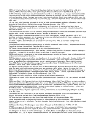 149 W. V. O. Quine, Theories and Things (Cambridge, Mass.: Belknap/Harvard University Press, 1981), p. 72; Alvin
Goldman, “A Priori Warrant and Naturalistic Epistemology,” Philosophical Perspectives 13 (1999): 1–28, esp. p. 2.
150 Alvin Plantinga pôs em causa este género de apelo, baseando-se na ideia de que se a evolução das nossas faculdades
cognitivas resultou de mecanismos puramente darwinistas, então não se pode supor que seja muito provável que tenha
conferido fiabilidade. Veja-se Plantinga, Warrant and Proper Function (Oxford: Oxford University Press, 1993), caps. 11 e
12, e as respostas ao argumento de Plantinga in James Beilby, org., Naturalism Defeated? (Ithaca, N.Y.: Cornell University
Press, 2002).
151 E.g., para David Armstrong, para quem os estados de coisas são uma categoria ontológica fundamental. Veja-se
Armstrong, A World of States of Affairs (Nova Iorque: Cambridge University Press, 1997).
152 Quando o naturalismo epistemológico se combina com o verificacionismo, dá realmente lugar a um tipo de
naturalismo ontológico, que se pode descrever como naturalismo semântico: o discurso sobre entidades inaturais fica
destituído de sentido.
153 Combinada com uma teoria causal da referência, esta premissa implica que referir directamente tais entidades não é
possível. Resta, contudo, a possibilidade de as referir por meio de descrições definidas.
154 Outro argumento, especificamente dirigido contra o conhecimento de Deus, defende que não há critérios para
identificar particulares que existam fora do espaço e do tempo; veja-se Richard Gale, On the Nature and Existence of God
(Nova Iorque: Cambridge University Press, 1991), cap. 8.
155 Keith Campbell, Abstract Particulars (Oxford: Oxford University Press, 1990). Os tropos são exemplares de
propriedades.
156 Veja-se o argumento de Donald Davidson a favor do monismo anómalo em “Mental Events,” reimpresso em Davidson,
Essays on Actions and Events (Oxford: Clarendon, 2001), ensaio 11.
157 Ou não é sensato disputar: estou a pôr de parte o materialismo eliminatório.
158 Uma concepção ainda mais restrita — ainda que vaga — de naturalismo metafísico foi proposta por Alvin Plantinga: o
naturalismo é a perspectiva de que não há deuses, ou seja o que for parecido a um deus.
159 De modo bastante incongruente, os criacionistas acabam sempre, contudo, por fornecer o que consideram constituir
fundamentos indiciários a favor do teísmo.
160 Há uma quinta fonte, não de indícios mas alegadamente de conhecimento de verdades sobre Deus que foi defendida
por Alvin Plantinga, segundo o qual certas verdades dessas são concedidas a (pelo menos alguns) cristãos pela acção
interna do sensus divinitatis e do Espírito Santo. Veja-se o seu Warranted Christian Belief (Oxford: Oxford University
Press, 2000). Para uma inspecção crítica dos argumentos, veja-se Evan Fales, “Critical Discussion of Alvin Plantinga’s
Warranted Christian Belief,” Nous 37 (2003): 353–370.
161 Algumas contribuições para esta discussão estão em William Wainwright, Mysticism: A Study of Its Nature, Cognitive
Value, and Moral Implications (Madison: University of Wisconsin Press, 1981); William P. Alston, Perceiving God: The
Epistemology of Religious Experience (Ithaca, N.Y.: Cornell University Press, 1991); Keith E. Yandell, The Epistemology of
Religious Experience (Nova Iorque: Cambridge University Press, 1993); e Jerome I. Gellman, Experience of God and the
Rationality of Theistic Belief (Ithaca, N.Y.: Cornell University Press, 1997).
162 Para as explicações psicológicas, veja-se o capítulo de Beit-Hallahmi neste volume.
163 Veja-se I. M. Lewis, Ecstatic Religion: A Study of Shamanism and Spirit Possession, 2.ª ed. (1971; London: Routledge,
1989).
164 Veja-se Robert K. C. Foreman, Mysticism, Mind, Consciousness (Albany: SUNY Press, 1999), em contraste com Steven
Katz (org.), Mysticism and Philosophical Analysis (Nova Iorque: Oxford University Press, 1978). Katz argumenta partindo de
um tipo de enquadramento neokantiano relativizado. Se eliminarmos a problemática matriz filosófica, ficamos ainda com
a observação de que as experiências místicas — ou, pelo menos, as descrições que os místicos fornecem — exibem uma
diversidade enorme e claramente influenciada pela cultura.
165 Veja-se Evan Fales, “Mystical Experience as Evidence,” International Journal for Philosophy of Religion 40 (1996);
19–46, esp. 30–32.
166 Talvez o caso mais convincente, o de Pam Reynolds, é na melhor das hipóteses inconclusivo: veja-se Mark Fox,
Religion, Spirituality, and Near-Death Experience (Nova Iorque: Routledge, 2003), p. 210.
167 Susan Blackmore, Dying to Live: Near-Death Experiences (Buffalo, N.Y.: Prometheus Books, 1993).
168 As leis probabilísticas introduzem uma complicação. E há concepções de leis que permitem a possibilidade de
violação; veja-se, see, e.g., John Foster, The Divine Lawmaker (Oxford: Oxford University Press, 2004). Não discutirei aqui
estas questões.
169 Veja-se Evan Fales, “The Ontology of Social Roles,” Philosophy of the Social Sciences 7 (1977): 139–161.
170 Diferentes graus de objectividade correspondem a diferentes graus de falibilidade. Saber quanta objectividade e
falibilidade exactamente é razoável esperar da ética é uma questão interessante, a que não me dedico aqui.
171 Este género de “teoria do erro” é defendido por J. L. Mackie, Ethics: Inventing Right and Wrong (Nova Iorque:
Penguin Books, 1977), cap. 1. Veja-se também Gilbert Harman, The Nature of Morality (Nova Iorque: Oxford University
 