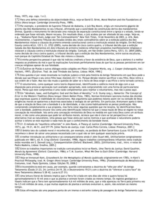 Press, 1977), esp. caps. 1 e 2.
172 Para uma defesa sistemática da objectividade ética, veja-se David O. Brink, Moral Realism and the Foundations of
Ethics (Nova Iorque: Cambridge University Press, 1989).
173 Por exemplo, o presidente do Supremo Tribunal de Alabama, o juiz Roy Moore, erigiu um monumento gigante de
granito dos Dez Mandamentos no seu tribunal, afirmando que a autoridade da constituição deriva dos mandamentos
divinos. Quando o monumento foi declarado uma violação da separação constitucional entre a igreja e o estado, tendo-se
ordenado que fosse retirado, Moore recusou. Em resultado disso, o juiz acabou por ser afastado do seu cargo. Veja-se,
e.g., “Alabama Panel Ousts Judge over Ten Commandments” New York Times, 14 de Novembro de 2003, p. A16. Mais
recentemente, o Supremo Tribunal dos Estados Unidos deu sinais contraditórios sobre se a exibição pública dos Dez
Mandamentos violava a cláusula da primeira emenda constitucional contra a instituição estatal da religião. Em McCreary
County contra ACLU, 125 S. Ct. 2722 (2005), numa decisão de cinco contra quatro, o tribunal decidiu que a exibição
isolada dos Dez Mandamentos em dois tribunais de primeira instância reflectiam propósitos manifestamente religiosos e
violavam a cláusula contra a instituição estatal da religião. Contudo, em Van Orden contra Perry, 125 S. Ct. 2854 (2005),
numa decisão de cinco contra quatro, o tribunal decidiu que a exibição dos Dez Mandamentos, entre outras esculturas,
num parque do Capitólio Estadual do Texas não violava a cláusula.
174 A minha perspectiva pessoal é que não há indícios credíveis a favor da existência de Deus, que o ateísmo é a melhor
resposta ao problema do mal e que há explicações funcionais perfeitamente boas do que faz as pessoas persistirem em ter
crenças religiosas apesar da sua falsidade.
175 O Êutífron de Platão e outros diálogos estão coligidos em Plato: Complete Works, org. J. Cooper (Indianapolis, Ind.:
Hackett, 1997). [Êutífron. Trad. de José Trindade dos Santos. Lisboa: INCM, 1990.]
176 Esta questão é por vezes levantada na tradição judaico-cristã pela história do Antigo Testamento em que Deus pede a
Abraão que sacrifique o seu único filho Isaac (Genesis 22:1–14). Porque Abraão resolve sacrificar o seu filho, Deus retira a
sua ordem de o fazer. Mas isto não muda a questão de saber se o facto de Deus exigir o sacrifício o teria tornado correcto.
177 O voluntarismo, como qualquer outra teoria disposicional, identificando a valência moral de algo com a sua
disposição para provocar aprovação num avaliador apropriado, está comprometido com uma forma de particularismo
moral. Penso que este compromisso é uma razão complementar para rejeitar o voluntarismo, mas não o posso aqui.
178 Em “Abraham, Isaac, and Euthyphro: God and the Basis of Morality,” in D. Stump (org.), Hamartia: The Concept of
Error in the Western Tradition (Nova Iorque: Edwin Mellen Press, 1983), Norman Kretzmann sanciona muitas das dúvidas
aqui expressas quanto à viabilidade do voluntarismo. Mas argumenta que podemos mesmo assim ver na vontade de Deus
exigências morais se apelarmos a doutrinas associadas à teologia do ser perfeito. Em particular, Kretzmann apela à ideia
de que a relação de Deus com a bondade é a de identidade, e não (como habitualmente se pensa) predicação. Não
compreendo completamente a sua proposta, mas faria notar algumas questões que me levanta. Se identificarmos Deus
com a bondade, podemos encarar isto como uma identificação redutiva tal que a nossa noção de Deus se esgote na nossa
concepção da moralidade. Isto seria uma concepção revisionista de Deus na medida em que trata Deus como um atributo
moral, e não como uma pessoa que pode ter atributos morais. Acresce que não é claro se tal perspectiva é uma
alternativa rival ao naturalismo. Uma pessoa que fosse ateia por outros motivos e que aceitasse o naturalismo poderia
aceitar o teísmo se este equivale a nada mais do que o conhecimento da bondade moral.
179 Cf. O método do “equilíbrio reflectido” in John Rawls, A Theory of Justice (Cambridge: Harvard University Press,
1971), pp. 19–21, 46–51, and 577–79. [Uma Teoria da Justiça, trad. Carlos Pinto Correia, Lisboa: Presença, 2001.]
180 O âmbito lato do cuidado moral é reconhecido, por exemplo, na parábola do Bom Samaritano (Lucas 10:29–37), que
reconhece o dever de salvar uma pessoa necessitada com a qual não se tem qualquer associação prévia.
181 A melhor introdução ao utilitarismo e ao consequencialismo ainda é John Stuart Mill, Utilitarianism (originalmente
publicado em 1861), ed. R. Crisp (Oxford: Clarendon, 1998). Alguns trabalhos contemporâneos influentes nesta tradição
estão reunidos em S. Darwall (org.), Consequentialism (Oxford: Blackwell, 2003). [Utilitarismo, trad., intro. e notas de
Pedro Madeira, Lisboa: Gradiva, 2005.]
182 Entre os trabalhos importantes na tradição contratualista inclui-se Rawls, Uma Teoria da Justiça; David Gauthier,
Morals by Agreement (Oxford: Clarendon, 1986); e T. M. Scanlon, What We Owe to Each Other (Cambridge: Harvard
University Press, 1998).
183 Veja-se Immanuel Kant, Groundwork for the Metaphysics of Morals (publicado originalmente em 1785), in Kant’s
Practical Philosophy, trad. M. Gregor (Nova Iorque: Cambridge University Press, 1996). [Fundamentação da Metafísica dos
Costumes, trad. Paulo Quintela, Lisboa: Edições 70, 2008.]
184 A inconsistência está em causa, por exemplo, quando contrastamos a doutrina do “olho por olho” do Antigo
Testamento (Êxodo 21:23, 24; Levítico 24:19, 20; e Deuteronómio 19:21) com a doutrina do “oferecer a outra face” do
Novo Testamento (Mateus 5:38–42; Lucas 6:27–31).
185 Uma leitura literal do Génesis implica que a Terra foi criada em seis dias (de vinte e quatro horas) há
aproximadamente 6–10 mil anos e que as plantas e animais foram criados ao mesmo tempo. Os registos geológicos e
fósseis indicam que a Terra tem aproximadamente 4,6 mil milhões de anos, que a vida apareceu na Terra pela primeira vez
há 3,5 mil milhões de anos, e que muitas espécies de plantas e animais evoluíram e, assim, não existiam ao mesmo
tempo.
186 Estas afirmações são uma pequena ponta de um imenso e estranho iceberg de passagens do Antigo Testamento cuja
 