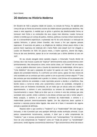 Gavin Hyman
2O Ateísmo na História Moderna
Em Outubro de 1632 a pequena cidade de Loudun, no coração da França, foi agitada pela
crença de que as freiras do convento ursulino da cidade estavam possuídas por demónios. Nos
meses e anos seguintes, à medida que os gritos e guinchos das desafortunadas freiras se
tornavam mais fortes e as contorções dos seus corpos mais obscenas, Loudun tornou-se
célebre à medida que um cortejo de padres, médicos, políticos e turistas vinham testemunhar
por si o extraordinário espectáculo. A possessão não foi de curta duração e a execução do
suposto feiticeiro, o pároco Urbain Grandier, não trouxe o fim que algumas pessoas
esperavam. O exorcismo de padres e as diligências de médicos tinham pouco efeito e não
parecia haver esperança de redenção até o Santo Padre Jean-Joseph Surin ter chegado a
Loudun em Dezembro de 1634. Em poucos meses, a madre superiora, Jeanne des Anges,
livrou-se dos seus demónios, apesar de se ter anunciado que o último demónio só saiu em
1637.
No seu estudo alargado deste episódio singular, o historiador francês Michel de
Certeau não é tão incauto a ponto de “explicar” definitivamente estes acontecimentos (nem
provisoriamente). Mas interpreta-os como, entre outras coisas, um “sintoma” de um trauma
— o que se poderia descrever como o trauma do nascimento da modernidade. Afirma que a
“crise diabólica” (da qual a possessão de Loudun foi apenas um caso) “não é apenas um
objecto de curiosidade histórica. É o confronto (um entre outros, apesar de mais visível) de
uma sociedade com as certezas que está a perder e com as que está a tentar adquirir.”80
Uma
das certezas que esta sociedade está a perder é o teísmo, e de Certeau vê na possessão uma
expressão indirecta de ansiedade e medo reprimidos perante a dúvida e a blasfémia. Essa
dúvida estava a tornar-se então uma característica comum da sociedade, emergindo o
ateísmo como um fenómeno reconhecido, de um modo que um século antes era inédito.81
Aparentemente, o ateísmo é uma característica ou sintoma da modernidade que está
traumaticamente a nascer. Poder-se-ia dizer que se o teísmo é uma das certezas que esta
sociedade está a perder, então o ateísmo é uma dessas certezas que está a tentar adquirir.
Nesta acepção, o ateísmo é um aspecto inevitável da modernidade; o ateísmo e a
modernidade parecem inextrincavelmente ligados. Um dos objectivos deste capítulo é
examinar a natureza precisa desta ligação. Mas antes de o fazer, é necessário dar alguma
atenção a questões de definição.
Disputas sobre o que constitui o “moderno” ou a “modernidade” têm sido longas e
tortuosas, e não é provável que uma qualquer definição receba aceitação universal. O que
parece razoavelmente incontroverso, contudo, é dizer que a velha compreensão de
“moderno,” que o tornava praticamente sinónimo com “contemporâneo,” foi eliminado a
favor de uma compreensão do “moderno” como um “modo de pensar” ou “sensibilidade”
particulares, tendo algumas características distintivas.82
Que características afinal são estas é
 