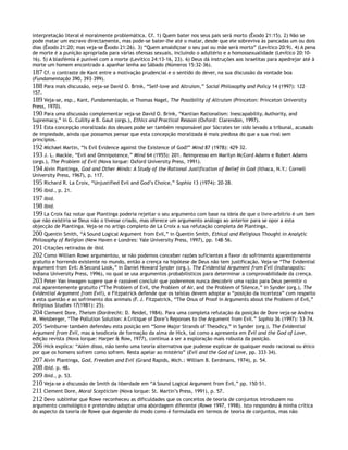 interpretação literal é moralmente problemática. Cf. 1) Quem bater nos seus pais será morto (Êxodo 21:15). 2) Não se
pode matar um escravo directamente, mas pode-se bater-lhe até o matar, desde que ele sobreviva às pancadas um ou dois
dias (Êxodo 21:20; mas veja-se Êxodo 21:26). 3) “Quem amaldiçoar o seu pai ou mãe será morto” (Levítico 20:9). 4) A pena
de morte é a punição apropriada para várias ofensas sexuais, incluindo o adultério e a homossexualidade (Levítico 20:10-
16). 5) A blasfémia é punível com a morte (Levítico 24:13-16, 23). 6) Deus dá instruções aos israelitas para apedrejar até à
morte um homem encontrado a apanhar lenha ao Sábado (Números 15:32-36).
187 Cf. o contraste de Kant entre a motivação prudencial e o sentido do dever, na sua discussão da vontade boa
(Fundamentação 390, 393–399).
188 Para mais discussão, veja-se David O. Brink, “Self-love and Altruism,” Social Philosophy and Policy 14 (1997): 122–
157.
189 Veja-se, esp., Kant, Fundamentação, e Thomas Nagel, The Possibility of Altruism (Princeton: Princeton University
Press, 1970).
190 Para uma discussão complementar veja-se David O. Brink, “Kantian Rationalism: Inescapability, Authority, and
Supremacy,” in G. Cullity e B. Gaut (orgs.), Ethics and Practical Reason (Oxford: Clarendon, 1997).
191 Esta concepção moralizada dos deuses pode ser também responsável por Sócrates ter sido levado a tribunal, acusado
de impiedade, ainda que possamos pensar que esta concepção moralizada é mais piedosa do que a sua rival sem
princípios.
192 Michael Martin, “Is Evil Evidence against the Existence of God?” Mind 87 (1978): 429–32.
193 J. L. Mackie, “Evil and Omnipotence,” Mind 64 (1955): 201. Reimpresso em Marilyn McCord Adams e Robert Adams
(orgs.), The Problem of Evil (Nova Iorque: Oxford University Press, 1991).
194 Alvin Plantinga, God and Other Minds: A Study of the Rational Justification of Belief in God (Ithaca, N.Y.: Cornell
University Press, 1967), p. 117.
195 Richard R. La Croix, “Unjustified Evil and God’s Choice,” Sophia 13 (1974): 20–28.
196 Ibid., p. 21.
197 Ibid.
198 Ibid.
199 La Croix faz notar que Plantinga poderia rejeitar o seu argumento com base na ideia de que o livre-arbítrio é um bem
que não existiria se Deus não o tivesse criado, mas oferece um argumento análogo ao anterior para se opor a esta
objecção de Plantinga. Veja-se no artigo completo de La Croix a sua refutação completa de Plantinga.
200 Quentin Smith, “A Sound Logical Argument from Evil,” in Quentin Smith, Ethical and Religious Thought in Analytic
Philosophy of Religion (New Haven e Londres: Yale University Press, 1997), pp. 148–56.
201 Citações retiradas de ibid.
202 Como William Rowe argumentou, se não podemos conceber razões suficientes a favor do sofrimento aparentemente
gratuito e horrendo existente no mundo, então a crença na hipótese de Deus não tem justificação. Veja-se “The Evidential
Argument from Evil: A Second Look,” in Daniel Howard Synder (org.), The Evidential Argument from Evil (Indianapolis:
Indiana University Press, 1996), no qual se usa argumentos probabilísticos para determinar a comprovabilidade da crença.
203 Peter Van Inwagen sugere que é razoável concluir que poderemos nunca descobrir uma razão para Deus permitir o
mal aparentemente gratuito (“The Problem of Evil, the Problem of Air, and the Problem of Silence,” in Synder (org.), The
Evidential Argument from Evil), e Fitzpatrick defende que os teístas devem adoptar a “posição da incerteza” com respeito
a esta questão e ao sofrimento dos animais (F. J. Fitzpatrick, “The Onus of Proof in Arguments about the Problem of Evil,”
Religious Studies 17(1981): 25).
204 Clement Dore, Theism (Dordrecht: D. Reidel, 1984). Para uma completa refutação da posição de Dore veja-se Andrea
M. Weisberger, “The Pollution Solution: A Critique of Dore’s Reponses to the Argument from Evil.” Sophia 36 (1997): 53–74.
205 Swinburne também defendeu esta posição em “Some Major Strands of Theodicy,” in Synder (org.), The Evidential
Argument from Evil, mas a teodiceia de formação da alma de Hick, tal como a apresenta em Evil and the God of Love,
edição revista (Nova Iorque: Harper & Row, 1977), continua a ser a exploração mais robusta da posição.
206 Hick explica: “Além disso, não tenho uma teoria alternativa que pudesse explicar de qualquer modo racional ou ético
por que os homens sofrem como sofrem. Resta apelar ao mistério” (Evil and the God of Love, pp. 333–34).
207 Alvin Plantinga, God, Freedom and Evil (Grand Rapids, Mich.: William B. Eerdmans, 1974), p. 54.
208 Ibid. p. 48.
209 Ibid., p. 53.
210 Veja-se a discussão de Smith da liberdade em “A Sound Logical Argument from Evil,” pp. 150–51.
211 Clement Dore, Moral Scepticism (Nova Iorque: St. Martin’s Press, 1991), p. 57.
212 Devo sublinhar que Rowe reconheceu as dificuldades que os conceitos de teoria de conjuntos introduzem no
argumento cosmológico e pretendeu adoptar uma abordagem diferente (Rowe 1997, 1998). Isto respondeu à minha crítica
do aspecto da teoria de Rowe que depende do modo como é formulada em termos de teoria de conjuntos, mas não
 