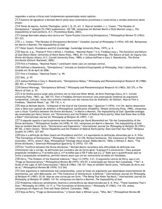 respondeu a outras críticas mais fundamentais apresentadas neste capítulo.
213 Gostaria de agradecer a Michael Martin pelos seus comentários proveitosos e construtivas a versões anteriores deste
ensaio.
214 Tomás de Aquino, Summa Theologiae, parte I, Q. 25, art. 3. Veja-se também J. L. Cowan, “The Paradox of
Omnipotence,” Analysis 25 (1965/suplemento): 102–108, reimpresso em Michael Martin e Ricki Monnier (orgs.), The
Impossibility of God (Amherst, N.Y.: Prometheus Books, 2003).
215 George Mavrodes adopta esta táctica em “Some Puzzles Concerning Omnipotence,” Philosophical Review 72 (1963):
221–223.
216 J. L. Cowan, “The Paradox of Omnipotence Revisited,” Canadian Journal of Philosophy 3 (1974): 435–445. Reimpresso
em Martin e Monnier, The Impossibility of God.
217 Peter Geach, Providence and Evil (Cambridge: Cambridge University Press, 1977), p. 4.
218 Veja-se, e.g., Thomas P. Flint e Alfred J. Freddoso, “Maximal Power,” in A. Freddoso (org.), The Existence and Nature
of God (Notre Dame: University of Notre Dame Press, 1983), 81–113; Edward Wierenga, The Nature of God: An Inquiry into
Divine Attributes (Ithaca, N.Y.: Cornell University Press, 1989); e Joshua Hoffman e Gary S. Rosenkrantz, The Divine
Attributes (Oxford: Blackwell, 2002).
219 Flint e Freddoso, “Maximal Power,” constituem neste caso um exemplo central.
220 Hoffman e Rosenkrantz, “Omnipotence,” entrada na Stanford Encyclopedia of Philosophy, http://plato.stanford.edu,
acedido em 30 de April de 2006.
221 Flint e Freddoso, “Maximal Power,” p. 99.
222 Ibid., p. 97.
223 Joshua Hoffman e Gary S. Rosenkrantz, “Omnipotence Redux,” Philosophy and Phenomenological Research 49 (1988):
283–301, e “Omnipotence.”
224 Edward Wierenga, “Omnipotence Defined,” Philosophy and Phenomenological Research 43 (1983): 363–375, e The
Nature of God, p. 25.
225 O Zé Orelha parece surgir pela primeira vez no God and Other Minds, de Alvin Plantinga (Ítaca, N.Y.: Cornell
University Press, 1967), pp. 168–173. Flint e Freddoso afirmam encontrar uma antecipação medieval do argumento
fundamental, contudo, numa nota anónima inserida num dos manuscritos da Ordinatio, de Ockham. Veja-se Flint e
Freddoso, “Maximal Power,” pp. 109–110, n. 4.
226 Veja-se Michael Martin, “A Disproof of the God of the Common Man,” Question 7 (1974): 114–124. Martin desenvolve
mais a ideia num capítulo de Atheism: A Philosophical Justification (Filadélfia: Temple University Press, 1990), reimpresso
com o título “Conflicts between the Divine Attributes,” in Martin e Monnier, The Impossibility of God. Questões análogas
são levantadas por Henry Simoni, em “Omniscience and the Problem of Radical Particularity: Does God Know How to Ride
a Bike?” International Journal for Philosophy of Religion 42 (1997): 1–22.
227 O segundo aspecto é particularmente bem desenvolvido por David Blumenfeld em “On the Compossibility of the
Divine Attributes,” Philosophical Studies 34 (1978): 91–103, reimpresso em Martin e Monnier, The Impossibility of God.
Veja-se também Marcel Sarot, “Omniscience and Experience,” International Journal for Philosophy of Religion 30 (1991):
89–102, e Henri Simoni, “Divine Passability and the Problem of Radical Particularity: Does God Feel Your Pain?” Religious
Studies 33 (1997): 327–347.
228 Esta é a definição de Peter Geach em Providence and Evil, e é equivalente às definições oferecidas por A. N. Prior,
“The Formalities of Omniscience,” Philosophy 37 (1962): 114–129; Richard Swinburne, The Coherence of Theism (Oxford:
Clarendon, 1977); James F. Ross, Philosophical Theology (Nova Iorque: Bobbs-Merrill, 1969); e William E. Mann, “The
Divine Attributes,” American Philosophical Quarterly 12 (1975): 151–159.
229 Em “Conflicts between the Divine Attributes,” Michael Martin reconhece esta dificuldade de definição mas
infelizmente não a corrige. As definições que considera são da forma geral “A pessoa P é omnisciente = Para qualquer
proposição verdadeira p, P acredita que p, e P acredita que p SSE P sabe que p […]” Dado que a quantificação aqui se
limita a proposições verdadeiras, permite mesmo assim que um ser omnisciente acredite em falsidades.
230 Perry, “The Problem of the Essential Indexical,” Nous 13 (1979): 3–21. O argumento central de Perry, aqui e em
“Frege on Demonstratives,” Philosophical Review 86 (1977): 474–97, é antecipado por Hector-Neri Castañeda, ““He”: A
Study of the Logic of Self-Consciousness,” Ratio 8 (1966): 130–157. Veja-se também David Lewis, “Attitudes de dicto and
de se,” Philosophical Review 88 (1979): 513–543.
231 Este argumento é radicalmente mal compreendido, como se fosse um argumento que dependesse essencialmente de
sentimentos, por John Abbruzzese, em “The Coherence of Omniscience: A Defense,” International Journal for Philosophy
of Religion 41 (1997): 25–34. Veja-se uma correcção em Grim, “The Being That Knew Too Much,” International Journal for
Philosophy of Religion 47 (2000): 141–54, reimpresso em Martin e Monnier, The Impossibility of God.
232 Problemas indexicais semelhantes relativos à omnisciência são desenvolvidos por A. N. Prior, “Thank Goodness That’s
Over,” Philosophy 34 (1959): 12–17, e “The Formalities of Omniscience,” Philosophy 37 (1962): 114–129, ambos
reimpressos em Papers on Time and Tense (Oxford: Clarendon, 1968).
233 Veja-se Perry, “Frege on Demonstratives,” e Steven Boër e William Lycan, “Who, Me?,” Philosophical Review 88
 