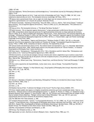 (1980): 427–466.
234 Yujin Nagasawa, “Divine Omniscience and Knowledge de se,” International Journal for Philosophy of Religion 53
(2003): 73–82.
235 Estes resultados figuram em Grim, “Logic and Limits of Knowledge and Truth,” Nous 22 (1988): 341–367, e são
cabalmente desenvolvidos em Grim, The Incomplete Universe (Cambridge: MIT Press, 1991).
236 Apesar desta apresentação linear, não se sugere de modo algum que tal conjunto precise de ser numerável. O
argumento é generalizável a um conjunto de qualquer dimensão infinita.
237 Richard Cartwright, “Speaking of Everything,” Nous 28 (1994): 1–20; D. A. Martin, “Sets versus Classes,” citado por
Keith Simmons, “On an Argument Against Omniscience,” Nous 27 (1993): 22–33; John Abbruzzese, “The Coherence of
Omniscience.”
238 Veja-se Grim, The Incomplete Universe, e “The Being That Knew Too Much.”
239 Keith Simmons, “On an Argument against Omniscience,” artigo apresentado na APA Central Division, New Orleans,
April 1990. A importância desta objecção particular foi significativamente diminuída no artigo publicado de Simmons,
Nous 27 (1993): 22–33. Veja-se também Alvin Plantinga e Patrick Grim, “Truth, Omniscience, and Cantorain Arguments: An
Exchange,” Philosophical Studies 71 (1993): 267–306; Gary Mar, “Why “Cantorian” Arguments against the Existence of God
Do Not Work,” International Philosophical Quarterly 33 (1993): 429–42; e J. Howard Sobel, Logic and Theism (Cambridge:
Cambridge University Press, 2004).
240 Veja-se, e.g., Tomis Kapitan, “Agency and Omniscience,” Religious Studies 27 (1991): 105–120, e a discussão
posterior. Uma forma do argumento surge também em Theodore M. Drange, “Incompatible-Properties Arguments: A
Survey,” Philo 1 (1998): 49–60, reimpresso em Martin e Monnier, The Impossibility of God.
241 Samuel Clarke and Gottfried Leibniz [1717], The Leibniz-Clarke Correspondence, org. H. G. Alexander (Manchester:
Manchester University Press, 1956). William Rowe oferece uma discussão exaustiva em “Divine Freedom,” in Stanford
Encyclopedia of Philosophy, http://plato.stanford.edu.
242 Peter Geach, “Omnipotence,” Philosophy 48 (1973): 7–20, e Providence and Evil; Nelson Pike, “Omnipotence and
God’s Ability to Sin,” American Philosophical Quarterly 6 (1969): 208–216.
243 Efectivamente, um princípio da teologia cristã que remonta pelo menos a Agostinho é que os santos e anjos foram
aperfeiçoados a um grau tal que não só não pecam como são incapazes de pecar, uma perfeição que se aplica também a
Deus. Veja-se Pike, “Omnipotence.”
244 Veja-se, e.g., Wiliam Lane Craig, “Omniscience, Tensed Facts, and Divine Eternity,” Faith and Philosophy 17 (2000):
225–241.
245 Para vários argumentos da impossibilidade, muitas vezes novos, veja-se Drange, “Incompatible-Properties
Arguments.”
246 William P. Alston, “Religion,” in Paul Edwards (org.), Encyclopedia of Philosophy (Nova Iorque: Macmillan and Free
Press, 1967), vol. 7, pp. 140–145.
247 Ibid., p. 142.
248 Ibid.
249 Ibid.
250 Ibid.
251 Monroe C. Beardsley e Elizabeth Lane Beardsley, Philosophical Thinking: An Introduction (Nova Iorque: Harcourt,
Brace and World, 1965), chap. 1.
252 Ibid., pp. 38–43.
253 Ibid., p. 38.
254 Madelyn Murray O’Hair, “Is Atheism the Religion of the Future?” Pacifica Tape Library, BC0044, 1971.
255 Estas religiões podem não esgotar as religiões actualmente existentes que foram consideradas ateias. Veja-se, e.g.,
Rik Pinxten, “Atheism and Its Cultural Anthropological Context,” L. Apostel, R. Pinxten, R. Thibau, e F. Vandamme (orgs.),
Religious Atheism? (Gent, Belgium: E. Story-Scientia, 1982), pp. 103–124 para uma interpretação ateia da religião navaja.
Veja-se também Shlomo Biderman, “Religion without God in Indian Philosophy,” ibid., pp. 125–131, para uma
interpretação ateia da escola mimamsa de pensamento religioso hindu.
256 The 2002 New York Times Almanac, p. 489.
257 Umakant Premanand Shah, “Jainism,” in Encyclopaedia Britannica, 15.ª ed. (1984), vol. 10, pp. 8–14; Ninian Smart,
“Jainism,” in Paul Edwards (org.), Encyclopedia of Philosophy (Nova Iorque: Macmillan and Free Press, 1967), vol. 4, pp.
238–239; E. Royston Pike, Encyclopaedia of Religion and Religions (Nova Iorque: Meridian Books, 1958), pp. 203–205; e
Herbert Stroup, Four Religions of Asia (Nova Iorque: Harper and Row, 1968), pp. 81–114.
258 Pike, Encyclopaedia of Religion and Religions, p. 204.
259 Stroup, Four Religions of Asia, p. 100.
260 Jagomandar Lal Jaini, Outlines of Jainism (Westport, Conn.: Hyperion Press, 1982), pp. 4–5.
 