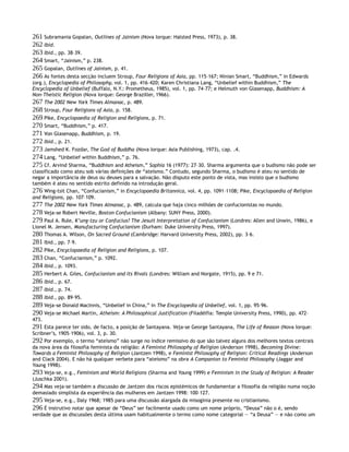 261 Subramania Gopalan, Outlines of Jainism (Nova Iorque: Halsted Press, 1973), p. 38.
262 Ibid.
263 Ibid., pp. 38–39.
264 Smart, “Jainism,” p. 238.
265 Gopalan, Outlines of Jainism, p. 41.
266 As fontes desta secção incluem Stroup, Four Religions of Asia, pp. 115–167; Ninian Smart, “Buddhism,” in Edwards
(org.), Encyclopedia of Philosophy, vol. 1, pp. 416–420; Karen Christiana Lang, “Unbelief within Buddhism,” The
Encyclopedia of Unbelief (Buffalo, N.Y.: Prometheus, 1985), vol. 1, pp. 74–77; e Helmuth von Glasenapp, Buddhism: A
Non-Theistic Religion (Nova Iorque: George Braziller, 1966).
267 The 2002 New York Times Almanac, p. 489.
268 Stroup, Four Religions of Asia, p. 158.
269 Pike, Encyclopaedia of Religion and Religions, p. 71.
270 Smart, “Buddhism,” p. 417.
271 Von Glasenapp, Buddhism, p. 19.
272 Ibid., p. 21.
273 Jamshed K. Fozdar, The God of Buddha (Nova Iorque: Asia Publishing, 1973), cap. .4.
274 Lang, “Unbelief within Buddhism,” p. 76.
275 Cf. Arvind Sharma, “Buddhism and Atheism,” Sophia 16 (1977): 27–30. Sharma argumenta que o budismo não pode ser
classificado como ateu sob várias definições de “ateísmo.” Contudo, segundo Sharma, o budismo é ateu no sentido de
negar a importância de deus ou deuses para a salvação. Não disputo este ponto de vista, mas insisto que o budismo
também é ateu no sentido estrito definido na introdução geral.
276 Wing-tsit Chan, “Confucianism,” in Encyclopaedia Britannica, vol. 4, pp. 1091–1108; Pike, Encyclopaedia of Religion
and Religions, pp. 107–109.
277 The 2002 New York Times Almanac, p. 489, calcula que haja cinco milhões de confucionistas no mundo.
278 Veja-se Robert Neville, Boston Confucianism (Albany: SUNY Press, 2000).
279 Paul A. Rule, K’ung-tzu or Confucius? The Jesuit Interpretation of Confucianism (Londres: Allen and Unwin, 1986), e
Lionel M. Jensen, Manufacturing Confucianism (Durham: Duke University Press, 1997).
280 Thomas A. Wilson, On Sacred Ground (Cambridge: Harvard University Press, 2002), pp. 3–6.
281 Ibid., pp. 7–9.
282 Pike, Encyclopaedia of Religion and Religions, p. 107.
283 Chan, “Confucianism,” p. 1092.
284 Ibid., p. 1093.
285 Herbert A. Giles, Confucianism and Its Rivals (Londres: William and Norgate, 1915), pp. 9 e 71.
286 Ibid., p. 67.
287 Ibid., p. 74.
288 Ibid., pp. 89–95.
289 Veja-se Donald MacInnis, “Unbelief in China,” in The Encyclopedia of Unbelief, vol. 1, pp. 95–96.
290 Veja-se Michael Martin, Atheism: A Philosophical Justification (Filadélfia: Temple University Press, 1990), pp. 472–
473.
291 Esta parece ter sido, de facto, a posição de Santayana. Veja-se George Santayana, The Life of Reason (Nova Iorque:
Scribner’s, 1905–1906), vol. 3, p. 30.
292 Por exemplo, o termo “ateísmo” não surge no índice remissivo do que são talvez alguns dos melhores textos centrais
da nova área da filosofia feminista da religião: A Feminist Philosophy of Religion (Anderson 1998), Becoming Divine:
Towards a Feminist Philosophy of Religion (Jantzen 1998), e Feminist Philosophy of Religion: Critical Readings (Anderson
and Clack 2004). E não há qualquer verbete para “ateísmo” na obra A Companion to Feminist Philosophy (Jaggar and
Young 1998).
293 Veja-se, e.g., Feminism and World Religions (Sharma and Young 1999) e Feminism in the Study of Religion: A Reader
(Juschka 2001).
294 Mas veja-se também a discussão de Jantzen dos riscos epistémicos de fundamentar a filosofia da religião numa noção
demasiado simplista da experiência das mulheres em Jantzen 1998: 100–127.
295 Veja-se, e.g., Daly 1968; 1985 para uma discussão alargada da misoginia presente no cristianismo.
296 É instrutivo notar que apesar de “Deus” ser facilmente usado como um nome próprio, “Deusa” não o é, sendo
verdade que as discussões desta última usam habitualmente o termo como nome categorial — “a Deusa” — e não como um
 
