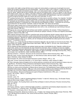 nome próprio. [Em inglês o artigo definido nunca é usado com nomes próprios, ao passo que em português isso ocorre
sempre que se deseja manifestar uma certa familiaridade — fala-se de “o Ega” ou de “o Alencar,” ao passo que em inglês
“the John” não faz sentido precisamente porque “John” é um nome próprio. Assim, em inglês a existência do artigo “a”
antes de “Deusa” significa que se está a entender este como um termo geral (como “corvo” ou “deuses”) e não como um
nome próprio (como “Jesus” ou “Lisboa”), não tendo a maiúscula o papel linguístico normal de indicar um nome próprio,
mas o papel social extralinguístico de indicar reverência, e possivelmente até subordinação, o que será curiosamente
contrário ao espírito feminista, apesar de a autora não se dar conta disso. N. do T.]
297 A própria Starhawk afirma: “As pessoas perguntam-me muitas vezes se acredito na Deusa. E eu respondo: “Acreditas
nas pedras?” Para os ocidentais é muito difícil apreender o conceito de uma divindade manifesta. A expressão “acredito
em” pressupõe que não podemos conhecer a Deusa, que ela é de algum modo intangível, incompreensível. Mas não
acreditamos nas pedras […] conhecemo-las […] Na nossa Arte não acreditamos na Deusa — conectamo-nos com Ela por
meio da Natureza e de nós mesmas” (Starhawk, citada em Foley 2001: 218, itálicos de Starhawk).
298 Jantzen sugere também que as crentes que pensam que o argumento tradicional do mal foi satisfatoriamente
respondido pelos teístas pode ter menos propensão para lutar contra o mal, acreditando que é permitido por Deus por
boas razões (Jantzen 1998, 261).
299 Algumas das coisas que Starhawk diz da Deusa soam também a panteísmo. Por exemplo: “A Deusa não governa o
mundo […] Ela é o mundo. Pode ser internamente conhecida por qualquer indivíduo, em toda a sua magnífica diversidade”
(Starhawk, citada em Foley 2001: 218).
300 E algumas feministas teístas rejeitam o panteísmo pelo menos parcialmente devido à suposta razão de que os seres
humanos precisam do Deus monoteísta, ou pelo menos precisam de acreditar nesse Deus, por razões morais. Assim,
Frankenberry pergunta: “Devemos ser cépticos relativamente às tentativas de roubar dos Deuses para elevar o eu ao nível
da divindade? Podemos confiar no eu, sozinho, sem ser limitado por uma alteridade tão radical que tem de se chamar
“divina”?” (Frankenberry 1994: 8).
301 Veja-se, e.g., a longa discussão de Platão do tratamento adequado a dar aos ímpios no Livro X de As Leis: Plato, The
Laws of Plato, ed. Thomas L. Pangle (Nova Iorque: Basic Books, 1980), pp. 280–311. [As Leis, trad. Carlos Humberto
Gomes. Lisboa: Edições 70, 2004.]
302 Os utopistas de Moore pensavam que qualquer pessoa que nega a imortalidade da alma “degrada o sublime da sua
própria alma, pondo-a ao nível elementar do corpo miserável de uma besta. Nem o consideram um dos seus cidadãos,
dado que tal pessoa desprezaria abertamente todas as leis e costumes da sociedade, se não fossem disso impedidos pelo
medo.” Thomas More, Utopia, ed. George M. Logan e Robert M. Adams (Cambridge: Cambridge University Press, 1975), p.
95. [A Utopia, trad. José Marinho, Lisboa: Guimarães Editores, 2009.]
303 Veja-se David A. J. Richards, Toleration and the Constitution (Oxford: Oxford University Press, 1989).
304 John Locke, A Letter Concerning Toleration, ed. Mario Montuori (Haia: Martinus Nijhoff, 1963), pp. 91–93. [Carta
Sobre a Tolerância, Lisboa: Edições 70, 2000.]
305 Christopher Hill, Milton and the English Revolution (Londres: Penguin, 1977), p. 155.
306 Locke, A Letter Concerning Toleration, p. 93. [Carta Sobre a Tolerância, Lisboa: Edições 70, 2000.]
307 Para a discussão clássica da ligação entre as teorias políticas e económicas de Locke do liberalismo clássico veja-se C.
B. MacPherson, The Political Theory of Possessive Individualism (Oxford: Oxford University Press, 1964).
308 Locke, A Letter Concerning Toleration, p. 93. [Carta Sobre a Tolerância, Lisboa: Edições 70, 2000.]
309 Para um relato sucinto da batalha na Virgínia veja-se Leonard Levy, The Establishment Clause: Religion and the First
Amendment (Nova Iorque: Macmillan, 1986), pp. 51–62. O livro contém também um dos melhores exames das diferentes
abordagens das instituições religiosas adoptadas pelos diversos estados nos primórdios da república.
310 James Madison, Memorial and Remonstrance against Religious Establishments (1785), para. 1, reimpresso em
Everson v. Bd. of Educ., 330 U.S. 1, 63 (1947).
311 Ibid. para. 3.
312 Ibid., paras. 7-8.
313 Thomas Jefferson, “A Bill for Establishing Religious Freedom,” in Merrill D. Peterson (org.), The Portable Thomas
Jefferson (Nova Iorque: Penguin, 1975), p. 253.
314 Frank Lambert, The Founding Fathers and the Place of Religion in America (Princeton: Princeton University Press,
2003), pp. 276–77.
315 Ibid., p. 265.
316 Thomas Jefferson, “Letter to Nehemiah Dodge and Others, a Committee of the Danbury Baptist Association, in the
State of Connecticut,” in Peterson (org.), The Portable Thomas Jefferson, p. 303.
317 Reynolds v. United States, 98 U.S. 145, 164 (1878).
318 Alexis de Tocqueville, Democracy in America, org. J. P. Mayer, trad. George Lawrence (Nova Iorque: Perennial, 1969),
p. 292. [Da Democracia na América, trad. Carlos Correia de Oliveira. Cascais: Principia, 2002.]
319 Ibid., p. 293.
 