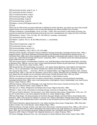 320 Constituição dos EUA, artigo VI, sec. 3.
321 Constituição dos EUA, Emenda I.
322 Lei Fundamental Alemã, artigo 4.
323 Constituição Húngara, artigo 60.
324 Constituição Belga, artigo 20.
325 Constituição Russa, artigo 28.
326 Regina v. Lemon [1979] Appeal Cases 617, 665.
327 Ibid.
328 O caso de 1979 envolvia um poema publicado no tablóide de Londres Gay News, que sugeria que Jesus tinha mantido
relações sexuais com os seus discípulos e com os Centuriões Romanos que tinham presidido à sua crucifixão.
329 Veja-se Wingrove v. United Kingdom, 24 Eur. H.R. Rep. 1 (1997). Este caso envolvia o vídeo Visions of Ecstasy, que
continha uma descrição ficcional das fantasias eróticas de uma freira, nomeadamente com a figura do Cristo crucificado.
330 Kokkinakis v. Greece, 17 Eur. H.R. Rep. 397, 418 (1994) (Sr. Loucaides, concordando).
331 Constituição dos EUA, emenda I.
332 Wallace v. Jaffree, 472 U.S. 38, 68 (1985) (O’Connor, J., concordando).
333 Ibid.
334 Lei Alemã Fundamental, artigo 137.
335 Constituição Francesa, artigo 1.
336 Constituição Belga, artigo 24 (3.2).
337 County of Allegheny v. ACLU, 492 U.S. 573, 610 (1989).
338 Veja-se Brian Ingraffia, Postmodern Theory and Biblical Theology (Cambridge: Cambridge University Press, 1995), e
Douglas Groothuis, Truth Decay: Defending Christianity against the Challenges of Postmodernism (Downers Grove, Ill.:
InterVarsity Press, 2000), para críticas evangélicas bastante estridentes ao pensamento pós-moderno. Brian D. McLaren —
veja-se, esp., A New Kind of Christian (São Francisco: Jossey-Bass, 2001) — é um defensor astuto das implicações positivas
do pós-modernismo para a fé evangélica.
339 Jean-François Lyotard, The Postmodern Condition, trad. Geoff Bennington e Brian Massumi (Minneapolis: University
of Minnesota Press, 1984),pp. xxiii–xxv; esta é a mais conhecida definição filosófica do pós-modernismo. [A Condição Pós-
Moderna, trad. José Navarro. Lisboa: Gradiva, 1996.]
340 Jacques Derrida, Of Grammatology, corrected ed., trad. Gayatri Spivak (Baltimore: Johns Hopkins University Press,
1997), p. 323 n3. [Gramatologia, trad. Miriam Chnaiderman e Renato Janine Ribeiro. São Paulo: Perspectiva, 2008.]
341 Jacques Derrida, Points . . . Interviews, 1974–94, ed. Elisabeth Weber, trad. Peggy Kamuf (Stanford, Calif.: Stanford
University Press, 1995), p. 428. Para um comentário, veja-se John D. Caputo, Deconstruction in a Nutshell: A Conversation
with Jacques Derrida, editado com um comentário (Nova Iorque: Fordham University Press, 1997), pp. 50–60.
342 É por isso que seria mais exacto chamar “pós-estruturalismo” à ideia filosófica nuclear.
343 Por uma questão de economia refiro-me apenas a Richard Rorty, Contingency, Irony and Solidarity (Cambridge:
Cambridge University Press, 1989), como o mais representativo. [Contingência, Ironia e Solidariedade, trad. Nuno Ferreira
Fonseca. Lisboa: Presença, 1994.]
344 Gilles Deleuze, Nietzsche and Philosophy, trad. Hugh Tomlinson (Nova Iorque: Columbia University Press, 1983).
[Nietzsche, trad. Alberto Campos. Lisboa: Edições 70, 1994.]
345 Veja-se D. Z. Philips, Wittgenstein and Religion (Nova Iorque: Palgrave Macmillan, 1984).
346 Mark C. Taylor, Erring: A Postmodern A/theology (Chicago: University of Chicago Press, 1984), p. 12.
347 Veja-se Friedrich Nietzsche, The Gay Science, trad. Walter Kaufmann (Nova Iorque: Vintage Books, 1974), secs. 125
and 343. [A Gaia Ciência, trad. Maria Leopoldina Almeida et al. Lisboa: Relógio D’Água, 1998.]
348 Tanto Peter Berger, The Desecularization of the World: Resurgent Religion and World Politics (Grand Rapids, Mich.:
Eerdmanns, 1999), como Harvey Cox, Religion in a Secular City: Toward a Postmodern Theology (Nova Iorque: Simon and
Schuster, 1984), foram obrigados pelos factos a reformular as suas afirmações anteriores sobre a secularização e a cidade
secular.
349 Friedrich Nietzsche, Beyond Good and Evil, trad. Walter Kaufmann (Nova Iorque: Vintage Books, 1989). [Para Além
do Bem e do Mal, trad. Carlos Morujão. Lisboa: Relógio D’Água, 1999.]
350 Gilles Deleuze, The Logic of Sense, trad. Mark Lester (Nova Iorque: Columbia University Press, 1990), p. 281. Entre as
muitas obras de Gilles Deleuze, What Is Philosophy? (com Felex Guattari) trad. Hugh Tomlinson e G. Burchill (Londres:
Verso, 1994), não é um mau ponto de partida. [Lógica do Sentido, trad. Luiz Roberto Salinas Fortes. São Paulo:
Perspectiva, 2007. O Que é a Filosofia? Trad. Margarida Barahona et al. Lisboa: Presença, 1992.]
351 Martin Heidegger, Being and Time, trad. John Macquarrie e Edward Robinson (Nova Iorque: Harper & Row, 1962);
 
