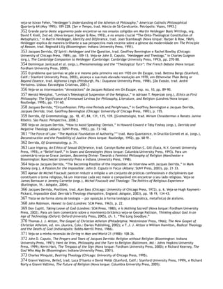 veja-se Istvan Feher, “Heidegger’s Understanding of the Atheism of Philosophy,” American Catholic Philosophical
Quarterly 64 (May 1995): 189–228. [Ser e Tempo, trad. Márcia de Sá Cavalcante. Petrópolis: Vozes, 1993.]
352 Grande parte deste argumento pode encontrar-se nos ensaios coligidos em Martin Heidegger Basic Writings, org.
David F. Krell, 2nd ed. (Nova Iorque: Harper & Row, 1993), e no ensaio crucial “The Onto-Theological Constitution of
Metaphysics,” in Martin Heidegger, Identity and Difference, trad. Joan Stambaugh (Nova Iorque: Harper & Row, 1969).
Heidegger explica de maneira brilhante a sua perspectiva mais recente sobre a génese da modernidade em The Principle
of Reason, trad. Reginald Lilly (Bloomington: Indiana University Press, 1991).
353 Jacques Derrida, Of Spirit: Heidegger and the Question, trad. Geoffrey Bennington e Rachel Bowlby (Chicago:
University of Chicago Press, 1989), pp. 109–13. Veja-se John D. Caputo, “Heidegger and Theology,” in Charles Guignon
(org.), The Cambridge Companion to Heidegger (Cambridge: Cambridge University Press, 1993), pp. 270–88.
354 Dominique Janicaud et al. (orgs.), Phenomenology and the “Theological Turn”: The French Debate (Nova Iorque:
Fordham University Press, 2000).
355 O problema que Levinas se põe a si mesmo pela primeira vez em 1935 em On Escape, trad. Bettina Bergo (Stanford,
Calif.: Stanford University Press, 2003), alcança a sua mais elevada resolução em 1970, em Otherwise Than Being or
Beyond Essence, trad. Alphonso Lingis (Pittsburgh, Pa.: Duquesne University Press, 1998). [Da Evasão, trad. André
Veríssimo. Lisboa: Estratégias Criativas, 2001.]
356 Veja-se as interessantes “Annotations” de Jacques Rolland em On Escape, esp. no. 10, pp. 89–90.
357 Merold Westphal, “Levinas’s Teleological Suspension of the Religious,” in Adriaan T. Peperzak (org.), Ethics as First
Philosophy: The Significance of Emmanuel Levinas for Philosophy, Literature, and Religion (Londres/Nova Iorque:
Routledge, 1995), pp. 151–60.
358 Jacques Derrida, “Circumfession: Fifty-nine Periods and Periphrases,” in Geoffrey Bennington e Jacques Derrida,
Jacques Derrida, trad. Geoffrey Bennington (Chicago: University of Chicago Press, 1993), p. 155.
359 Derrida, Of Grammatology, pp. 18, 47, 84, 131, 135, 139. [Gramatologia, trad. Miriam Chnaiderman e Renato Janine
Ribeiro. São Paulo: Perspectiva, 2008.]
360 Veja-se Jacques Derrida, “How to Avoid Speaking: Denials,” in Howard Coward e Toby Foshay (orgs.), Derrida and
Negative Theology (Albany: SUNY Press, 1992), pp. 73–142.
361 “The Force of Law: “The Mystical Foundation of Authority,”” trad. Mary Quantaince, in Drucilla Cornell et al. (orgs.),
Deconstruction and the Possibility of Justice (Nova Iorque: Routledge, 1992), pp. 68–91.
362 Derrida, Of Grammatology, p. 71.
363 Luce Irigaray, An Ethics of Sexual Difference, trad. Carolyn Burke and Gillian C. Gill (Ítaca, N.Y. Cornell University
Press, 1993), e “Belief Itself,” in Sexes and Genealogies (Nova Iorque: Columbia University Press, 1993). Para um
comentário veja-se Grace Jantzen, Becoming Divine: Towards a Feminist Philosophy of Religion (Manchester e
Bloomington: Manchester University Press e Indiana University Press, 1998).
364 Veja-se Jacques Derrida, “The Becoming Possible of the Impossible: An Interview with Jacques Derrida,” in Mark
Dooley (org.), A Passion for the Impossible: John D. Caputo in Focus (Albany: SUNY Press, 2003), pp. 21–33.
365 Apesar de Michel Foucault parecer reduzir a religião a um conjunto de práticas confessionais e disciplinares que
constituem o tema religioso, há um interesse cada vez maior e comparável em encontrar o seu lado religioso. Veja-se
James Bernauer e Jeremy Carrette (orgs.), Michel Foucault and Theology: The Politics of Religious Experience
(Burlington, Vt.: Ashgate, 2004).
366 Jacques Derrida, Positions, trad. Alan Bass (Chicago: University of Chicago Press, 1972), p. 6. Veja-se Hugh Rayment-
Pickard, Impossible God: Derrida’s Theology (Hampshire, England: Ashgate, 2003), pp. 18–19, 134–43.
367 Trata-se da forma ateia de teologia — por oposição à forma teológica (dogmática, metafísica) de ateísmo.
368 John Robinson, Honest to God (Londres: SCM Press, 1963), p. 22.
369 Don Cupitt, Taking Leave of God (Londres: SCM Press, 1980), e Is Nothing Sacred? (Nova Iorque: Fordham University
Press, 2002). Para um bom comentário sobre o movimento britânico veja-se George Pattison, Thinking about God in an
Age of Technology (Oxford: Oxford University Press, 2005), ch. 1, “The Long Goodbye.”
370 Thomas J. J. Altizer, The Gospel of Christian Atheism (Philadelphia: Westminster Press, 1966); The New Gospel of
Christian Atheism, ed. rev. (Aurora, Colo.: Davies Publishing, 2002); e T. J. J. Altizer e William Hamilton, Radical Theology
and the Death of God (Indianapolis: Bobbs-Merrill Press, 1966).
371 Veja-se a minha recensão de Erring in Man and World 21 (1988): 108–26.
372 John D. Caputo, The Prayers and Tears of Jacques Derrida: Religion without Religion (Bloomington: Indiana
University Press, 1997); Hent de Vries, Philosophy and the Turn to Religion (Baltimore, Md.: Johns Hopkins University
Press, 1999); Kevin Hart, The Trespass of the Sign (Nova Iorque: Fordham University Press, 2000); e Richard Kearney, The
God Who May Be (Bloomington: Indiana University Press, 2001).
373 Charles Winquist, Desiring Theology (Chicago: University of Chicago Press, 1995).
374 Gianni Vattimo, Belief, trad. Luca D’Isanto e David Webb (Stanford, Calif.: Stanford University Press, 1999), e Richard
Rorty e Gianni Vattimo, The Future of Religion (Nova Iorque: Columbia University Press, 2005).
 