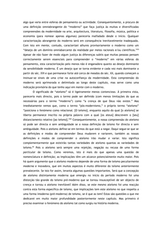 algo que varia entre esferas de pensamento ou actividade. Consequentemente, a procura de
uma definição omniabrangente do “moderno” que faça justiça às muitas e diversificadas
compreensões da modernidade na arte, arquitectura, literatura, filosofia, música, política e
economia (para nomear apenas algumas) pareceria malfadado desde o início. Qualquer
caracterização abrangente do moderno será em consequência inevitavelmente inadequada.
Com isto em mente, contudo, caracterizei alhures provisoriamente o moderno como um
“desejo de um domínio omniabarcante da realidade por meios racionais e/ou científicos.”83
Apesar de não fazer de modo algum justiça às diferenças subtis que muitas pessoas pensam
correctamente serem essenciais para compreender o “moderno” em várias esferas do
pensamento, esta caracterização pelo menos não é enganadora quanto ao desejo dominante
da sensibilidade moderna. É um desejo que se torna evidente e cada vez mais dominante a
partir do séc. XVI e que permanece forte até cerca de meados do séc. XX, quando começam a
insinuar-se sinais de uma crise na autoconfiança da modernidade. Esta compreensão do
moderno será aprimorada e delimitada ao longo deste capítulo, mas serve como uma
indicação provisória do que tenho aqui em mente com o moderno.
O significado de “ateísmo” só é ligeiramente menos contencioso. À primeira vista,
pareceria mais directo, pois o termo pode ser definido (com menos limitações do que as
necessárias para o termo “moderno”) como “a crença de que Deus não existe.” Mas
imediatamente vemos que, como o termo “pós-modernismo,” o próprio termo “ateísmo”
“posiciona o fenómeno como relacional. [O teísmo], enquanto aquilo do qual [o ateísmo] se
liberta permanece inscrito na própria palavra com a qual [os ateus] descrevem o [seu]
distanciamento relativo [ao teísmo].”84
Consequentemente, a nossa compreensão do ateísmo
só pode ser directa e sem ambiguidade se a nossa definição de teísmo for directa e sem
ambiguidade. Pois o ateísmo define-se em termos do que está a negar. Daqui segue-se que se
as definições e modos de compreender Deus mudarem e variarem, também as nossas
definições e modos de compreender o ateísmo irão mudar e variar. Isto significa
complementarmente que existirão tantas variedades de ateísmo quantas as variedades de
teísmo.85
Pois o ateísmo será sempre uma rejeição, negação ou recusa de uma forma
particular de teísmo. Como veremos, isto é mais do que apenas uma questão de
nomenclatura e definição; as implicações têm um alcance potencialmente muito maior. Pois
há quem argumente que o ateísmo moderno depende de uma forma de teísmo peculiarmente
moderna e inovadora, que em muitos aspectos é muito diferente do teísmo anteriormente
prevalecente. Se isto for assim, levanta algumas questões importantes. Será que a concepção
de ateísmo distintamente moderna que emergiu no início do período moderno foi uma
distorção tão grande do teísmo pré-moderno que se tornou insusceptível de ser objecto de
crença e tornou o ateísmo inevitável? Além disso, se este mesmo ateísmo foi uma reacção
contra esta forma específica de teísmo, que implicações tem este ateísmo no que respeita a
uma forma imoderna (pré-moderna) de teísmo, se é que as tem? Estas são questões a que me
dedicarei em muito maior profundidade posteriormente neste capítulo. Mas primeiro é
preciso examinar o fenómeno do ateísmo tal como surgiu na história moderna.
 