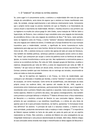 1. O “APARECER” DO ATEÍSMO NA HISTÓRIA MODERNA
Se, como sugeri e é comummente aceite, o ateísmo e a modernidade têm mais do que uma
relação de coincidência, seria talvez de esperar que o ateísmo se tivesse manifestado mais
cedo. Na verdade, emerge explicitamente e sem disfarces relativamente tarde. Certamente
que o próprio termo surge no preciso momento em que os filósofos e os historiadores da
cultura situam o nascimento da modernidade. Michael J. Buckley encontra o seu primeiro uso
na Inglaterra no erudito de cultura grega Sir John Cheke, numa tradução de 1540 de Sobre a
Superstição, de Plutarco, mas o ateísmo é aqui concebido como uma negação da intervenção
da providência divina e não uma negação da existência de Deus.86
De facto, neste período,
tanto na Inglaterra como em França, o termo “ateísmo” denotava habitualmente heresia e
não uma negação sem rodeios do teísmo. À medida que a Europa Ocidental fez a sua transição
traumática para a modernidade, contudo, o significado do termo transmutou-se muito
rapidamente para algo que nos é mais familiar. Michel de Certeau comenta que em França, no
início do séc. XVII, o ateísmo tornou-se o centro não apenas de todo um corpo de literatura,
mas também de medidas políticas, sentenças judiciais e precauções sociais contra os ateus:
“Os “ateus” que começaram por ocupar o centro da polémica eram os heréticos de todas as
igrejas, os crentes inconformistas e outros que tais. Mas rapidamente a controvérsia passou a
centrar-se na existência de Deus. Por volta de 1630, [s]urgem grupos de libertinos, eruditos e
cépticos; desaparecerão por volta de 1655 […] antes de reaparecerem por volta de 1680. O
“ateísmo,” de que nunca se falava um século antes, tornou-se um facto reconhecido.”87
De
Certeau comenta também que este fenómeno não se restringe aos letrados, encontrando-se
antes em todos os níveis da sociedade.
Mas se há espíritos em Inglaterra e em França, no início da modernidade, que
começam a ser afectados e invadidos por dúvidas, o termo “ateísmo” é usado mais à maneira
de acusação, um termo insultuoso. Como termo de autodefinição, uma declaração da nossa
própria crença (ou ausência dela), não aparece até meados do séc. XVIII, quando a
encontramos entre intelectuais parisienses, particularmente Denis Diderot, que é largamente
reconhecido como o primeiro filósofo ateu explícito e assumido. Como escreve Buckley, “em
muitos aspectos, Diderot é o primeiro dos ateus, não apenas cronologicamente, mas também
como primeiro e principal defensor e influência.”88
Diderot afirmava levar a física matemática
de Descartes e a mecânica universal de Newton às suas conclusões lógicas. Libertou a
primeira do que considerava a sua metafísica injustificada, e a última de uma ânsia de
apontar para lá de si para princípios imecânicos. Ao fazê-lo, apresentou “a formulação inicial
mas definitiva” do ateísmo: “o princípio de tudo é a natureza criadora, a matéria na sua
auto-actividade, produzindo eternamente toda a mudança e todo o desígnio.”89
A importância
de Diderot repousa também no facto de não poder ser posto de parte por ser um espírito
malevolente ou frívolo. Pelo contrário, o ateísmo de Diderot era uma consequência da sua
integridade intelectual e uma procura desinteressada da verdade. Além disso, Diderot chegou
às suas conclusões ateias levando mais longe e intensificando as ideias sagazes de Descartes e
 