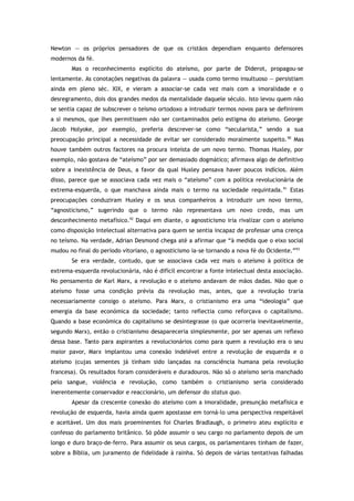 Newton — os próprios pensadores de que os cristãos dependiam enquanto defensores
modernos da fé.
Mas o reconhecimento explícito do ateísmo, por parte de Diderot, propagou-se
lentamente. As conotações negativas da palavra — usada como termo insultuoso — persistiam
ainda em pleno séc. XIX, e vieram a associar-se cada vez mais com a imoralidade e o
desregramento, dois dos grandes medos da mentalidade daquele século. Isto levou quem não
se sentia capaz de subscrever o teísmo ortodoxo a introduzir termos novos para se definirem
a si mesmos, que lhes permitissem não ser contaminados pelo estigma do ateísmo. George
Jacob Holyoke, por exemplo, preferia descrever-se como “secularista,” sendo a sua
preocupação principal a necessidade de evitar ser considerado moralmente suspeito.90
Mas
houve também outros factores na procura inteísta de um novo termo. Thomas Huxley, por
exemplo, não gostava de “ateísmo” por ser demasiado dogmático; afirmava algo de definitivo
sobre a inexistência de Deus, a favor da qual Huxley pensava haver poucos indícios. Além
disso, parece que se associava cada vez mais o “ateísmo” com a política revolucionária de
extrema-esquerda, o que manchava ainda mais o termo na sociedade requintada.91
Estas
preocupações conduziram Huxley e os seus companheiros a introduzir um novo termo,
“agnosticismo,” sugerindo que o termo não representava um novo credo, mas um
desconhecimento metafísico.92
Daqui em diante, o agnosticismo iria rivalizar com o ateísmo
como disposição intelectual alternativa para quem se sentia incapaz de professar uma crença
no teísmo. Na verdade, Adrian Desmond chega até a afirmar que “à medida que o eixo social
mudou no final do período vitoriano, o agnosticismo ia-se tornando a nova fé do Ocidente.”93
Se era verdade, contudo, que se associava cada vez mais o ateísmo à política de
extrema-esquerda revolucionária, não é difícil encontrar a fonte intelectual desta associação.
No pensamento de Karl Marx, a revolução e o ateísmo andavam de mãos dadas. Não que o
ateísmo fosse uma condição prévia da revolução mas, antes, que a revolução traria
necessariamente consigo o ateísmo. Para Marx, o cristianismo era uma “ideologia” que
emergia da base económica da sociedade; tanto reflectia como reforçava o capitalismo.
Quando a base económica do capitalismo se desintegrasse (o que ocorreria inevitavelmente,
segundo Marx), então o cristianismo desapareceria simplesmente, por ser apenas um reflexo
dessa base. Tanto para aspirantes a revolucionários como para quem a revolução era o seu
maior pavor, Marx implantou uma conexão indelével entre a revolução de esquerda e o
ateísmo (cujas sementes já tinham sido lançadas na consciência humana pela revolução
francesa). Os resultados foram consideráveis e duradouros. Não só o ateísmo seria manchado
pelo sangue, violência e revolução, como também o cristianismo seria considerado
inerentemente conservador e reaccionário, um defensor do status quo.
Apesar da crescente conexão do ateísmo com a imoralidade, presunção metafísica e
revolução de esquerda, havia ainda quem apostasse em torná-lo uma perspectiva respeitável
e aceitável. Um dos mais proeminentes foi Charles Bradlaugh, o primeiro ateu explícito e
confesso do parlamento britânico. Só pôde assumir o seu cargo no parlamento depois de um
longo e duro braço-de-ferro. Para assumir os seus cargos, os parlamentares tinham de fazer,
sobre a Bíblia, um juramento de fidelidade à rainha. Só depois de várias tentativas falhadas
 